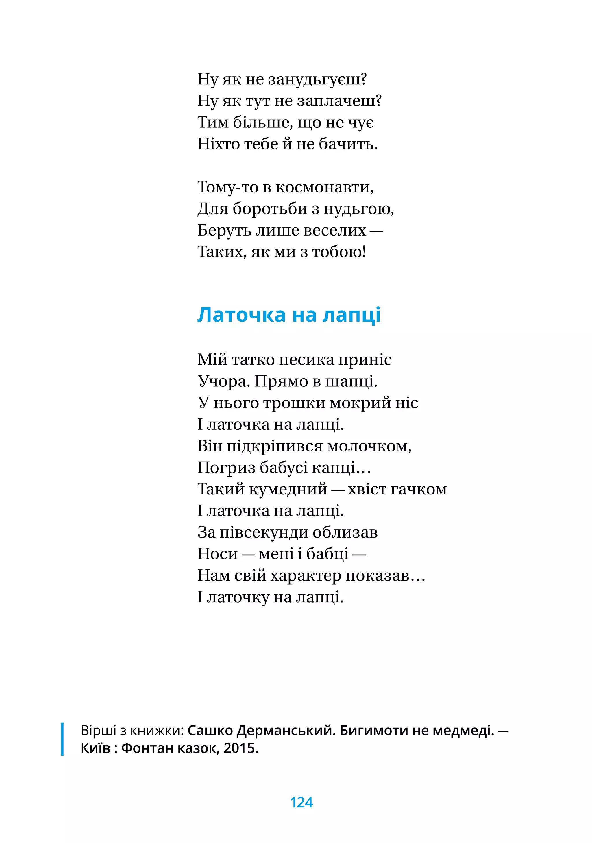 Ну як не занудьгуєш?
Ну як тут не заплачеш?
Тим більше, що не чує
Ніхто тебе й не бачить.
Тому-то в космонавти,
Для боротьби з нудьгою,
Беруть лише веселих —
Таких, як ми з тобою!
Латочка на лапці
Мій татко песика приніс
Учора. Прямо в шапці.
У нього трошки мокрий ніс
І латочка на лапці.
Він підкріпився молочком,
Погриз бабусі капці…
Такий кумедний — хвіст гачком
І латочка на лапці.
За півсекунди облизав
Носи — мені і бабці —
Нам свій характер показав…
І латочку на лапці.
Вірші з книжки: Сашко Дерманський. Бигимоти не медмеді. —
Київ : Фонтан казок, 2015.
124
 