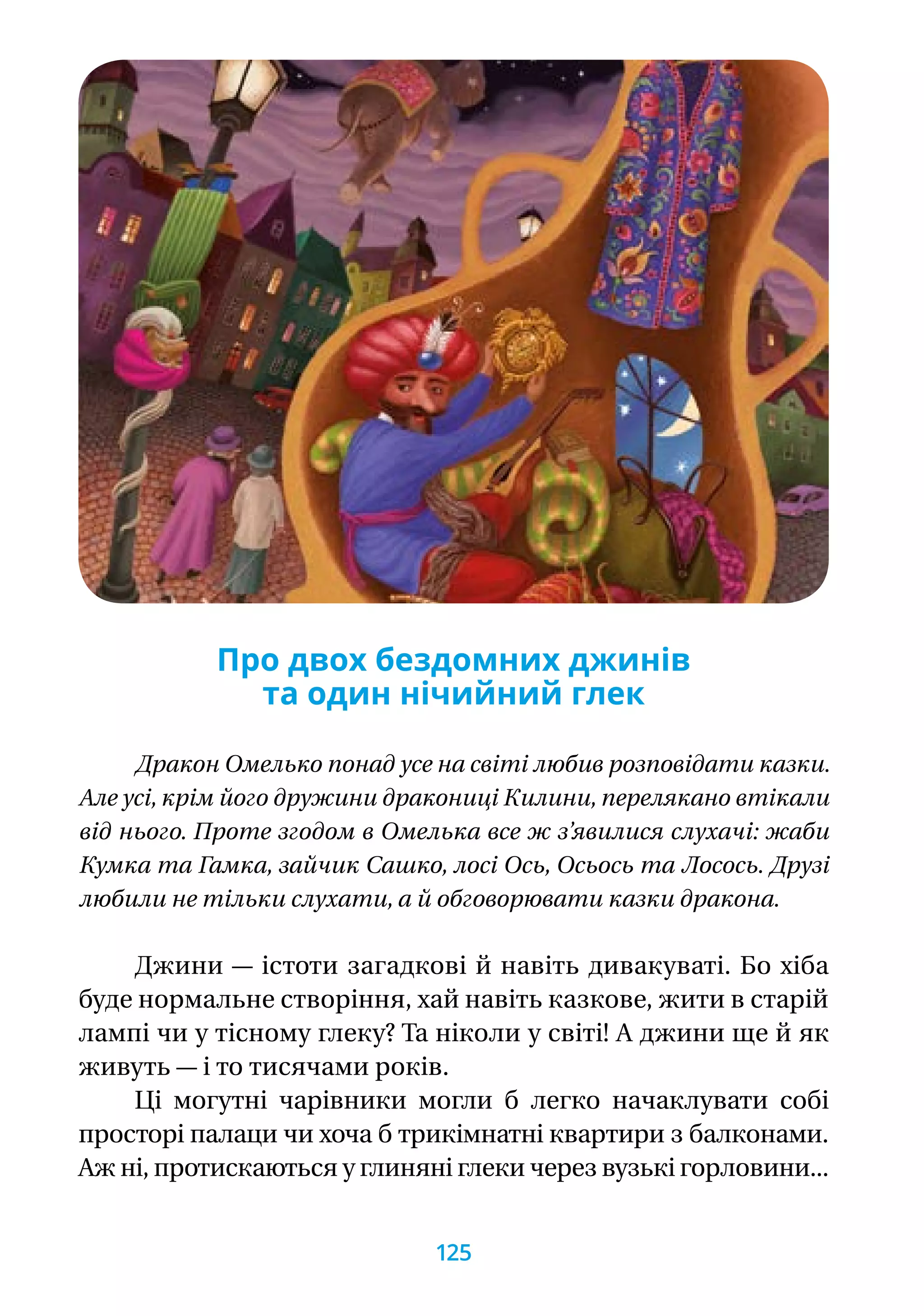 Про двох бездомних джинів
та один нічийний глек
Дракон Омелько понад усе на світі любив розповідати казки.
Але усі, крім його дружини дракониці Килини, перелякано втікали
від нього. Проте згодом в Омелька все ж з’явилися слухачі: жаби
Кумка та Гамка, зайчик Сашко, лосі Ось, Осьось та Лосось. Друзі
любили не тільки слухати, а й обговорювати казки дракона.
Джини — істоти загадкові й навіть дивакуваті. Бо хіба
буде нормальне створіння, хай навіть казкове, жити в старій
лампі чи у тісному глеку? Та ніколи у світі! А джини ще й як
живуть — і то тисячами років.
Ці могутні чарівники могли б легко начаклувати собі
просторі палаци чи хоча б трикімнатні квартири з балконами.
Аж ні, протискаються у глиняні глеки через вузькі горловини...
125
 