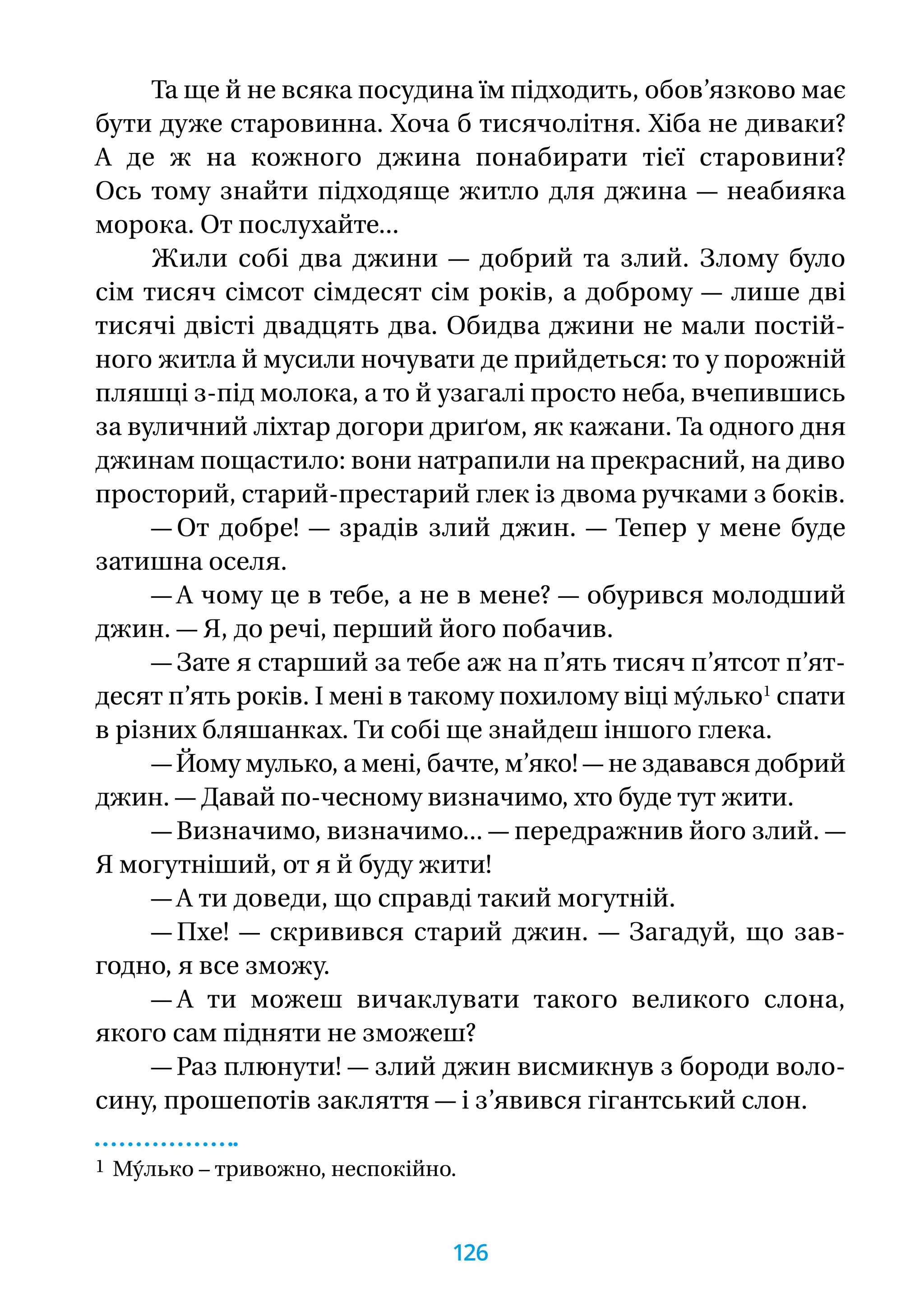 Та ще й не всяка посудина їм підходить, обов’язково має
бути дуже старовинна. Хоча б тисячолітня. Хіба не диваки?
А де ж на кожного джина понабирати тієї старовини?
Ось тому знайти підходяще житло для джина — неабияка
морока. От послухайте...
Жили собі два джини — добрий та злий. Злому було
сім тисяч сімсот сімдесят сім років, а доброму — лише дві
тисячі двісті двадцять два. Обидва джини не мали постій-
ного житла й мусили ночувати де прийдеться: то у порожній
пляшці з-під молока, а то й узагалі просто неба, вчепившись
за вуличний ліхтар догори дриґом, як кажани. Та одного дня
джинам пощастило: вони натрапили на прекрасний, на диво
просторий, старий-престарий глек із двома ручками з боків.
— От добре! — зрадів злий джин. — Тепер у мене буде
затишна оселя.
— А чому це в тебе, а не в мене? — обурився молодший
джин. — Я, до речі, перший його побачив.
— Зате я старший за тебе аж на п’ять тисяч п’ятсот п’ят-
десят п’ять років. І мені в такому похилому віці му́лько1
спати
в різних бляшанках. Ти собі ще знайдеш іншого глека.
— Йому мулько, а мені, бачте, м’яко! — не здавався добрий
джин. — Давай по-чесному визначимо, хто буде тут жити.
— Визначимо, визначимо... — передражнив його злий. —
Я могутніший, от я й буду жити!
— А ти доведи, що справді такий могутній.
— Пхе! — скривився старий джин. — Загадуй, що зав­
годно, я все зможу.
— А ти можеш вичаклувати такого великого слона,
якого сам підняти не зможеш?
— Раз плюнути! — злий джин висмикнув з бороди воло­-
сину, прошепотів закляття — і з’явився гігантський слон.
1 Му́лько – тривожно, неспокійно.
126
 