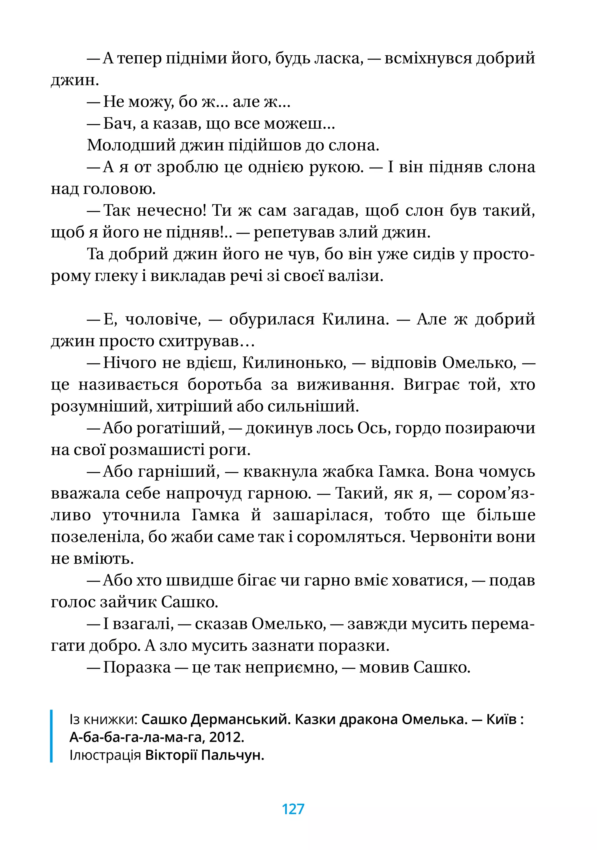 — А тепер підніми його, будь ласка, — всміхнувся добрий
джин.
— Не можу, бо ж... але ж...
— Бач, а казав, що все можеш...
Молодший джин підійшов до слона.
— А я от зроблю це однією рукою. — І він підняв слона
над головою.
— Так нечесно! Ти ж сам загадав, щоб слон був такий,
щоб я його не підняв!.. — репетував злий джин.
Та добрий джин його не чув, бо він уже сидів у просто-
рому глеку і викладав речі зі своєї валізи.
— Е, чоловіче, — обурилася Килина. — Але ж добрий
джин просто схитрував…
— Нічого не вдієш, Килинонько, — відповів Омелько, —
це називається боротьба за виживання. Виграє той, хто
розумніший, хитріший або сильніший.
— Або рогатіший, — докинув лось Ось, гордо позираючи
на свої розмашисті роги.
— Або гарніший, — квакнула жабка Гамка. Вона чомусь
вважала себе напрочуд гарною. — Такий, як я, — сором’яз-
ливо уточнила Гамка й зашарілася, тобто ще більше
позеленіла, бо жаби саме так і соромляться. Червоніти вони
не вміють.
— Або хто швидше бігає чи гарно вміє ховатися, — подав
голос зайчик Сашко.
— І взагалі, — сказав Омелько, — завжди мусить перема-
гати добро. А зло мусить зазнати поразки.
— Поразка — це так неприємно, — мовив Сашко.
Із книжки: Сашко Дерманський. Казки дракона Омелька. — Київ :
А-ба-ба-га-ла-ма-га, 2012.
Ілюстрація Вікторії Пальчун.
127
 