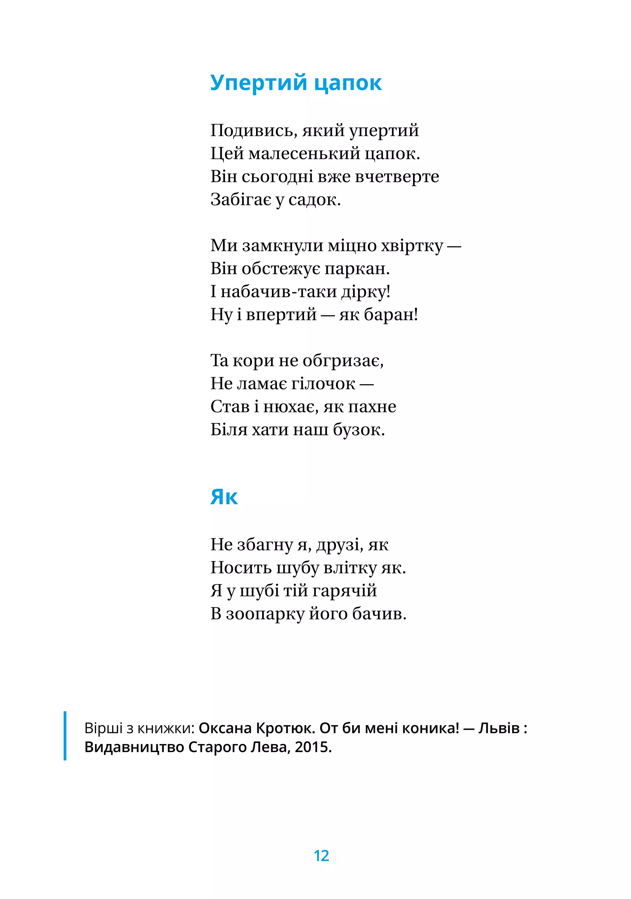 Упертий цапок
Подивись, який упертий
Цей малесенький цапок.
Він сьогодні вже вчетверте
Забігає у садок.
Ми замкнули міцно хвіртку —
Він обстежує паркан.
І набачив-таки дірку!
Ну і впертий — як баран!
Та кори не обгризає,
Не ламає гілочок —
Став і нюхає, як пахне
Біля хати наш бузок.
Як
Не збагну я, друзі, як
Носить шубу влітку як.
Я у шубі тій гарячій
В зоопарку його бачив.
Вірші з книжки: Оксана Кротюк. От би мені коника! — Львів :
Видавництво Старого Лева, 2015.
12
 