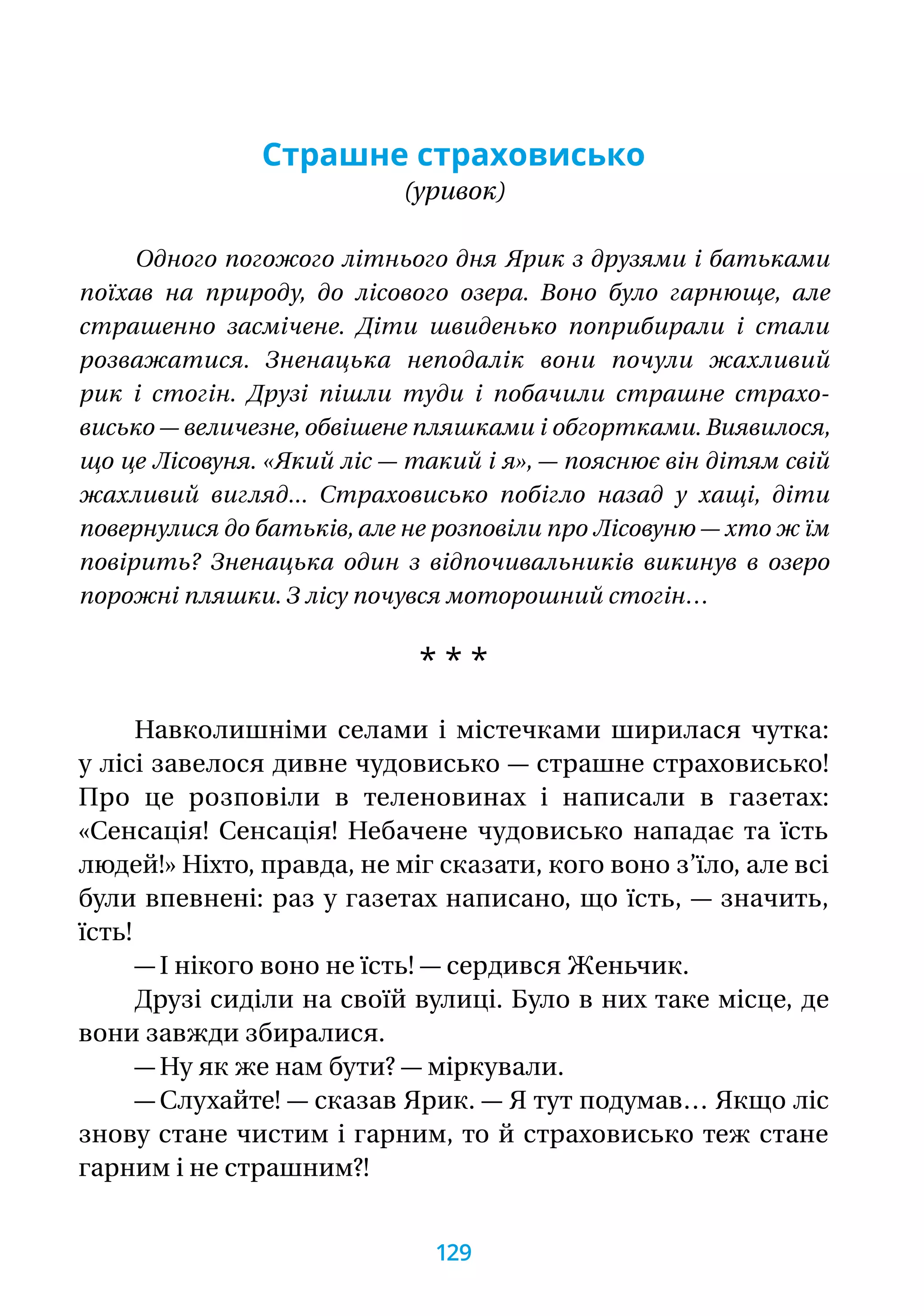 Страшне страховисько
(уривок)
Одного погожого літнього дня Ярик з друзями і батьками
поїхав на природу, до лісового озера. Воно було гарнюще, але
страшенно засмічене. Діти швиденько поприбирали і стали
розважатися. Зненацька неподалік вони почули жахливий
рик і стогін. Друзі пішли туди і побачили страшне страхо-
висько — величезне, обвішене пляшками і обгортками. Виявилося,
що це Лісовуня. «Який ліс — такий і я», — пояснює він дітям свій
жахливий вигляд... Страховисько побігло назад у хащі, діти
повернулися до батьків, але не розповіли про Лісовуню — хто ж їм
повірить? Зненацька один з відпочивальників викинув в озеро
порожні пляшки. З лісу почувся моторошний стогін…
* * *
Навколишніми селами і містечками ширилася чутка:
у лісі завелося дивне чудовисько — страшне страховисько!
Про це розповіли в теленовинах і написали в газетах:
«Сенсація! Сенсація! Небачене чудовисько нападає та їсть
людей!» Ніхто, правда, не міг сказати, кого воно з’їло, але всі
були впевнені: раз у газетах написано, що їсть, — значить,
їсть!
— І нікого воно не їсть! — сердився Женьчик.
Друзі сиділи на своїй вулиці. Було в них таке місце, де
вони завжди збиралися.
— Ну як же нам бути? — міркували.
— Слухайте! — сказав Ярик. — Я тут подумав… Якщо ліс
знову стане чистим і гарним, то й страховисько теж стане
гарним і не страшним?!
129
 