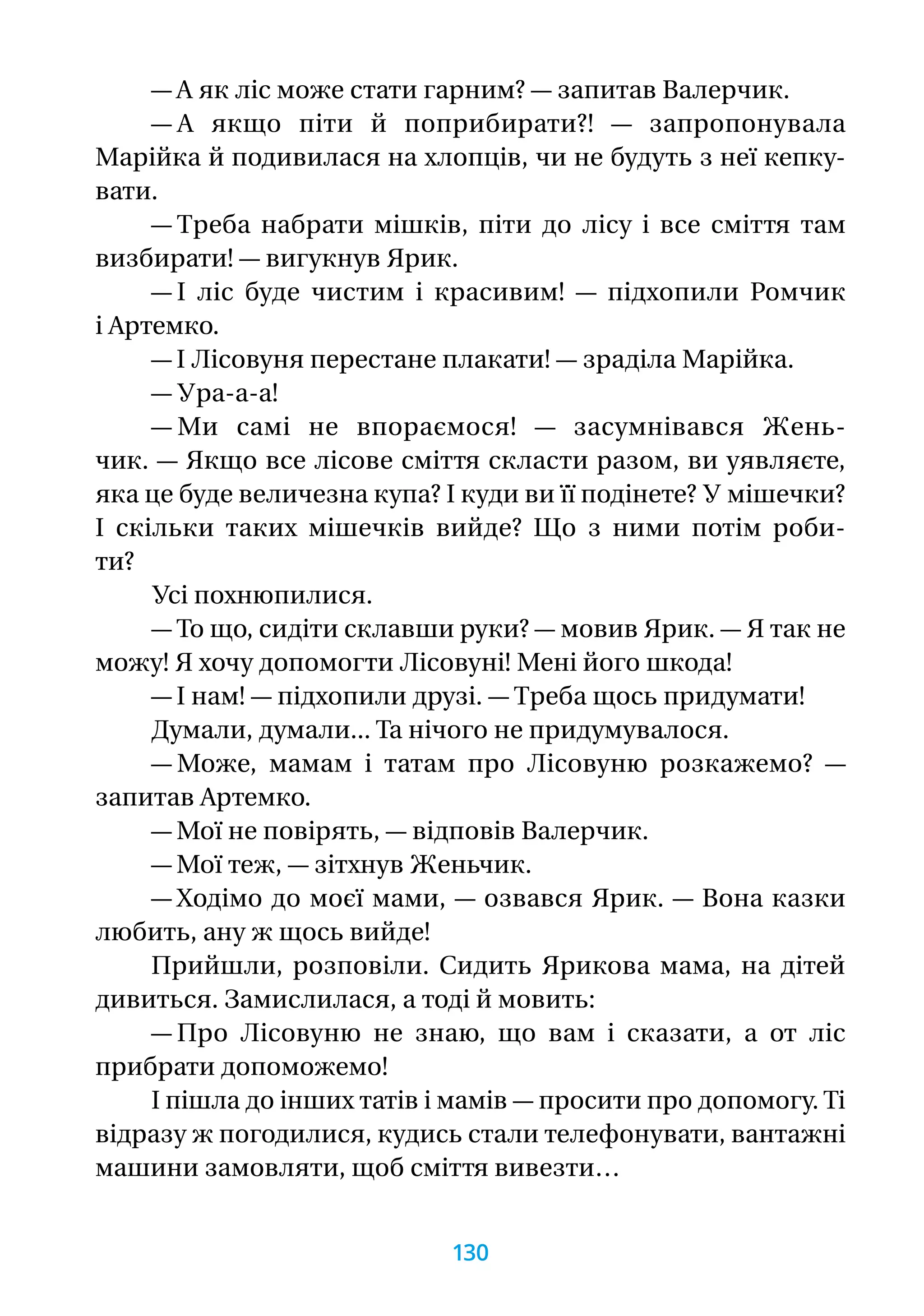 — А як ліс може стати гарним? — запитав Валерчик.
— А якщо піти й поприбирати?! — запропонувала
Марійка й подивилася на хлопців, чи не будуть з неї кепку­-
вати.
— Треба набрати мішків, піти до лісу і все сміття там
визбирати! — вигукнув Ярик.
— І ліс буде чистим і красивим! — підхопили Ромчик
і Артемко.
— І Лісовуня перестане плакати! — зраділа Марійка.
— Ура-а-а!
— Ми самі не впораємося! — засумнівався Жень­
чик. — Якщо все лісове сміття скласти разом, ви уявляєте,
яка це буде величезна купа? І куди ви її подінете? У мішечки?
І скільки таких мішечків вийде? Що з ними потім роби-
ти?
Усі похнюпилися.
— То що, сидіти склавши руки? — мовив Ярик. — Я так не
можу! Я хочу допомогти Лісовуні! Мені його шкода!
— І нам! — підхопили друзі. — Треба щось придумати!
Думали, думали... Та нічого не придумувалося.
— Може, мамам і татам про Лісовуню розкажемо? —
запитав Артемко.
— Мої не повірять, — відповів Валерчик.
— Мої теж, — зітхнув Женьчик.
— Ходімо до моєї мами, — озвався Ярик. — Вона казки
любить, ану ж щось вийде!
Прийшли, розповіли. Сидить Ярикова мама, на дітей
дивиться. Замислилася, а тоді й мовить:
— Про Лісовуню не знаю, що вам і сказати, а от ліс
прибрати допоможемо!
І пішла до інших татів і мамів — просити про допомогу. Ті
відразу ж погодилися, кудись стали телефонувати, вантажні
машини замовляти, щоб сміття вивезти…
130
 