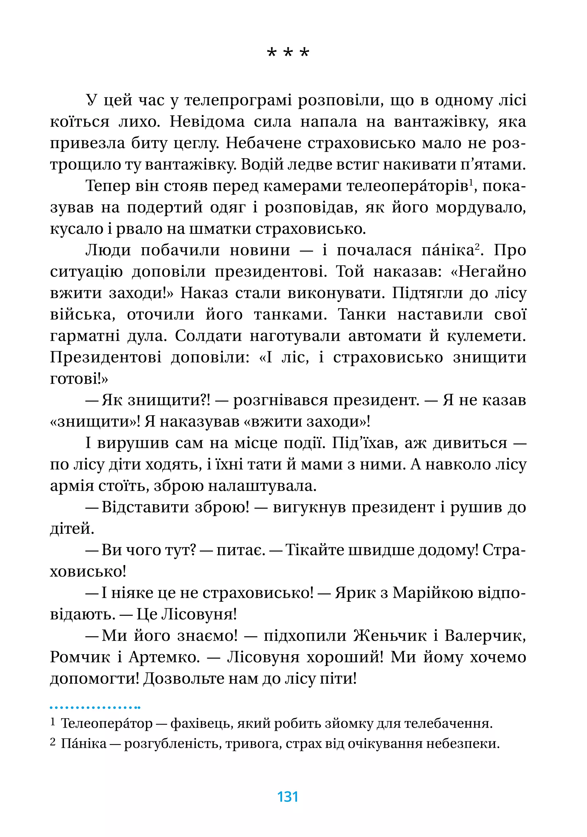 * * *
У цей час у телепрограмі розповіли, що в одному лісі
коїться лихо. Невідома сила напала на вантажівку, яка
привезла биту цеглу. Небачене страховисько мало не роз-
трощило ту вантажівку. Водій ледве встиг накивати п’ятами.
Тепер він стояв перед камерами телеопера́торів1
, пока-
зував на подертий одяг і розповідав, як його мордувало,
кусало і рвало на шматки страховисько.
Люди побачили новини — і почалася па́ніка2
. Про
ситуацію доповіли президентові. Той наказав: «Негайно
вжити заходи!» Наказ стали виконувати. Підтягли до лісу
війська, оточили його танками. Танки наставили свої
гарматні дула. Солдати наготували автомати й кулемети.
Президентові доповіли: «І ліс, і страховисько знищити
готові!»
— Як знищити?! — розгнівався президент. — Я не казав
«знищити»! Я наказував «вжити заходи»!
І вирушив сам на місце події. Під’їхав, аж дивиться —
по лісу діти ходять, і їхні тати й мами з ними. А навколо лісу
армія стоїть, зброю налаштувала.
— Відставити зброю! — вигукнув президент і рушив до
дітей.
— Ви чого тут? — питає. — Тікайте швидше додому! Стра­-
ховисько!
— І ніяке це не страховисько! — Ярик з Марійкою відпо-
відають. — Це Лісовуня!
— Ми його знаємо! — підхопили Женьчик і Валерчик,
Ромчик і Артемко. — Лісовуня хороший! Ми йому хочемо
допомогти! Дозвольте нам до лісу піти!
1 Телеопера́тор — фахівець, який робить зйомку для телебачення.
2 Па́ніка — розгубленість, тривога, страх від очікування небезпеки.
131
 
