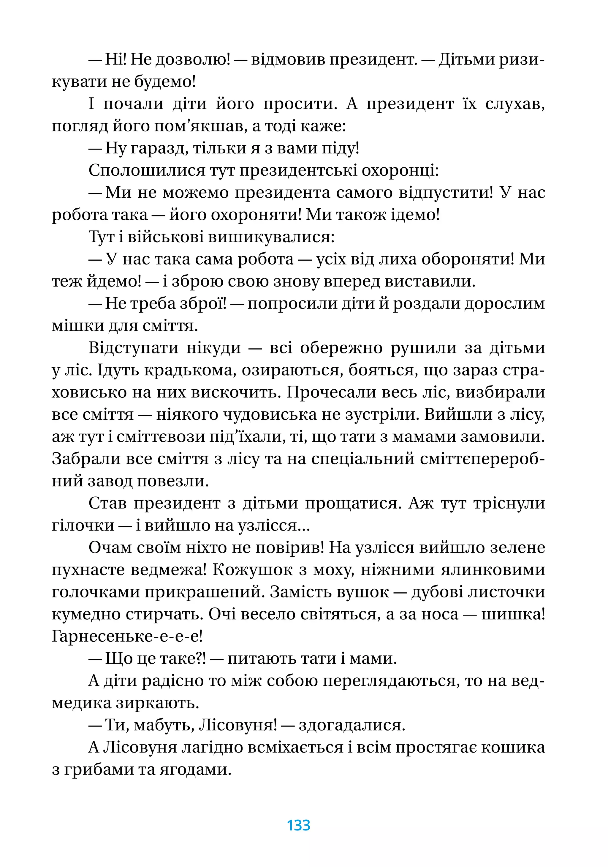 — Ні! Не дозволю! — відмовив президент. — Дітьми ризи-
кувати не будемо!
І почали діти його просити. А президент їх слухав,
погляд його пом’якшав, а тоді каже:
— Ну гаразд, тільки я з вами піду!
Сполошилися тут президентські охоронці:
— Ми не можемо президента самого відпустити! У нас
робота така — його охороняти! Ми також ідемо!
Тут і військові вишикувалися:
— У нас така сама робота — усіх від лиха обороняти! Ми
теж йдемо! — і зброю свою знову вперед виставили.
— Не треба зброї! — попросили діти й роздали дорослим
мішки для сміття.
Відступати нікуди — всі обережно рушили за дітьми
у ліс. Ідуть крадькома, озираються, бояться, що зараз стра-
ховисько на них вискочить. Прочесали весь ліс, визбирали
все сміття — ніякого чудовиська не зустріли. Вийшли з лісу,
аж тут і сміттєвози під’їхали, ті, що тати з мамами замовили.
Забрали все сміття з лісу та на спеціальний сміттєперероб-
ний завод повезли.
Став президент з дітьми прощатися. Аж тут тріснули
гілочки — і вийшло на узлісся...
Очам своїм ніхто не повірив! На узлісся вийшло зелене
пухнасте ведмежа! Кожушок з моху, ніжними ялинковими
голочками прикрашений. Замість вушок — дубові листочки
кумедно стирчать. Очі весело світяться, а за носа — шишка!
Гарнесеньке-е-е-е!
— Що це таке?! — питають тати і мами.
А діти радісно то між собою переглядаються, то на вед-
медика зиркають.
— Ти, мабуть, Лісовуня! — здогадалися.
А Лісовуня лагідно всміхається і всім простягає кошика
з грибами та ягодами.
133
 
