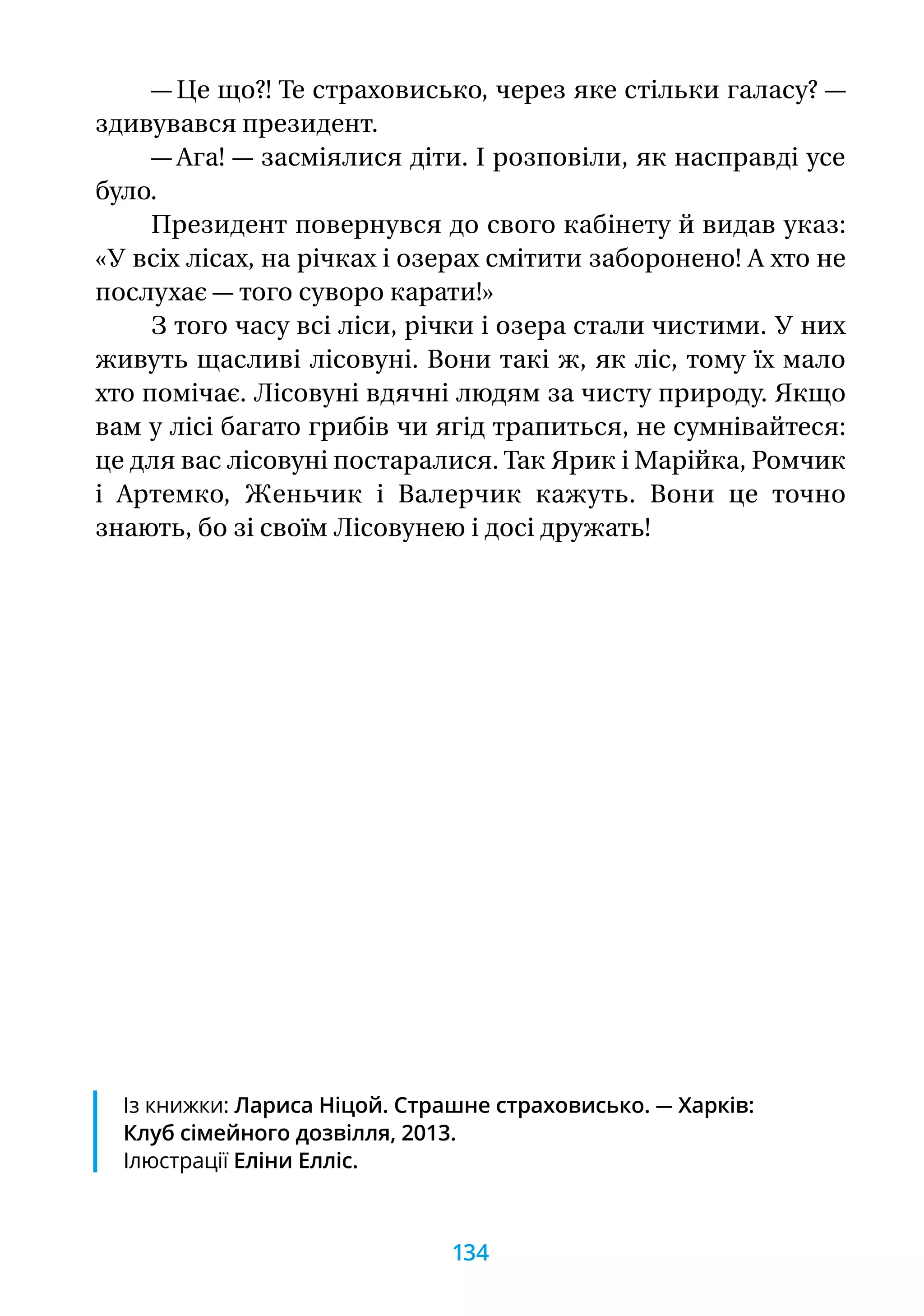 — Це що?! Те страховисько, через яке стільки галасу? —
здивувався президент.
— Ага! — засміялися діти. І розповіли, як насправді усе
було.
Президент повернувся до свого кабінету й видав указ:
«У всіх лісах, на річках і озерах смітити заборонено! А хто не
послухає — того суворо карати!»
З того часу всі ліси, річки і озера стали чистими. У них
живуть щасливі лісовуні. Вони такі ж, як ліс, тому їх мало
хто помічає. Лісовуні вдячні людям за чисту природу. Якщо
вам у лісі багато грибів чи ягід трапиться, не сумнівайтеся:
це для вас лісовуні постаралися. Так Ярик і Марійка, Ромчик
і Артемко, Женьчик і Валерчик кажуть. Вони це точно
знають, бо зі своїм Лісовунею і досі дружать!
Із книжки: Лариса Ніцой. Страшне страховисько. — Харків:
Клуб сімейного дозвілля, 2013.
Ілюстрації Еліни Елліс.
134
 