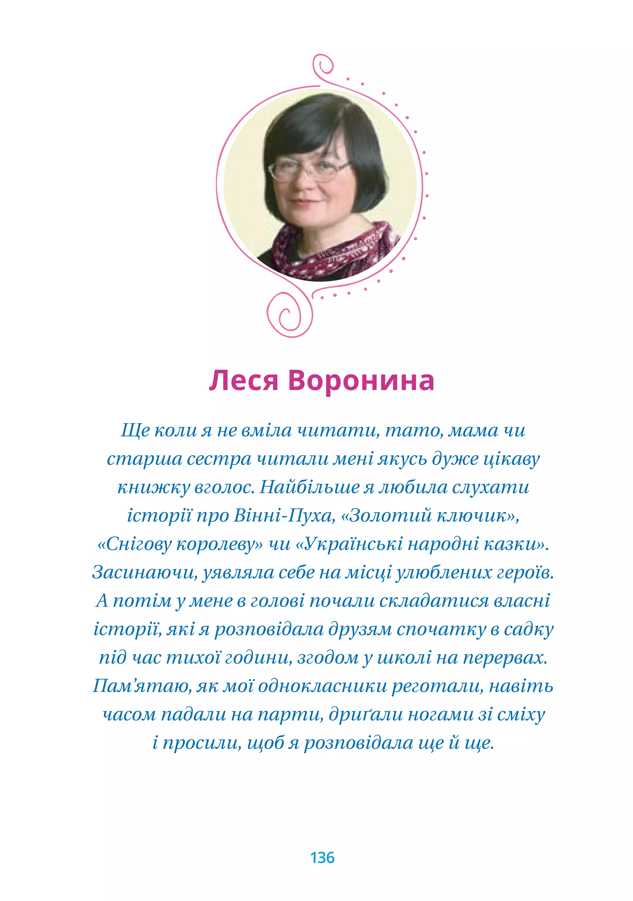 Ще коли я не вміла читати, тато, мама чи
старша сестра читали мені якусь дуже цікаву
книжку вголос. Найбільше я любила слухати
історії про Вінні-Пуха, «Золотий ключик»,
«Снігову королеву» чи «Українські народні казки».
Засинаючи, уявляла себе на місці улюблених героїв.
А потім у мене в голові почали складатися власні
історії, які я розповідала друзям спочатку в садку
під час тихої години, згодом у школі на перервах.
Пам’ятаю, як мої однокласники реготали, навіть
часом падали на парти, дриґали ногами зі сміху
і просили, щоб я розповідала ще й ще.
Леся Воронина
136
 