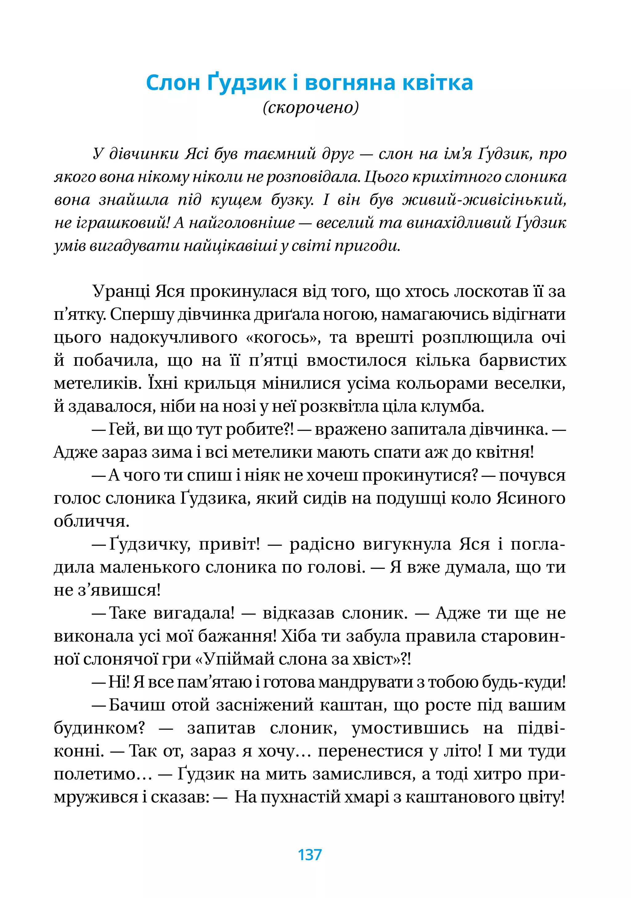 Слон Ґудзик і вогняна квітка
(скорочено)
У дівчинки Ясі був таємний друг — слон на ім’я Ґудзик, про
якого вона нікому ніколи не розповідала. Цього крихітного слоника
вона знайшла під кущем бузку. І він був живий-живісінький,
не іграшковий! А найголовніше — веселий та винахідливий Ґудзик
умів вигадувати найцікавіші у світі пригоди.
Уранці Яся прокинулася від того, що хтось лоскотав її за
п’ятку. Спершу дівчинка дриґала ногою, намагаючись відігнати
цього надокучливого «когось», та врешті розплющила очі
й побачила, що на її п’ятці вмостилося кілька барвистих
метеликів. Їхні крильця мінилися усіма кольорами веселки,
й здавалося, ніби на нозі у неї розквітла ціла клумба.
— Гей, ви що тут робите?! — вражено запитала дівчинка. —
Адже зараз зима і всі метелики мають спати аж до квітня!
— А чого ти спиш і ніяк не хочеш прокинутися? — почувся
голос слоника Ґудзика, який сидів на подушці коло Ясиного
обличчя.
— Ґудзичку, привіт! — радісно вигукнула Яся і погла-
дила маленького слоника по голові. — Я вже думала, що ти
не з’явишся!
— Таке вигадала! — відказав слоник. — Адже ти ще не
виконала усі мої бажання! Хіба ти забула правила старовин-
ної слонячої гри «Упіймай слона за хвіст»?!
— Ні! Я все пам’ятаю і готова мандрувати з тобою будь-куди!
— Бачиш отой засніжений каштан, що росте під вашим
будинком? — запитав слоник, умостившись на підві-
конні. — Так от, зараз я хочу… перенестися у літо! І ми туди
полетимо… — Ґудзик на мить замислився, а тоді хитро при-
мружився і сказав: — На пухнастій хмарі з каштанового цвіту!
137
 