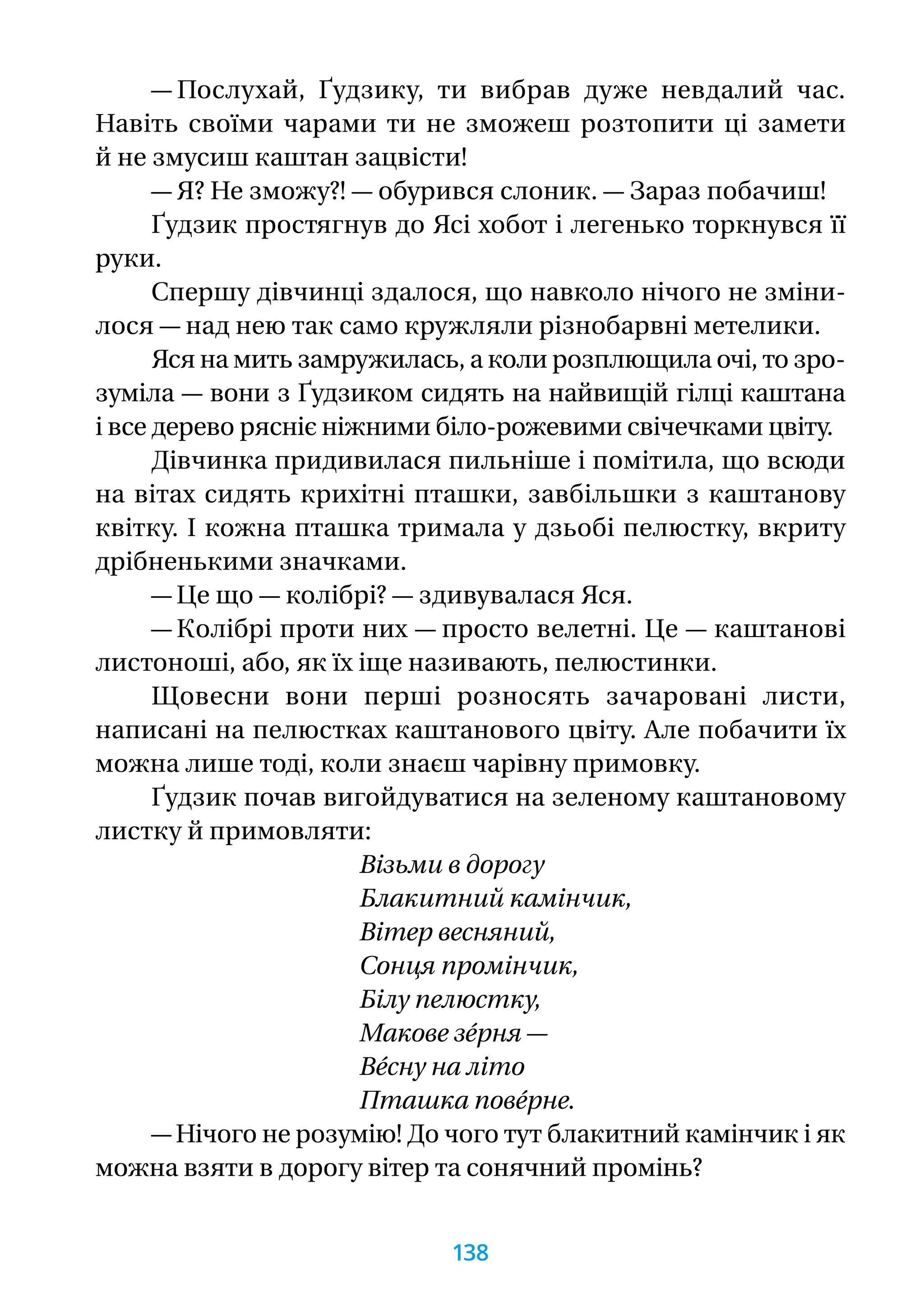 — Послухай, Ґудзику, ти вибрав дуже невдалий час.
Навіть своїми чарами ти не зможеш розтопити ці замети
й не змусиш каштан зацвісти!
— Я? Не зможу?! — обурився слоник. — Зараз побачиш!
Ґудзик простягнув до Ясі хобот і легенько торкнувся її
руки.
Спершу дівчинці здалося, що навколо нічого не зміни-
лося — над нею так само кружляли різнобарвні метелики.
Яся на мить замружилась, а коли розплющила очі, то зро-
зуміла — вони з Ґудзиком сидять на найвищій гілці каштана
і все дерево рясніє ніжними біло-рожевими свічечками цвіту.
Дівчинка придивилася пильніше і помітила, що всюди
на вітах сидять крихітні пташки, завбільшки з каштанову
квітку. І кожна пташка тримала у дзьобі пелюстку, вкриту
дрібненькими значками.
— Це що — колібрі? — здивувалася Яся.
— Колібрі проти них — просто велетні. Це — каштанові
листоноші, або, як їх іще називають, пелюстинки.
Щовесни вони перші розносять зачаровані листи,
написані на пелюстках каштанового цвіту. Але побачити їх
можна лише тоді, коли знаєш чарівну примовку.
Ґудзик почав вигойдуватися на зеленому каштановому
листку й примовляти:
Візьми в дорогу
Блакитний камінчик,
Вітер весняний,
Сонця промінчик,
Білу пелюстку,
Макове зéрня —
Вéсну на літо
Пташка повéрне.
— Нічого не розумію! До чого тут блакитний камінчик і як
можна взяти в дорогу вітер та сонячний промінь?
138
 