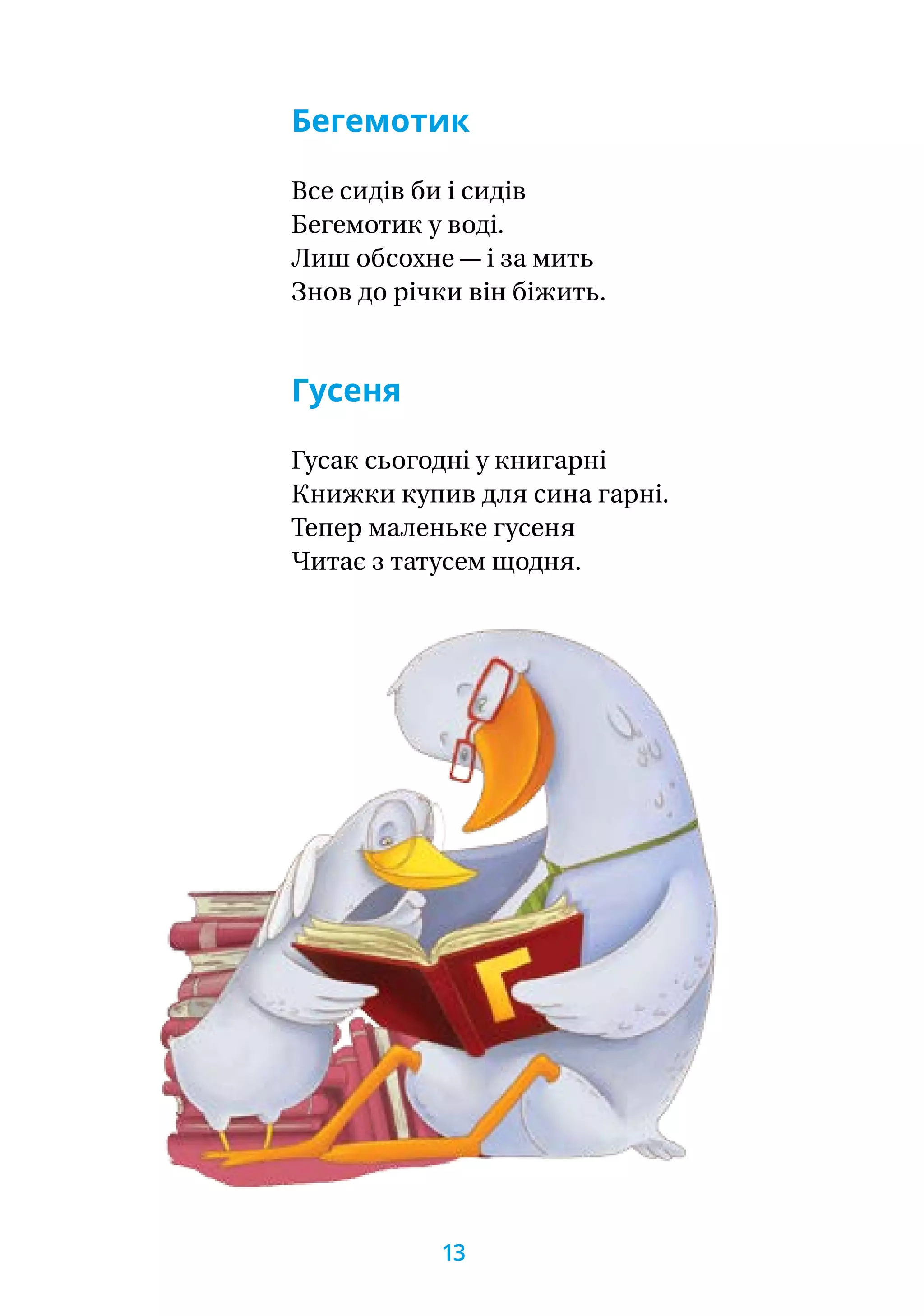 Бегемотик
Все сидів би і сидів
Бегемотик у воді.
Лиш обсохне — і за мить
Знов до річки він біжить.
Гусеня
Гусак сьогодні у книгарні
Книжки купив для сина гарні.
Тепер маленьке гусеня
Читає з татусем щодня.
13
 