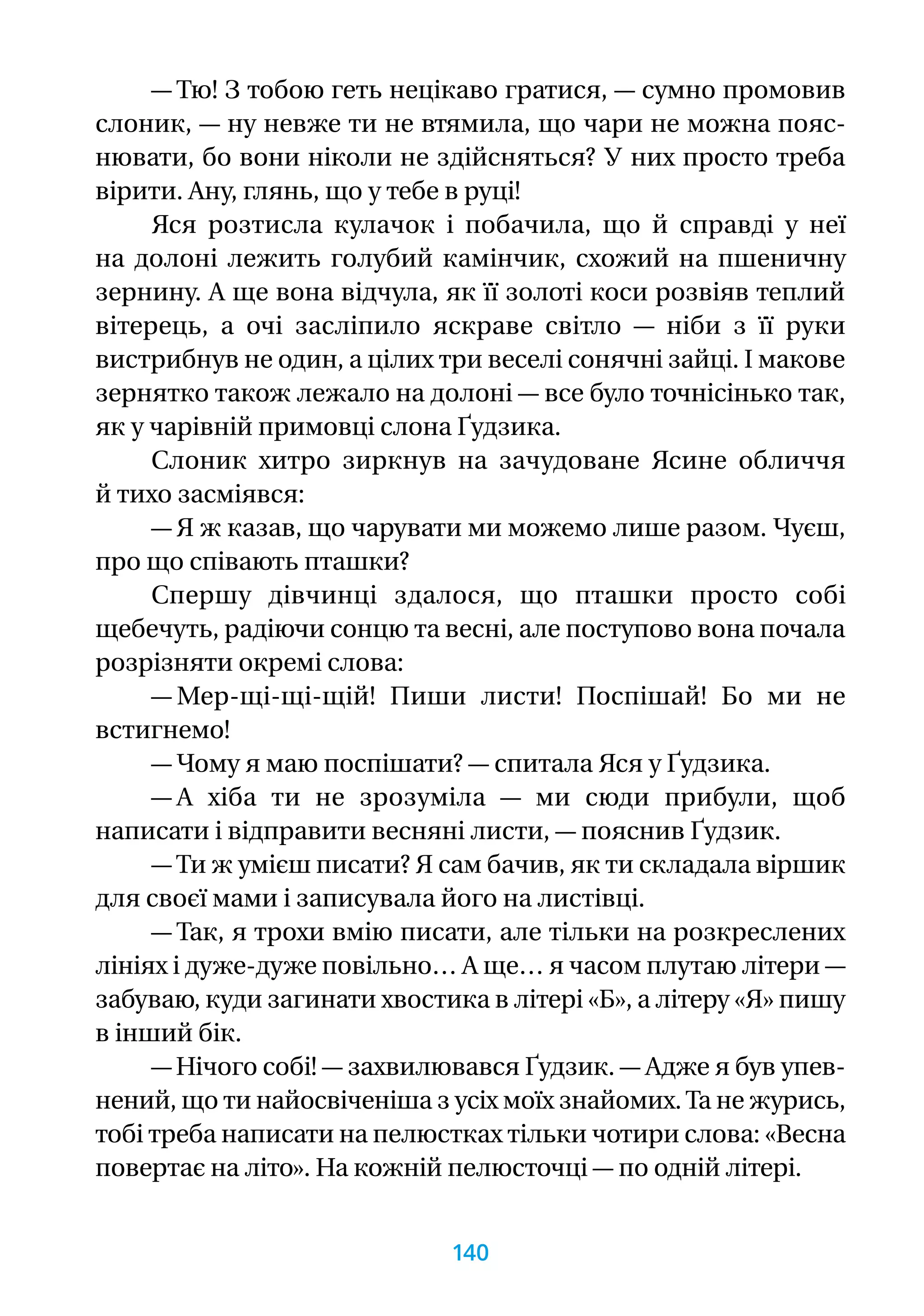 — Тю! З тобою геть нецікаво гратися, — сумно промовив
слоник, — ну невже ти не втямила, що чари не можна пояс-
нювати, бо вони ніколи не здійсняться? У них просто треба
вірити. Ану, глянь, що у тебе в руці!
Яся розтисла кулачок і побачила, що й справді у неї
на долоні лежить голубий камінчик, схожий на пшеничну
зернину. А ще вона відчула, як її золоті коси розвіяв теплий
вітерець, а очі засліпило яскраве світло — ніби з її руки
вистрибнув не один, а цілих три веселі сонячні зайці. І макове
зернятко також лежало на долоні — все було точнісінько так,
як у чарівній примовці слона Ґудзика.
Слоник хитро зиркнув на зачудоване Ясине обличчя
й тихо засміявся:
— Я ж казав, що чарувати ми можемо лише разом. Чуєш,
про що співають пташки?
Спершу дівчинці здалося, що пташки просто собі
щебечуть, радіючи сонцю та весні, але поступово вона почала
розрізняти окремі слова:
— Мер-щі-щі-щій! Пиши листи! Поспішай! Бо ми не
встигнемо!
— Чому я маю поспішати? — спитала Яся у Ґудзика.
— А хіба ти не зрозуміла — ми сюди прибули, щоб
написати і відправити весняні листи, — пояснив Ґудзик.
— Ти ж умієш писати? Я сам бачив, як ти складала віршик
для своєї мами і записувала його на листівці.
— Так, я трохи вмію писати, але тільки на розкреслених
лініях і дуже-дуже повільно… А ще… я часом плутаю літери —
забуваю, куди загинати хвостика в літері «Б», а літеру «Я» пишу
в інший бік.
— Нічого собі! — захвилювався Ґудзик. — Адже я був упев-
нений, що ти найосвіченіша з усіх моїх знайомих.Та не журись,
тобі треба написати на пелюстках тільки чотири слова: «Весна
повертає на літо». На кожній пелюсточці — по одній літері.
140
 
