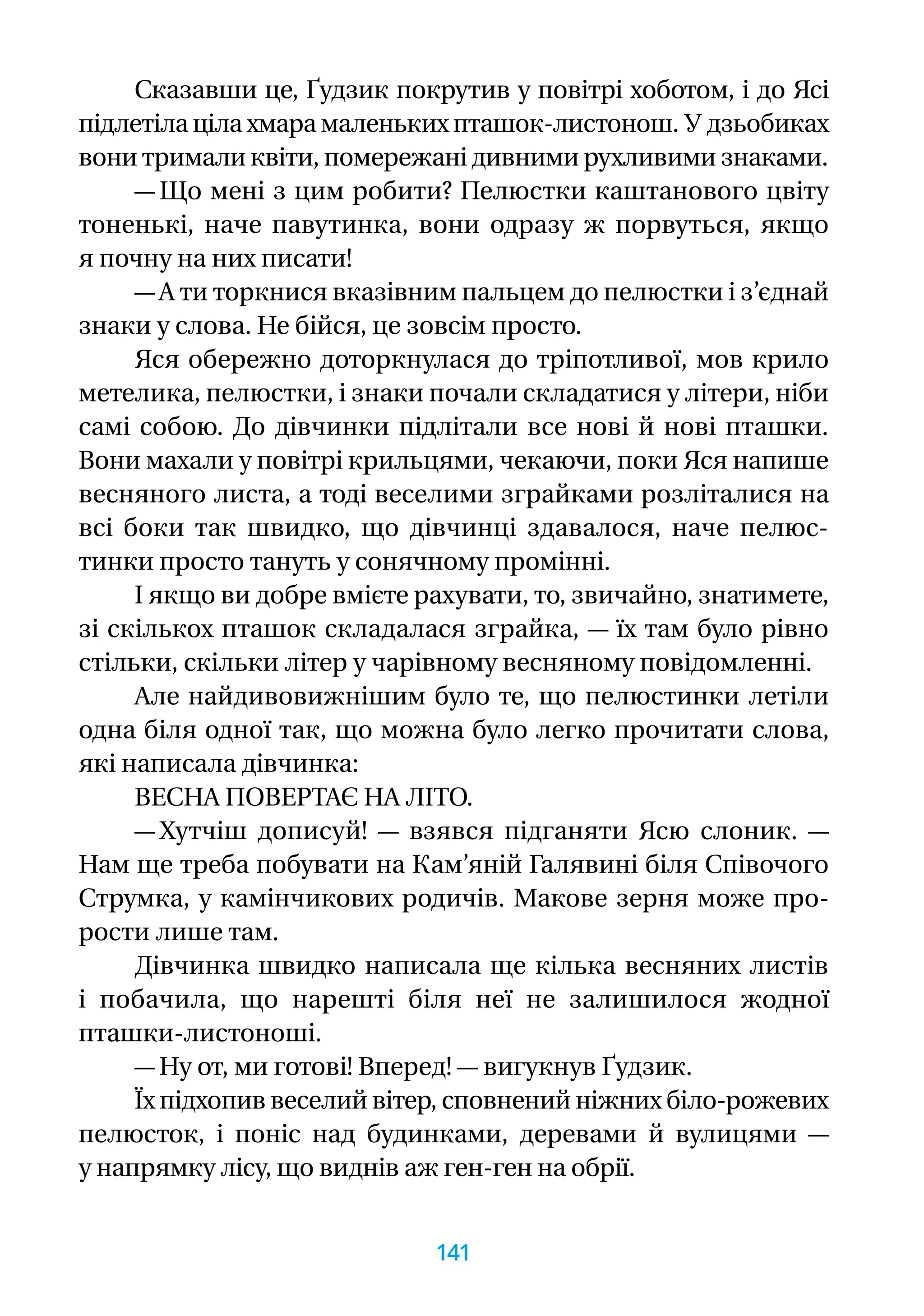 Сказавши це, Ґудзик покрутив у повітрі хоботом, і до Ясі
підлетіла ціла хмара маленьких пташок-листонош. У дзьобиках
вони тримали квіти, помережані дивними рухливими знаками.
— Що мені з цим робити? Пелюстки каштанового цвіту
тоненькі, наче павутинка, вони одразу ж порвуться, якщо
я почну на них писати!
— А ти торкнися вказівним пальцем до пелюстки і з’єднай
знаки у слова. Не бійся, це зовсім просто.
Яся обережно доторкнулася до тріпотливої, мов крило
метелика, пелюстки, і знаки почали складатися у літери, ніби
самі собою. До дівчинки підлітали все нові й нові пташки.
Вони махали у повітрі крильцями, чекаючи, поки Яся напише
весняного листа, а тоді веселими зграйками розліталися на
всі боки так швидко, що дівчинці здавалося, наче пелюс-
тинки просто тануть у сонячному промінні.
І якщо ви добре вмієте рахувати, то, звичайно, знатимете,
зі скількох пташок складалася зграйка, — їх там було рівно
стільки, скільки літер у чарівному весняному повідомленні.
Але найдивовижнішим було те, що пелюстинки летіли
одна біля одної так, що можна було легко прочитати слова,
які написала дівчинка:
ВЕСНА ПОВЕРТАЄ НА ЛІТО.
— Хутчіш дописуй! — взявся підганяти Ясю слоник. —
Нам ще треба побувати на Кам’яній Галявині біля Співочого
Струмка, у камінчикових родичів. Макове зерня може про­
рости лише там.
Дівчинка швидко написала ще кілька весняних листів
і побачила, що нарешті біля неї не залишилося жодної
пташки-листоноші.
— Ну от, ми готові! Вперед! — вигукнув Ґудзик.
Їх підхопив веселий вітер, сповнений ніжних біло-­рожевих
пелюсток, і поніс над будинками, деревами й ву­ли­цями —
у напрямку лісу, що виднів аж ген-ген на обрії.
141
 