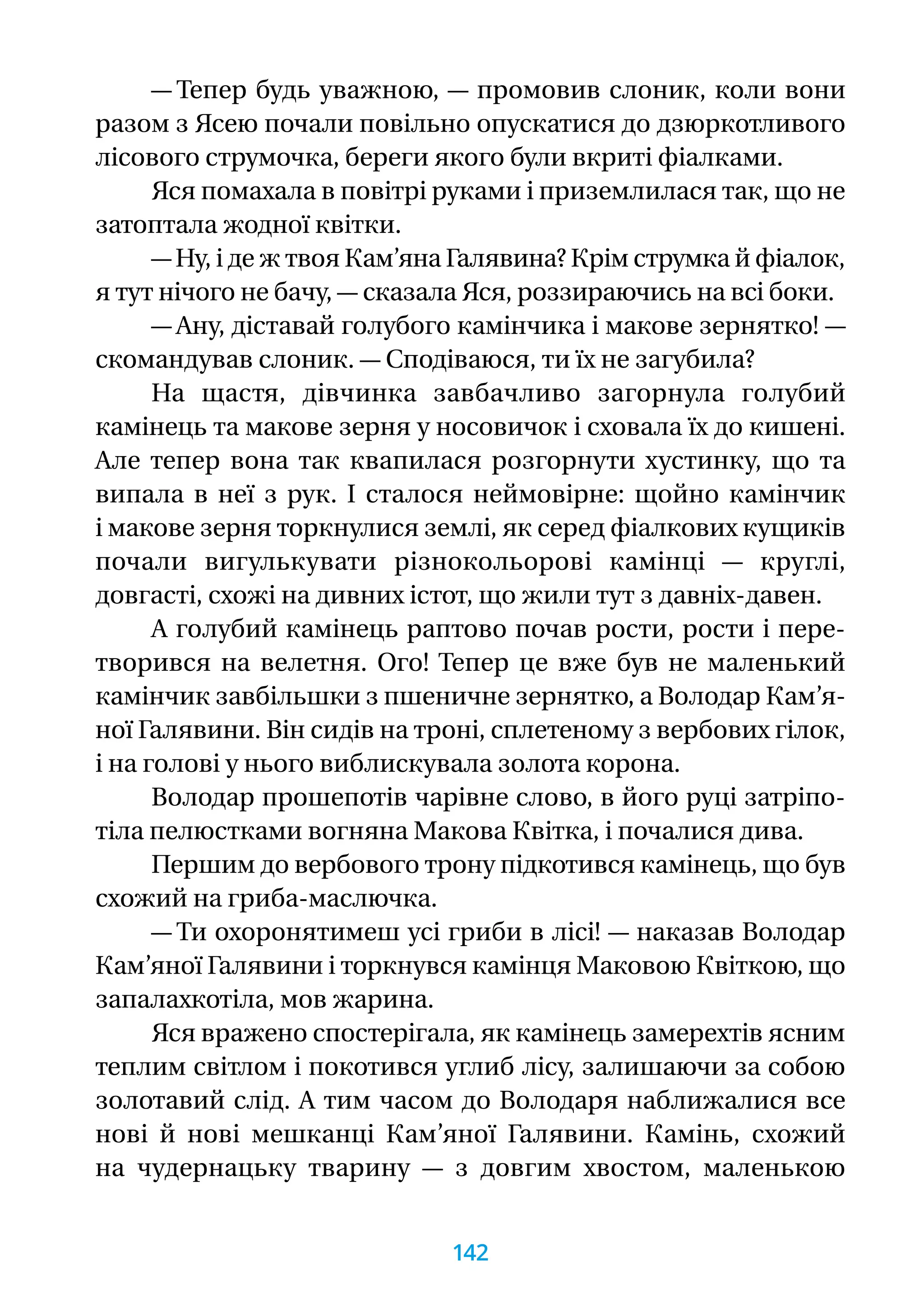— Тепер будь уважною, — промовив слоник, коли вони
разом з Ясею почали повільно опускатися до дзюркотливого
лісового струмочка, береги якого були вкриті фіалками.
Яся помахала в повітрі руками і приземлилася так, що не
затоптала жодної квітки.
— Ну, і де ж твоя Кам’яна Галявина? Крім струмка й фіалок,
я тут нічого не бачу, — сказала Яся, роззираючись на всі боки.
— Ану, діставай голубого камінчика і макове зернятко! —
скомандував слоник. — Сподіваюся, ти їх не загубила?
На щастя, дівчинка завбачливо загорнула голубий
камінець та макове зерня у носовичок і сховала їх до кишені.
Але тепер вона так квапилася розгорнути хустинку, що та
випала в неї з рук. І сталося неймовірне: щойно камінчик
і макове зерня торкнулися землі, як серед фіалкових кущиків
почали вигулькувати різнокольорові камінці — круглі,
довгасті, схожі на дивних істот, що жили тут з давніх-давен.
А голубий камінець раптово почав рости, рости і пере-
творився на велетня. Ого! Тепер це вже був не маленький
камінчик завбільшки з пшеничне зернятко, а Володар Кам’я­
ної Галявини. Він сидів на троні, сплетеному з вербових гілок,
і на голові у нього виблискувала золота корона.
Володар прошепотів чарівне слово, в його руці затріпо-
тіла пелюстками вогняна Макова Квітка, і почалися дива.
Першим до вербового трону підкотився камінець, що був
схожий на гриба-маслючка.
— Ти охоронятимеш усі гриби в лісі! — наказав Володар
Кам’яної Галявини і торкнувся камінця Маковою Квіткою, що
запалахкотіла, мов жарина.
Яся вражено спостерігала, як камінець замерехтів ясним
теплим світлом і покотився углиб лісу, залишаючи за собою
золотавий слід. А тим часом до Володаря наближалися все
нові й нові мешканці Кам’яної Галявини. Камінь, схожий
на чудернацьку тварину — з довгим хвостом, маленькою
142
 