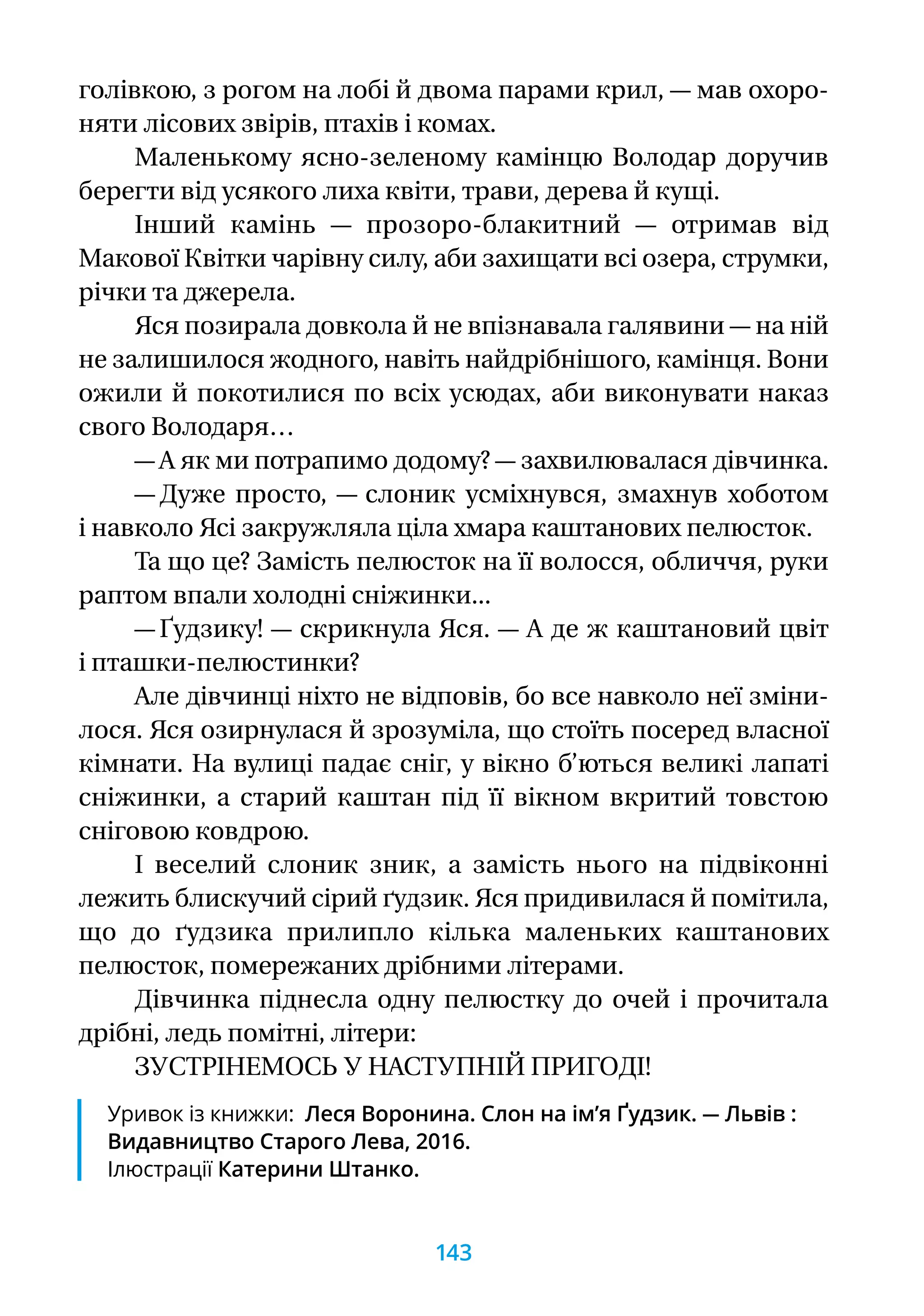 голівкою, з рогом на лобі й двома парами крил, — мав охоро-
няти лісових звірів, птахів і комах.
Маленькому ясно-зеленому камінцю Володар доручив
берегти від усякого лиха квіти, трави, дерева й кущі.
Інший камінь — прозоро-блакитний — отримав від
Макової Квітки чарівну силу, аби захищати всі озера, струмки,
річки та джерела.
Яся позирала довкола й не впізнавала галявини — на ній
не залишилося жодного, навіть найдрібнішого, камінця. Вони
ожили й покотилися по всіх усюдах, аби виконувати наказ
свого Володаря…
— А як ми потрапимо додому? — захвилювалася дівчинка.
— Дуже просто, — слоник усміхнувся, змахнув хоботом
і навколо Ясі закружляла ціла хмара каштанових пелюсток.
Та що це? Замість пелюсток на її волосся, обличчя, руки
раптом впали холодні сніжинки...
— Ґудзику! — скрикнула Яся. — А де ж каштановий цвіт
і пташки-пелюстинки?
Але дівчинці ніхто не відповів, бо все навколо неї зміни-
лося. Яся озирнулася й зрозуміла, що стоїть посеред власної
кімнати. На вулиці падає сніг, у вікно б’ються великі лапаті
сніжинки, а старий каштан під її вікном вкритий товстою
сніговою ковдрою.
І веселий слоник зник, а замість нього на підвіконні
лежить блискучий сірий ґудзик. Яся придивилася й помітила,
що до ґудзика прилипло кілька маленьких каштанових
пелюсток, помережаних дрібними літерами.
Дівчинка піднесла одну пелюстку до очей і прочитала
дрібні, ледь помітні, літери:
ЗУСТРІНЕМОСЬ У НАСТУПНІЙ ПРИГОДІ!
Уривок із книжки: Леся Воронина. Слон на ім’я Ґудзик. — Львів :
Видавництво Старого Лева, 2016.
Ілюстрації Катерини Штанко.
143
 