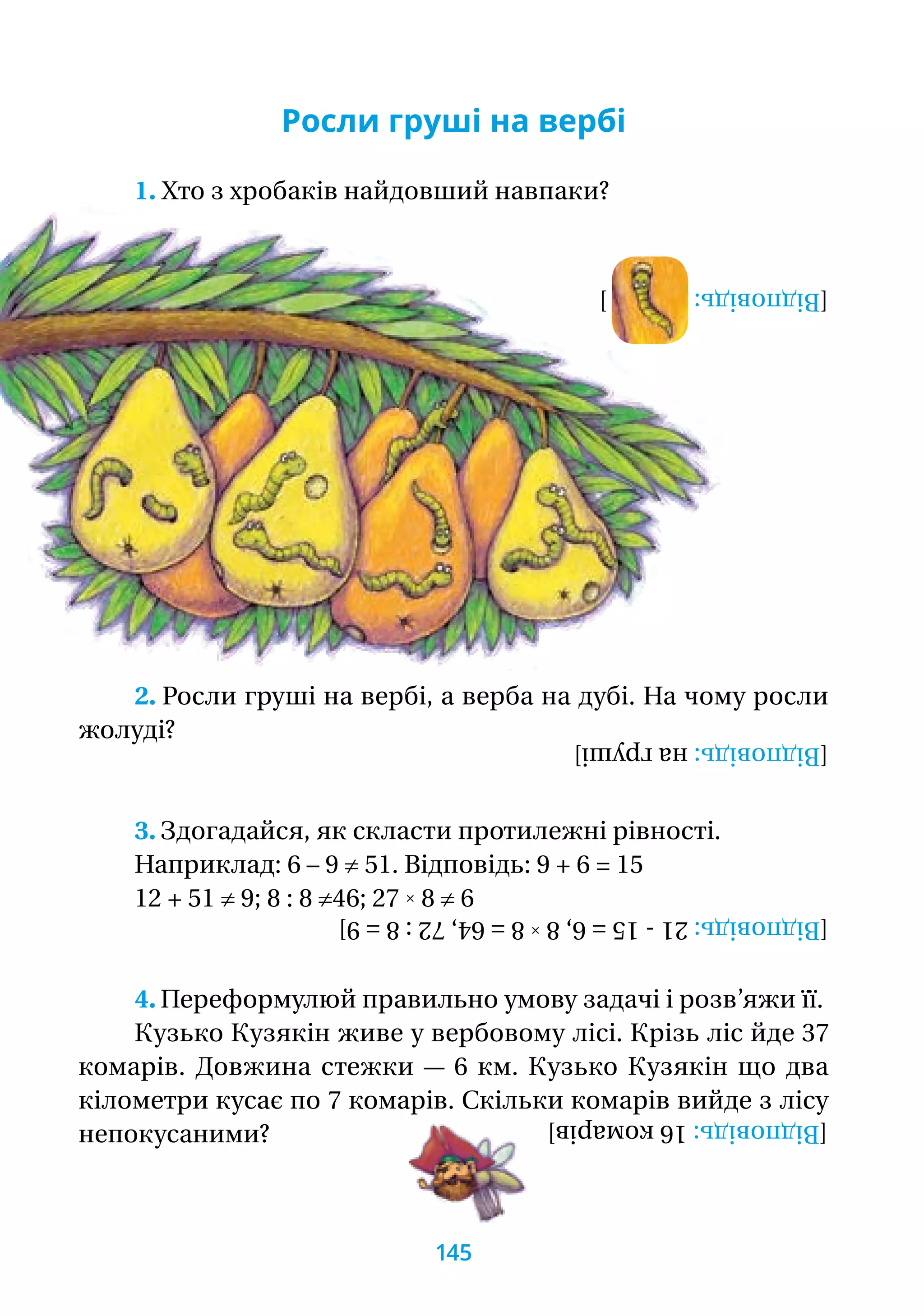 Росли груші на вербі
1. Хто з хробаків найдовший навпаки?
2. Росли груші на вербі, а верба на дубі. На чому росли
жолуді? [Відповідь:нагруші]
3. Здогадайся, як скласти протилежні рівності.
Наприклад: 6 – 9 ≠ 51. Відповідь: 9 + 6 = 15
12 + 51 ≠ 9; 8 : 8 ≠46; 27 ˟ 8 ≠ 6
[Відповідь:21-15=6,8˟8=64,72:8=9]
4. Переформулюй правильно умову задачі і розв’яжи її.
Кузько Кузякін живе у вербовому лісі. Крізь ліс йде 37
комарів. Довжина стежки — 6 км. Кузько Кузякін що два
кілометри кусає по 7 комарів. Скільки комарів вийде з лісу
непокусаними?
[Відповідь:16комарів]
[Відповідь:]
145
 