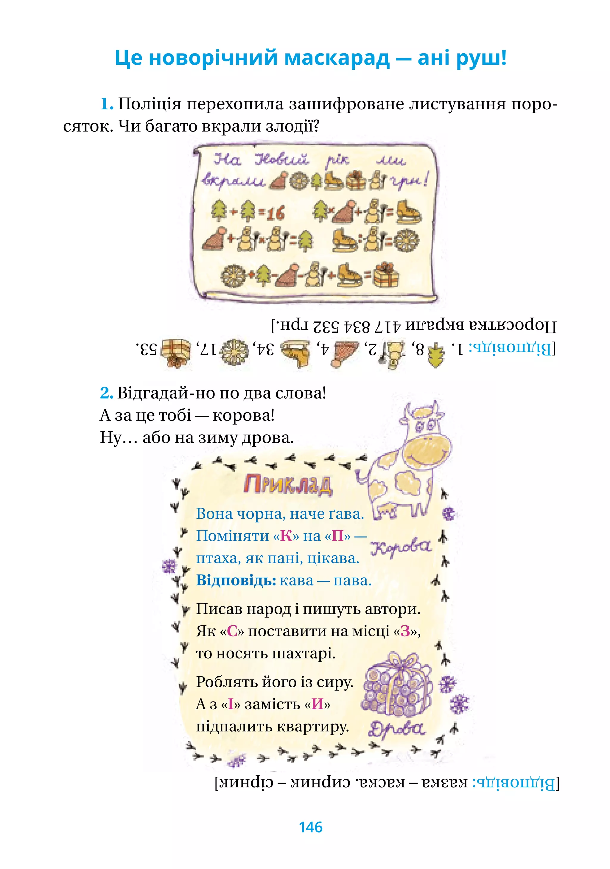 Це новорічний маскарад — ані руш!
1. Поліція перехопила зашифроване листування поро-
сяток. Чи багато вкрали злодії?
2. Відгадай-но по два слова!
А за це тобі — корова!
Ну… або на зиму дрова.
Вона чорна, наче ґава.
Поміняти «К» на «П» —
птаха, як пані, цікава.
Відповідь: кава — пава.
Писав народ і пишуть автори.
Як «С» поставити на місці «З»,
то носять шахтарі.
Роблять його із сиру.
А з «І» замість «И»
підпалить квартиру.
[Відповідь:1.8,2,4,34,17,53.
Поросяткавкрали417834532грн.]
[Відповідь:казка–каска.сирник–сірник]
146
 