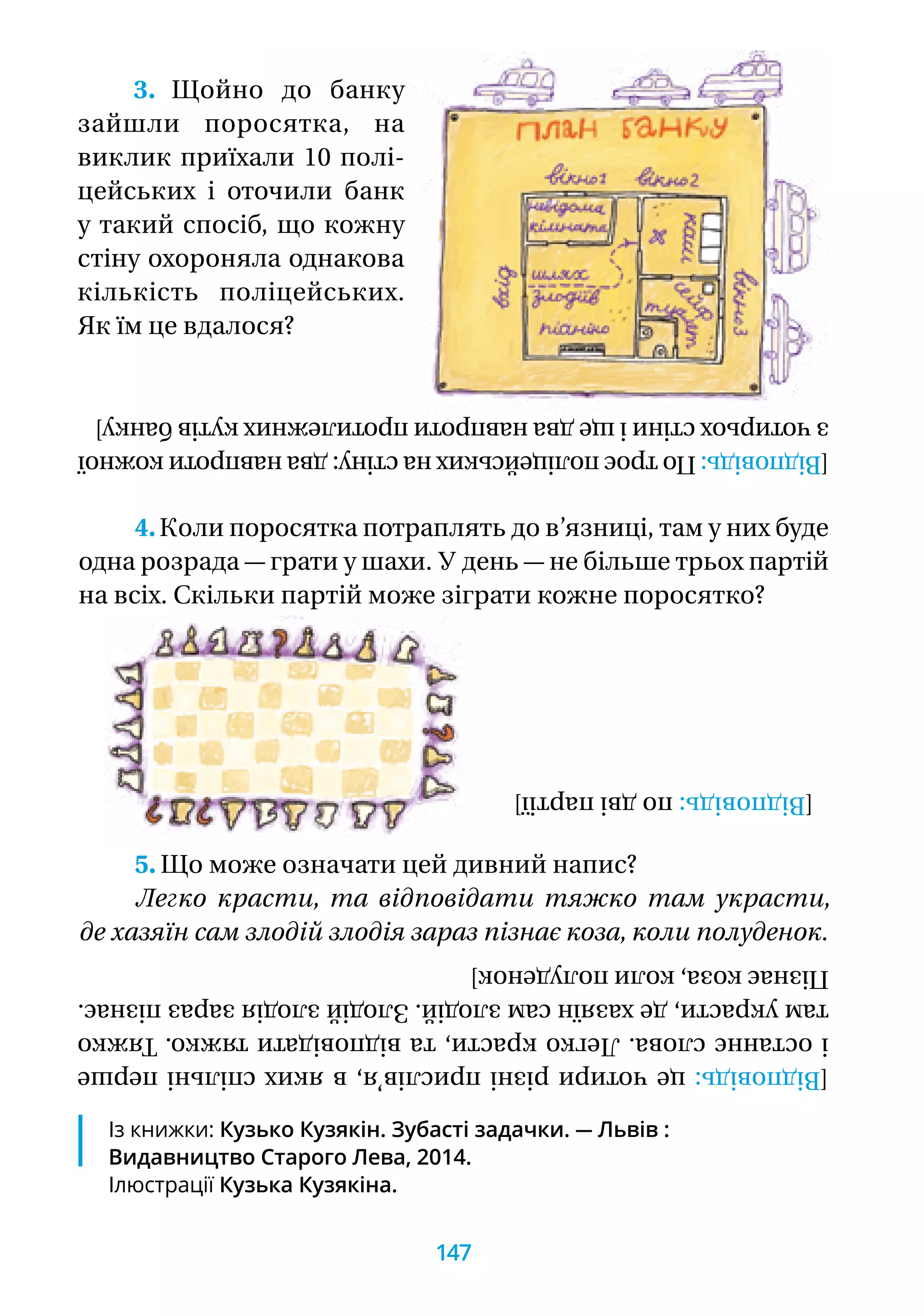 Із книжки: Кузько Кузякін. Зубасті задачки. — Львів :
Видавництво Старого Лева, 2014.
Ілюстрації Кузька Кузякіна.
3. Щойно до банку
зайшли поросятка, на
виклик приїхали 10 полі-
цейських і оточили банк
у такий спосіб, що кожну
стіну охороняла однакова
кількість поліцейських.
Як їм це вдалося?
4.Коли поросятка потраплять до в’язниці, там у них буде
одна розрада — грати у шахи. У день — не більше трьох партій
на всіх. Скільки партій може зіграти кожне поросятко?
5. Що може означати цей дивний напис?
Легко красти, та відповідати тяжко там украсти,
де хазяїн сам злодій злодія зараз пізнає коза, коли полуденок.
[Відповідь:цечотирирізніприслів’я,вякихспільніперше
іостаннєслова.Легкокрасти,тавідповідатитяжко.Тяжко
тамукрасти,дехазяїнсамзлодій.Злодійзлодіязаразпізнає.
Пізнаєкоза,колиполуденок]
[Відповідь:подвіпартії]
[Відповідь:Потроєполіцейськихнастіну:дванавпротикожної
зчотирьохстіниіщедванавпротипротилежнихкутівбанку]
147
 