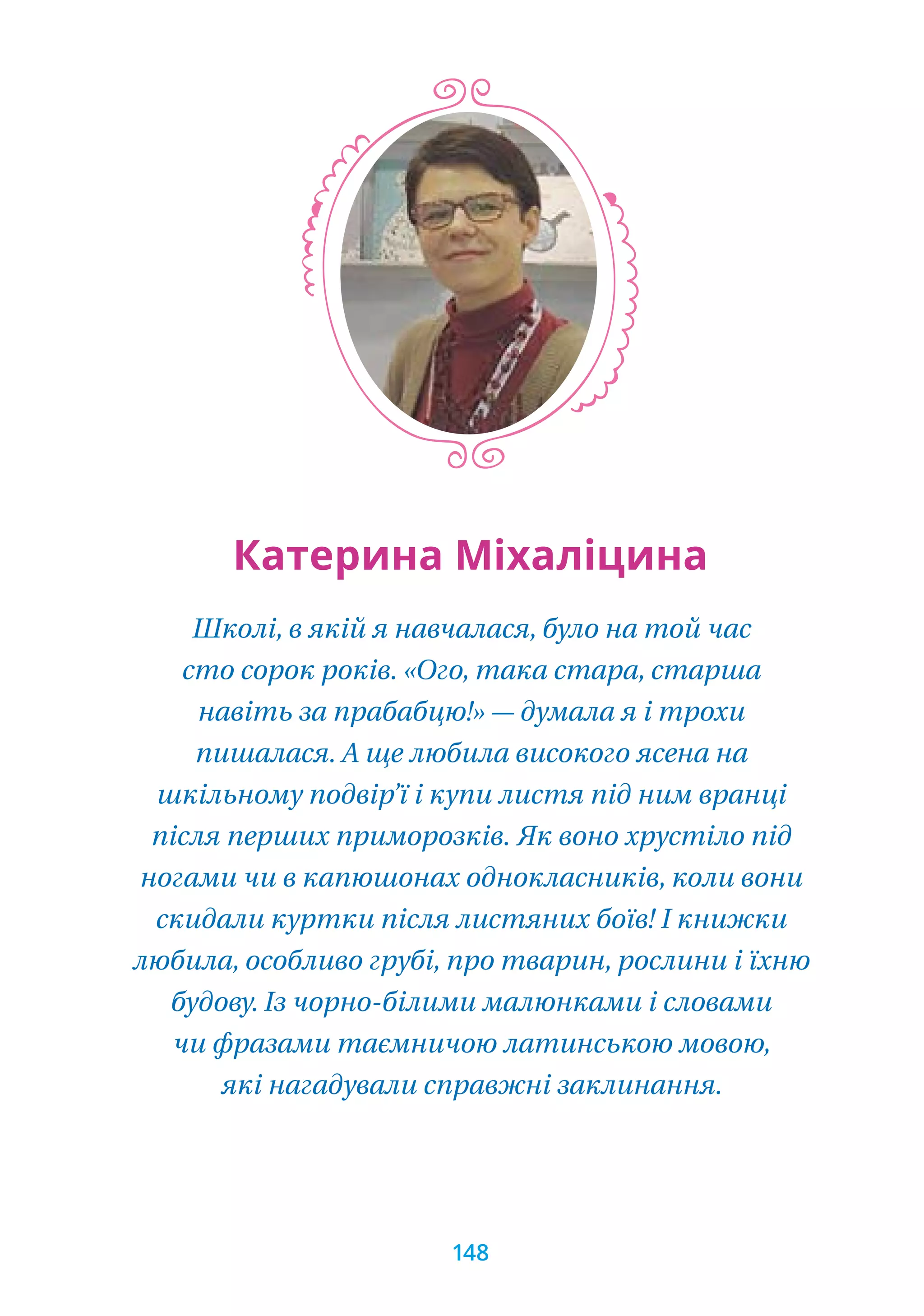 Школі, в якій я навчалася, було на той час
сто сорок років. «Ого, така стара, старша
навіть за прабабцю!» — думала я і трохи
пишалася. А ще любила високого ясена на
шкільному подвір’ї і купи листя під ним вранці
після перших приморозків. Як воно хрустіло під
ногами чи в капюшонах однокласників, коли вони
скидали куртки після листяних боїв! І книжки
любила, особливо грубі, про тварин, рослини і їхню
будову. Із чорно-білими малюнками і словами
чи фразами таємничою латинською мовою,
які нагадували справжні заклинання.
Катерина Міхаліцина
148
 