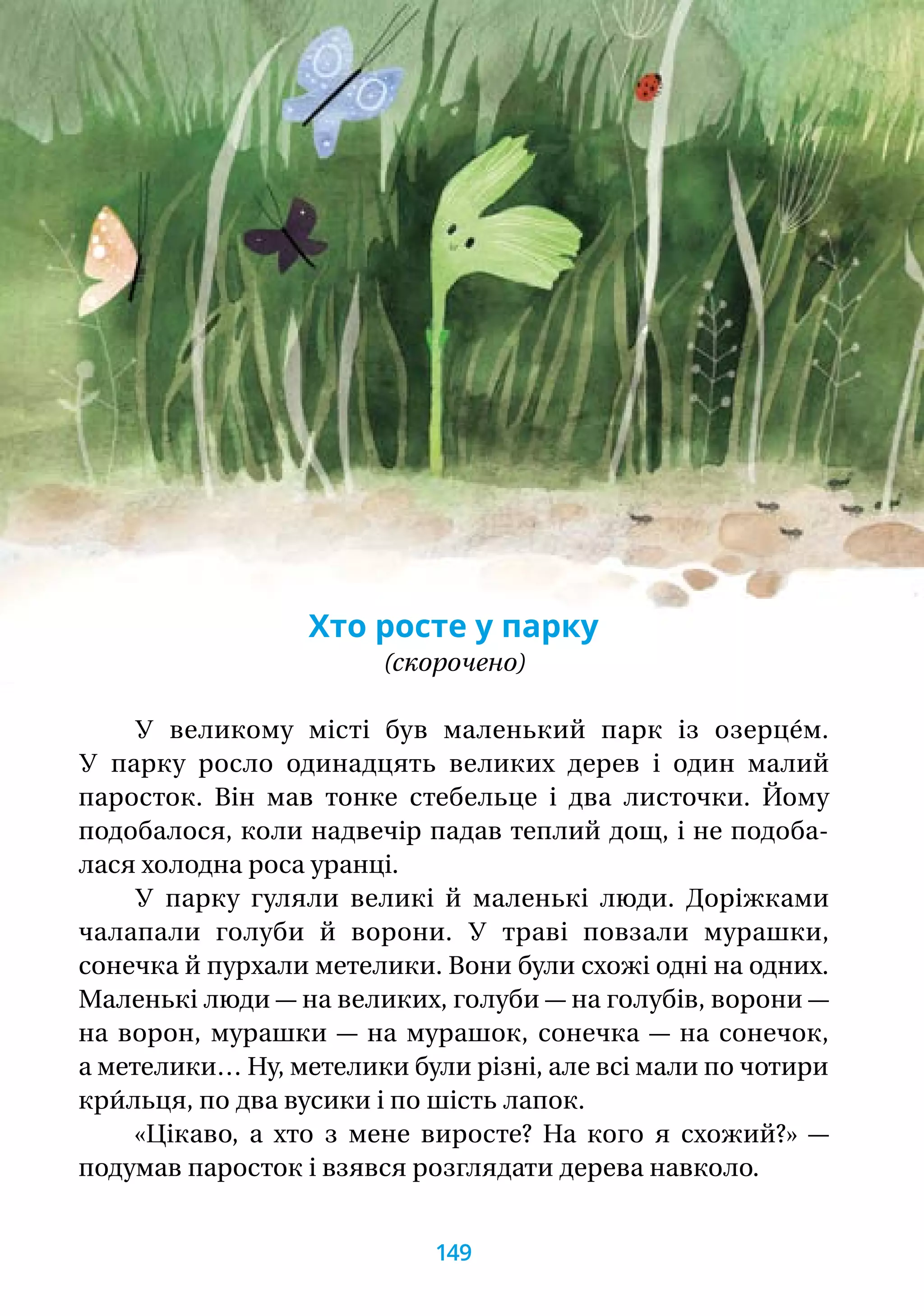 Хто росте у парку
(скорочено)
У великому місті був маленький парк із озерце́м.
У парку росло одинадцять великих дерев і один малий
паросток. Він мав тонке стебельце і два листочки. Йому
подобалося, коли надвечір падав теплий дощ, і не подоба-
лася холодна роса уранці.
У парку гуляли великі й маленькі люди. Доріжками
чалапали голуби й ворони. У траві повзали мурашки,
сонечка й пурхали метелики. Вони були схожі одні на одних.
Маленькі люди — на великих, голуби — на голубів, ворони —
на ворон, мурашки — на мурашок, сонечка — на сонечок,
а метелики… Ну, метелики були різні, але всі мали по чотири
кри́льця, по два вусики і по шість лапок.
«Цікаво, а хто з мене виросте? На кого я схожий?» —
подумав паросток і взявся розглядати дерева навколо.
149
 