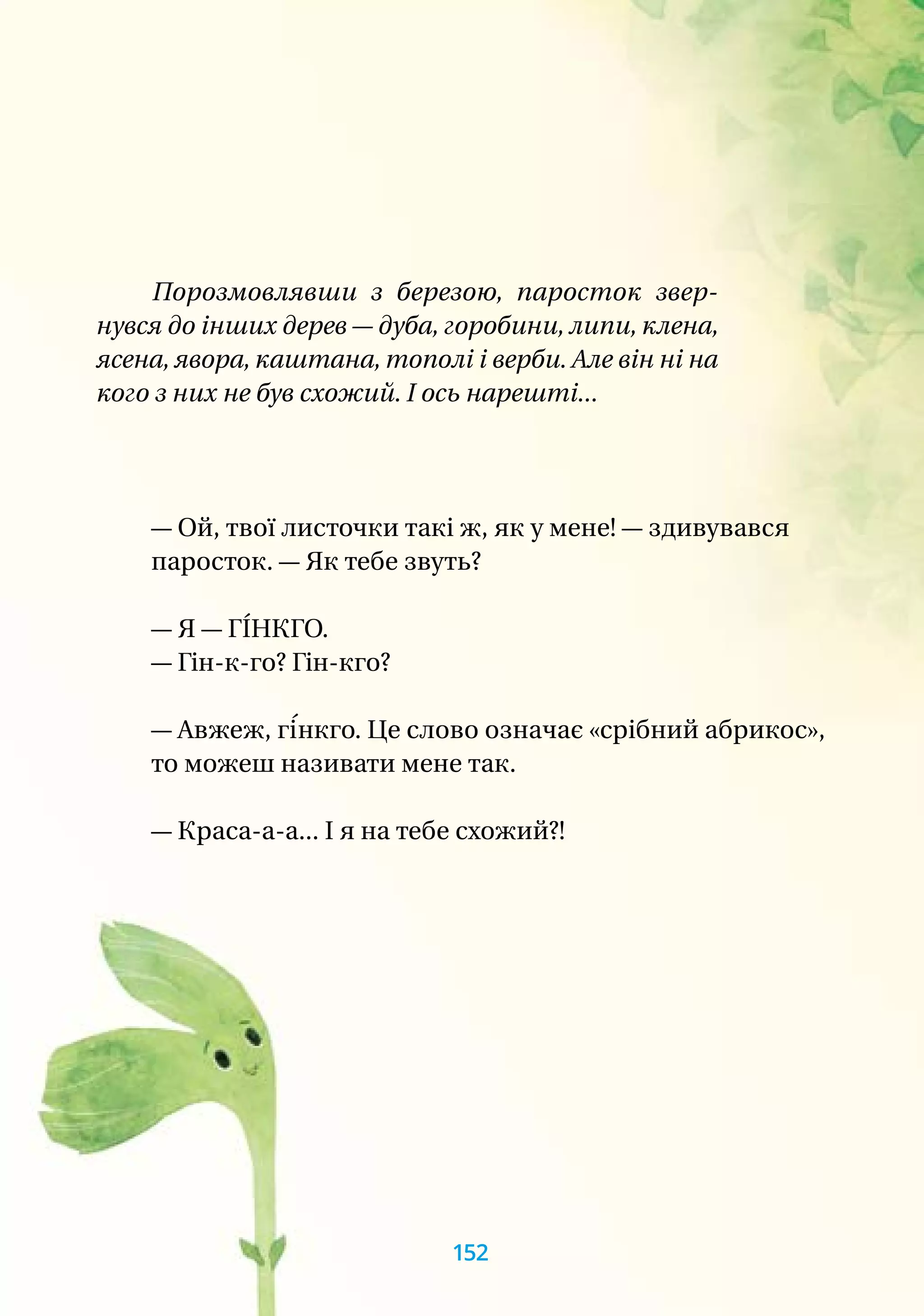 — Ой, твої листочки такі ж, як у мене! — здивувався
паросток. — Як тебе звуть?
— Я — ГІ́НКГО.
— Гін-к-го? Гін-кго?
— Авжеж, гі́нкго. Це слово означає «срібний абрикос»,
то можеш називати мене так.
— Краса-а-а... І я на тебе схожий?!
Порозмовлявши з березою, паросток звер-
нувся до інших дерев — дуба, горобини, липи, клена,
ясена, явора, каштана, тополі і верби. Але він ні на
кого з них не був схожий. І ось нарешті...
152
 