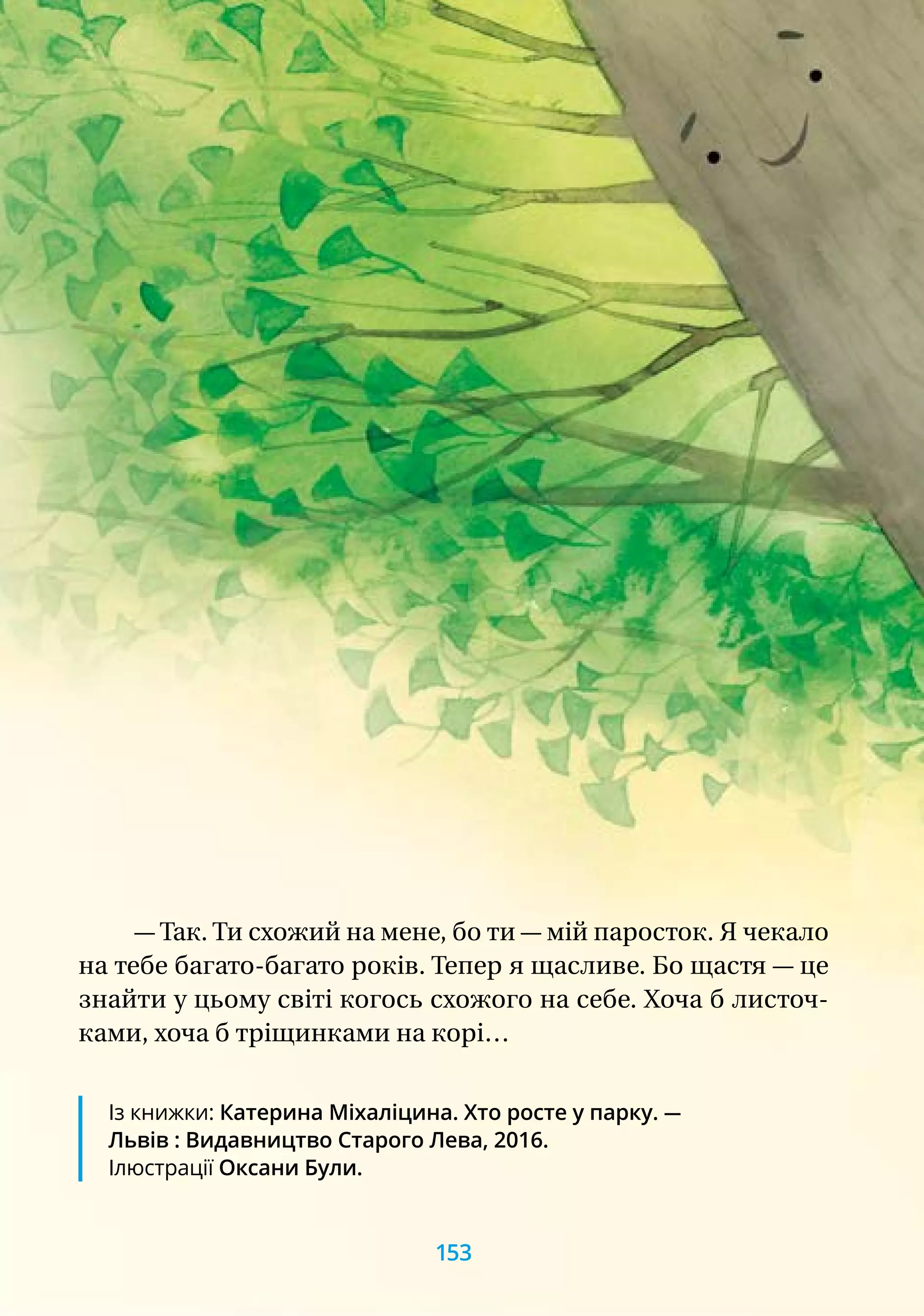 — Так. Ти схожий на мене, бо ти — мій паросток. Я чекало
на тебе багато-багато років. Тепер я щасливе. Бо щастя — це
знайти у цьому світі когось схожого на себе. Хоча б листоч-
ками, хоча б тріщинками на корі…
Із книжки: Катерина Міхаліцина. Хто росте у парку. —
Львів : Видавництво Старого Лева, 2016.
Ілюстрації Оксани Були.
153
 