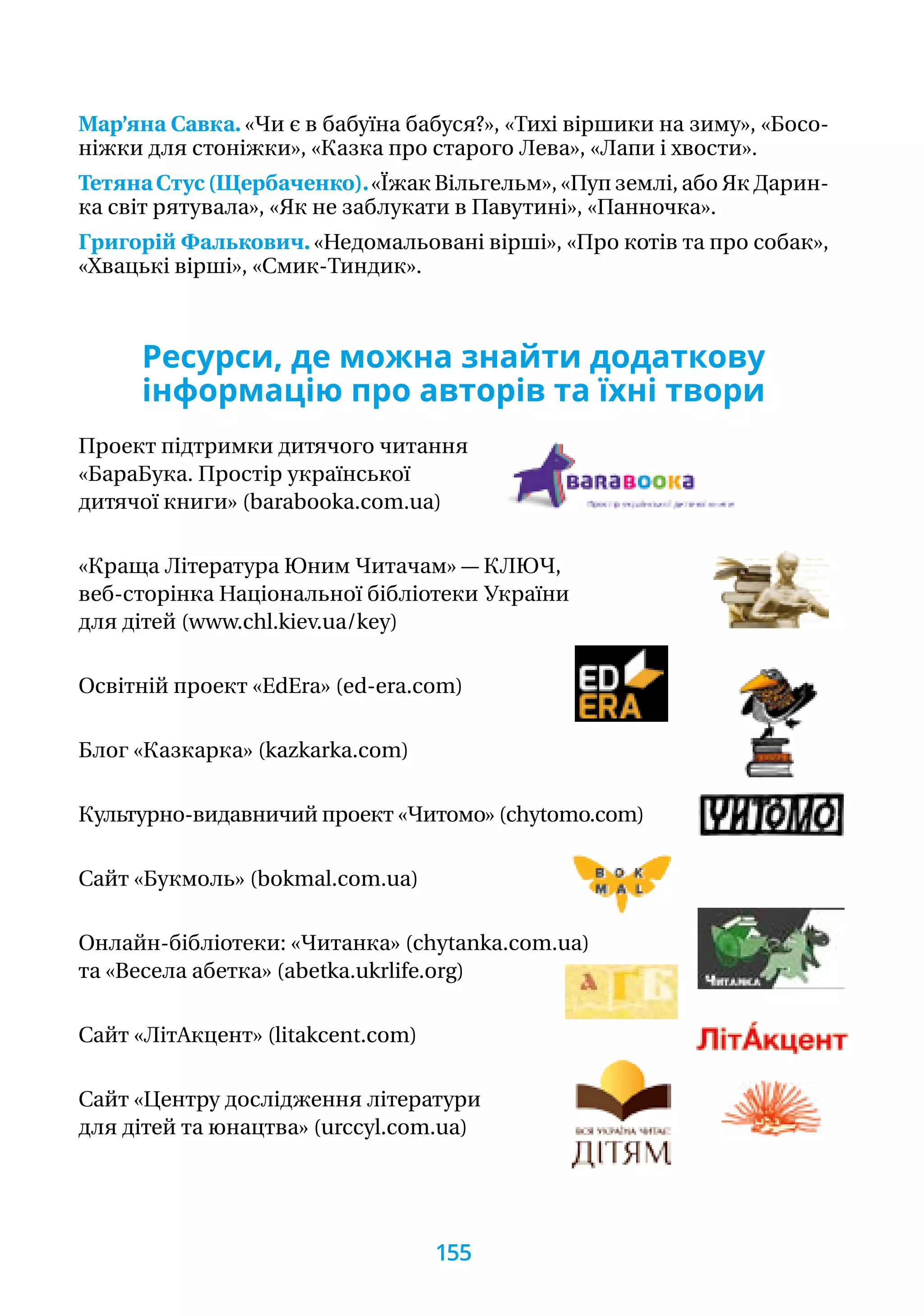Мар’яна Савка. «Чи є в бабуїна бабуся?», «Тихі віршики на зиму», «Босо-
ніжки для стоніжки», «Казка про старого Лева», «Лапи і хвости».
ТетянаСтус(Щербаченко).«Їжак Вільгельм», «Пуп землі, або Як Да­рин­-
ка світ рятувала», «Як не заблукати в Павутині», «Панночка».
Григорій Фалькович. «Недомальовані вірші», «Про котів та про собак»,
«Хвацькі вірші», «Смик-Тиндик».
Ресурси, де можна знайти додаткову
інформацію про авторів та їхні твори
Проект підтримки дитячого читання
«БараБука. Простір української
дитячої книги» (barabooka.com.ua)
«Краща Література Юним Читачам» — КЛЮЧ,
веб-сторінка Національної бібліотеки України
для дітей (www.chl.kiev.ua/key)
Освітній проект «EdEra» (ed-era.com)
Блог «Казкарка» (kazkarka.com)
Культурно-видавничий проект «Читомо» (chytomo.com)
Сайт «Букмоль» (bokmal.com.ua)
Онлайн-бібліотеки: «Читанка» (chytanka.com.ua)
та «Весела абетка» (abetka.ukrlife.org)
Сайт «ЛітАкцент» (litakcent.com)
Сайт «Центру дослідження літератури
для дітей та юнацтва» (urccyl.com.ua)
155
 