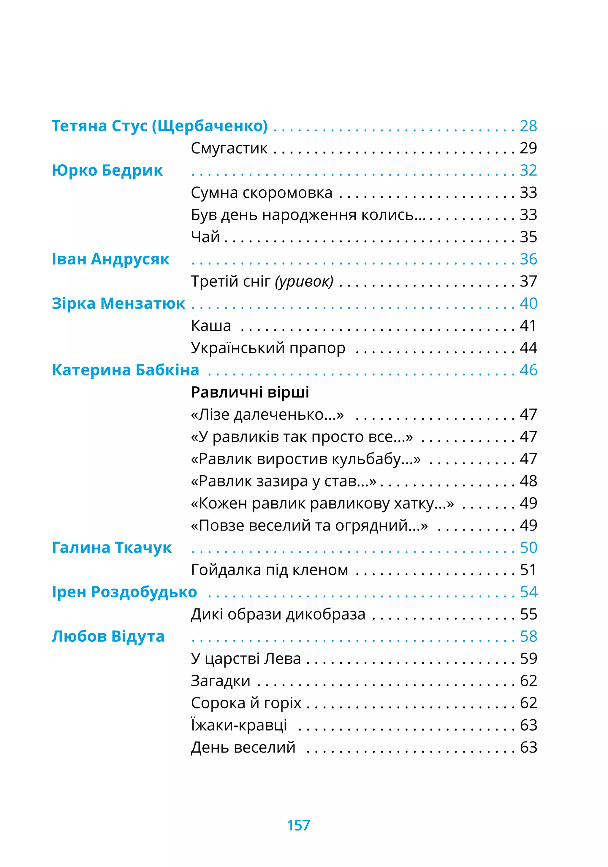 Тетяна Стус (Щербаченко) . .  .  .  .  .  .  .  .  .  .  .  .  .  .  .  .  .  .  .  .  .  .  .  .  .  .  .  .  . 28
			 Смугастик. .  .  .  .  .  .  .  .  .  .  .  .  .  .  .  .  .  .  .  .  .  .  .  .  .  .  .  .  .  . 29
Юрко Бедрик	 . .  .  .  .  .  .  .  .  .  .  .  .  .  .  .  .  .  .  .  .  .  .  .  .  .  .  .  .  .  .  .  .  .  .  .  .  .  .  . 32
			 Сумна скоромовка. .  .  .  .  .  .  .  .  .  .  .  .  .  .  .  .  .  .  .  .  . 33
			 Був день народження колись…. .  .  .  .  .  .  .  .  .  . 33
			 Чай. .  .  .  .  .  .  .  .  .  .  .  .  .  .  .  .  .  .  .  .  .  .  .  .  .  .  .  .  .  .  .  .  .  .  . 35
Іван Андрусяк	 . .  .  .  .  .  .  .  .  .  .  .  .  .  .  .  .  .  .  .  .  .  .  .  .  .  .  .  .  .  .  .  .  .  .  .  .  .  .  . 36
			 Третій сніг (уривок). .  .  .  .  .  .  .  .  .  .  .  .  .  .  .  .  .  .  .  .  . 37
Зірка Мензатюк	. .  .  .  .  .  .  .  .  .  .  .  .  .  .  .  .  .  .  .  .  .  .  .  .  .  .  .  .  .  .  .  .  .  .  .  .  .  .  . 40
			 Каша . .  .  .  .  .  .  .  .  .  .  .  .  .  .  .  .  .  .  .  .  .  .  .  .  .  .  .  .  .  .  .  .  . 41
			 Український прапор . .  .  .  .  .  .  .  .  .  .  .  .  .  .  .  .  .  .  . 44
Катерина Бабкіна . .  .  .  .  .  .  .  .  .  .  .  .  .  .  .  .  .  .  .  .  .  .  .  .  .  .  .  .  .  .  .  .  .  .  .  .  . 46
			 Равличні вірші
			 «Лізе далеченько...» . .  .  .  .  .  .  .  .  .  .  .  .  .  .  .  .  .  .  . 47
			 «У равликів так просто все...» . .  .  .  .  .  .  .  .  .  .  . 47
			 «Равлик виростив кульбабу...» . .  .  .  .  .  .  .  .  .  . 47
			 «Равлик зазира у став...». .  .  .  .  .  .  .  .  .  .  .  .  .  .  .  . 48
			 «Кожен равлик равликову хатку...» . .  .  .  .  .  . 49
			 «Повзе веселий та огрядний...» . .  .  .  .  .  .  .  .  . 49
Галина Ткачук	 . .  .  .  .  .  .  .  .  .  .  .  .  .  .  .  .  .  .  .  .  .  .  .  .  .  .  .  .  .  .  .  .  .  .  .  .  .  .  . 50
			 Гойдалка під кленом . .  .  .  .  .  .  .  .  .  .  .  .  .  .  .  .  .  .  . 51
Ірен Роздобудько . .  .  .  .  .  .  .  .  .  .  .  .  .  .  .  .  .  .  .  .  .  .  .  .  .  .  .  .  .  .  .  .  .  .  .  .  . 54
			 Дикі образи дикобраза. .  .  .  .  .  .  .  .  .  .  .  .  .  .  .  .  . 55
Любов Відута	 . .  .  .  .  .  .  .  .  .  .  .  .  .  .  .  .  .  .  .  .  .  .  .  .  .  .  .  .  .  .  .  .  .  .  .  .  .  .  . 58
			 У царстві Лева . .  .  .  .  .  .  .  .  .  .  .  .  .  .  .  .  .  .  .  .  .  .  .  .  . 59
			 Загадки. .  .  .  .  .  .  .  .  .  .  .  .  .  .  .  .  .  .  .  .  .  .  .  .  .  .  .  .  .  .  . 62
			 Сорока й горіх. .  .  .  .  .  .  .  .  .  .  .  .  .  .  .  .  .  .  .  .  .  .  .  .  . 62
			 Їжаки-кравці . .  .  .  .  .  .  .  .  .  .  .  .  .  .  .  .  .  .  .  .  .  .  .  .  .  . 63
			 День веселий . .  .  .  .  .  .  .  .  .  .  .  .  .  .  .  .  .  .  .  .  .  .  .  .  . 63
157
 