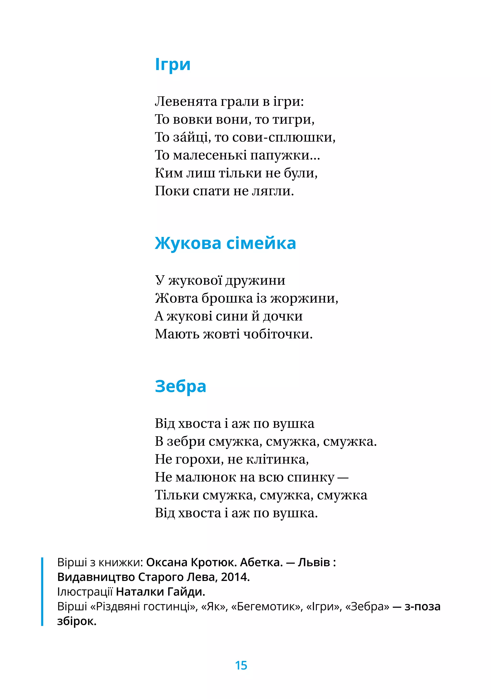 Ігри
Левенята грали в ігри:
То вовки вони, то тигри,
То за́йці, то сови-сплюшки,
То малесенькі папужки...
Ким лиш тільки не були,
Поки спати не лягли.
Жукова сімейка
У жукової дружини
Жовта брошка із жоржини,
А жукові сини й дочки
Мають жовті чобіточки.
Зебра
Від хвоста і аж по вушка
В зебри смужка, смужка, смужка.
Не горохи, не клітинка,
Не малюнок на всю спинку —
Тільки смужка, смужка, смужка
Від хвоста і аж по вушка.
Вірші з книжки: Оксана Кротюк. Абетка. — Львів :
Видавництво Старого Лева, 2014.
Ілюстрації Наталки Гайди.
Вірші «Різдвяні гостинці», «Як», «Бегемотик», «Ігри», «Зебра» — з-поза
збірок.
15
 