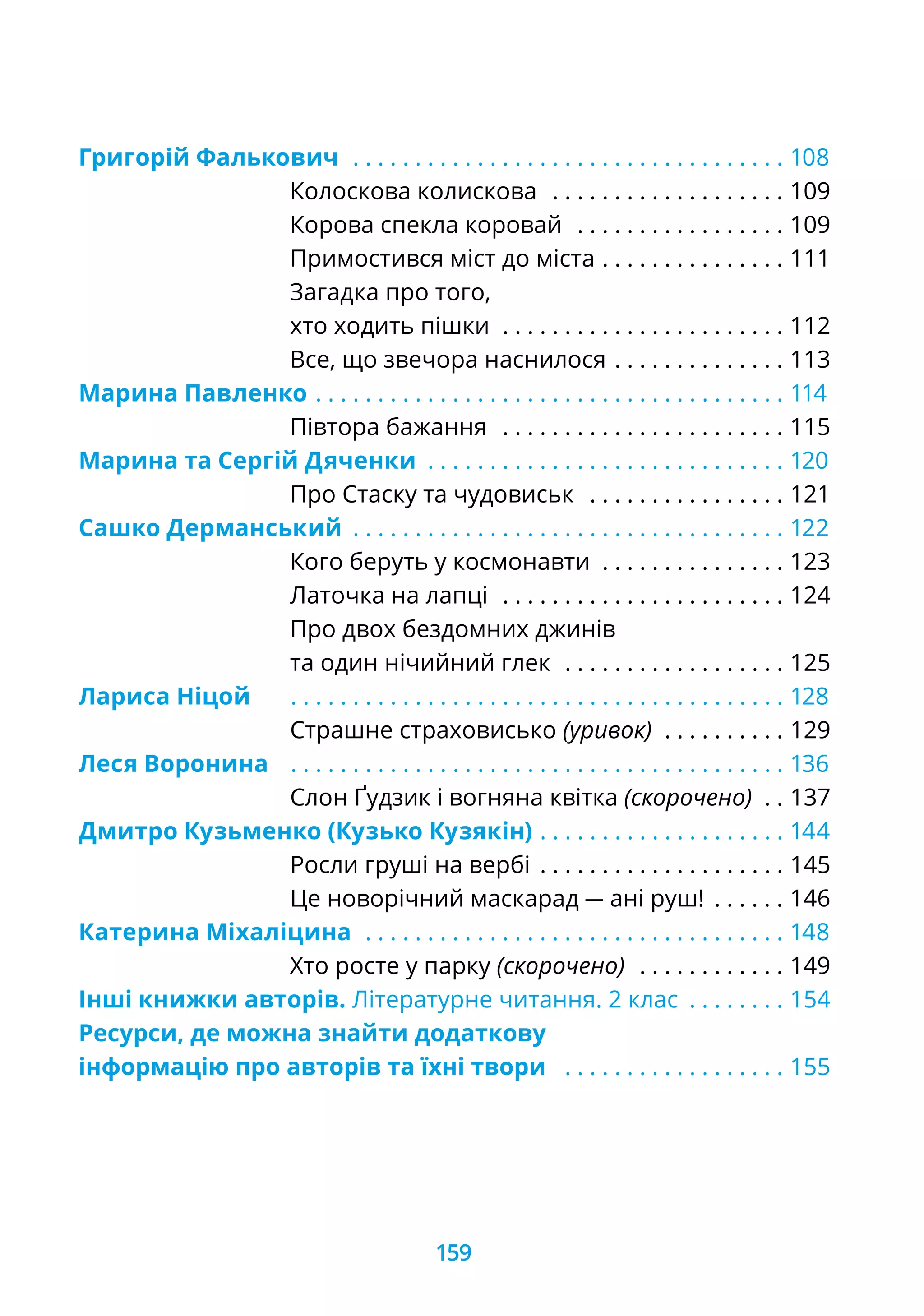 Григорій Фалькович . .  .  .  .  .  .  .  .  .  .  .  .  .  .  .  .  .  .  .  .  .  .  .  .  .  .  .  .  .  .  .  .  .  . 108
			 Колоскова колискова . .  .  .  .  .  .  .  .  .  .  .  .  .  .  .  .  .  . 109
			 Корова спекла коровай . .  .  .  .  .  .  .  .  .  .  .  .  .  .  .  . 109
			 Примостився міст до міста. .  .  .  .  .  .  .  .  .  .  .  .  .  . 111
			 Загадка про того,
			 хто ходить пішки . .  .  .  .  .  .  .  .  .  .  .  .  .  .  .  .  .  .  .  .  .  . 112
			 Все, що звечора наснилося. .  .  .  .  .  .  .  .  .  .  .  .  . 113
Марина Павленко. .  .  .  .  .  .  .  .  .  .  .  .  .  .  .  .  .  .  .  .  .  .  .  .  .  .  .  .  .  .  .  .  .  .  .  .  . 114
			 Півтора бажання . .  .  .  .  .  .  .  .  .  .  .  .  .  .  .  .  .  .  .  .  .  . 115
Марина та Сергій Дяченки . .  .  .  .  .  .  .  .  .  .  .  .  .  .  .  .  .  .  .  .  .  .  .  .  .  .  .  . 120
			 Про Стаску та чудовиськ . .  .  .  .  .  .  .  .  .  .  .  .  .  .  . 121
Сашко Дерманський . .  .  .  .  .  .  .  .  .  .  .  .  .  .  .  .  .  .  .  .  .  .  .  .  .  .  .  .  .  .  .  .  .  . 122
			 Кого беруть у космонавти . .  .  .  .  .  .  .  .  .  .  .  .  .  . 123
			 Латочка на лапці . .  .  .  .  .  .  .  .  .  .  .  .  .  .  .  .  .  .  .  .  .  . 124
			 Про двох бездомних джинів
			 та один нічийний глек . .  .  .  .  .  .  .  .  .  .  .  .  .  .  .  .  . 125
Лариса Ніцой	 . .  .  .  .  .  .  .  .  .  .  .  .  .  .  .  .  .  .  .  .  .  .  .  .  .  .  .  .  .  .  .  .  .  .  .  .  .  .  . 128
			 Страшне страховисько (уривок) . .  .  .  .  .  .  .  .  . 129
Леся Воронина	 . .  .  .  .  .  .  .  .  .  .  .  .  .  .  .  .  .  .  .  .  .  .  .  .  .  .  .  .  .  .  .  .  .  .  .  .  .  .  . 136
			 Слон Ґудзик і вогняна квітка (скорочено) . . 137
Дмитро Кузьменко (Кузько Кузякін). .  .  .  .  .  .  .  .  .  .  .  .  .  .  .  .  .  .  .  . 144
			 Росли груші на вербі. .  .  .  .  .  .  .  .  .  .  .  .  .  .  .  .  .  .  . 145
			 Це новорічний маскарад — ані руш! . .  .  .  .  . 146
Катерина Міхаліцина . .  .  .  .  .  .  .  .  .  .  .  .  .  .  .  .  .  .  .  .  .  .  .  .  .  .  .  .  .  .  .  .  . 148
			 Хто росте у парку (скорочено) . .  .  .  .  .  .  .  .  .  .  . 149
Інші книжки авторів. Літературне читання. 2 клас . .  .  .  .  .  .  . 154
Ресурси, де можна знайти додаткову
інформацію про авторів та їхні твори . .  .  .  .  .  .  .  .  .  .  .  .  .  .  .  .  . 155
159
 