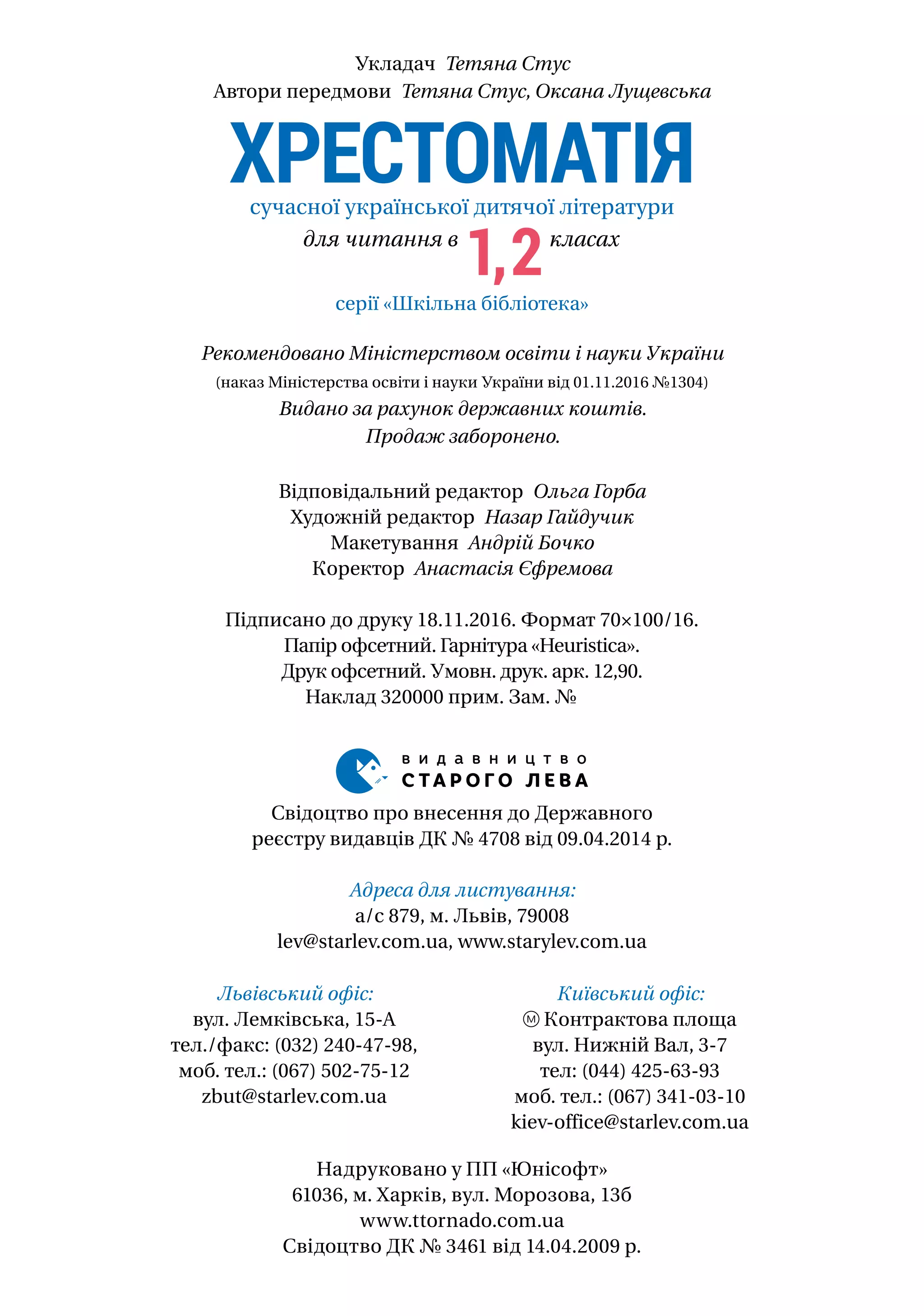 Відповідальний редактор Ольга Горба
Художній редактор Назар Гайдучик
Макетування Андрій Бочко
Коректор Анастасія Єфремова
Підписано до друку 18.11.2016. Формат 70×100/16.
Папір офсетний. Гарнітура «Heuristica».
Друк офсетний. Умовн. друк. арк. 12,90.
Наклад 320000 прим. Зам. №
серії «Шкільна бібліотека»
ХРЕСТОМАТІЯсучасної української дитячої літератури
для читання в
1,2класах
Укладач Тетяна Стус
Автори передмови Тетяна Стус, Оксана Лущевська
Рекомендовано Міністерством освіти і науки України
(наказ Міністерства освіти і науки України від 01.11.2016 №1304)
Видано за рахунок державних коштів.
Продаж заборонено.
Надруковано у ПП «Юнiсофт»
61036, м. Харкiв, вул. Морозова, 13б
www.ttornado.com.ua
Свідоцтво ДК № 3461 від 14.04.2009 р.
Свідоцтво про внесення до Державного
реєстру видавців ДК № 4708 від 09.04.2014 р.
Адреса для листування:
а/с 879, м. Львів, 79008
lev@starlev.com.ua, www.starylev.com.ua
Львівський офіс:
вул. Лемківська, 15-А
тел./факс: (032) 240-47-98,
моб. тел.: (067) 502-75-12
zbut@starlev.com.ua
Київський офіс:
Контрактова площа
вул. Нижній Вал, 3-7
тел: (044) 425-63-93
моб. тел.: (067) 341-03-10
kiev-office@starlev.com.ua
 