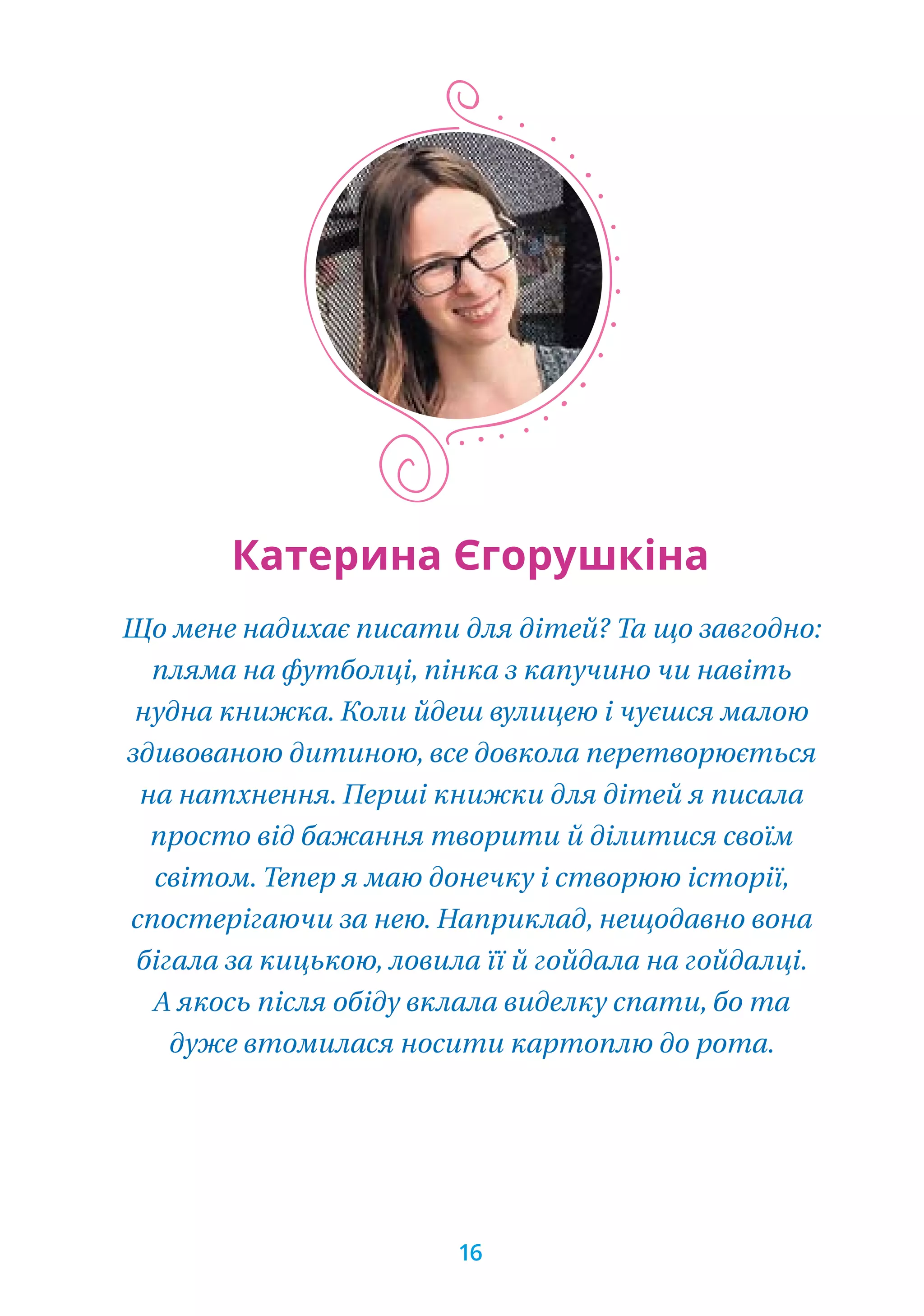 Що мене надихає писати для дітей? Та що завгодно:
пляма на футболці, пінка з капучино чи навіть
нудна книжка. Коли йдеш вулицею і чуєшся малою
здивованою дитиною, все довкола перетворюється
на натхнення. Перші книжки для дітей я писала
просто від бажання творити й ділитися своїм
світом. Тепер я маю донечку і створюю історії,
спостерігаючи за нею. Наприклад, нещодавно вона
бігала за кицькою, ловила її й гойдала на гойдалці.
А якось після обіду вклала виделку спати, бо та
дуже втомилася носити картоплю до рота.
Катерина Єгорушкіна
16
 