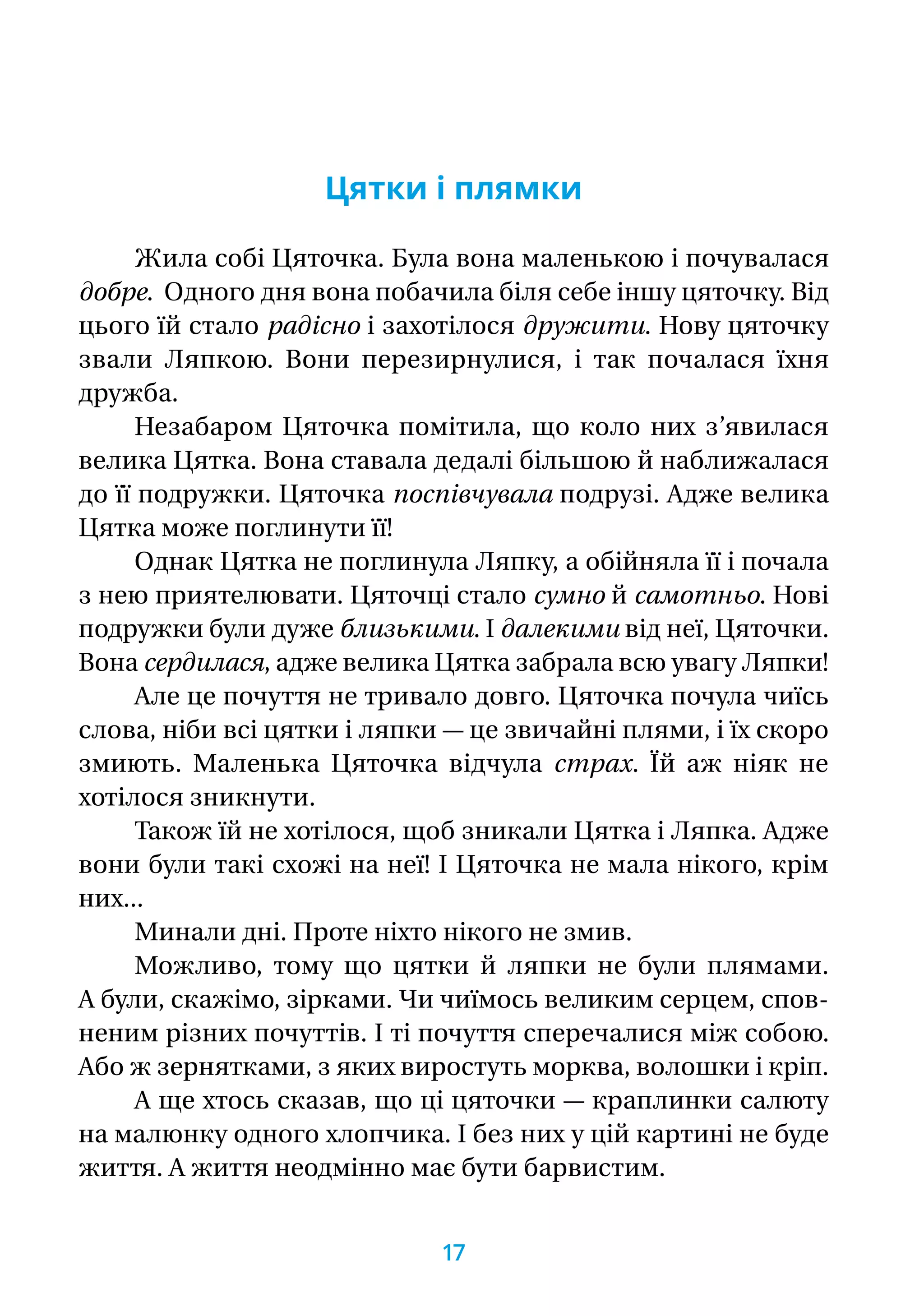 Цятки і плямки
Жила собі Цяточка. Була вона маленькою і почувалася
добре.  Одного дня вона побачила біля себе іншу цяточку. Від
цього їй стало радісно і захотілося дружити. Нову цяточку
звали Ляпкою. Вони перезирнулися, і так почалася їхня
дружба.
Незабаром Цяточка помітила, що коло них з’явилася
велика Цятка. Вона ставала дедалі більшою й наближалася
до її подружки. Цяточка поспівчувала подрузі. Адже велика
Цятка може поглинути її!
Однак Цятка не поглинула Ляпку, а обійняла її і почала
з нею приятелювати. Цяточці стало сумно й самотньо. Нові
подружки були дуже близькими. І далекими від неї, Цяточки.
Вона сердилася, адже велика Цятка забрала всю увагу Ляпки!
Але це почуття не тривало довго. Цяточка почула чиїсь
слова, ніби всі цятки і ляпки — це звичайні плями, і їх скоро
змиють. Маленька Цяточка відчула страх. Їй аж ніяк не
хотілося зникнути.
Також їй не хотілося, щоб зникали Цятка і Ляпка. Адже
вони були такі схожі на неї! І Цяточка не мала нікого, крім
них...
Минали дні. Проте ніхто нікого не змив.
Можливо, тому що цятки й ляпки не були плямами.
А були, скажімо, зірками. Чи чиїмось великим серцем, спов-
неним різних почуттів. І ті почуття сперечалися між собою.
Або ж зернятками, з яких виростуть морква, волошки і кріп.
А ще хтось сказав, що ці цяточки — краплинки салюту
на малюнку одного хлопчика. І без них у цій картині не буде
життя. А життя неодмінно має бути барвистим.
17
 
