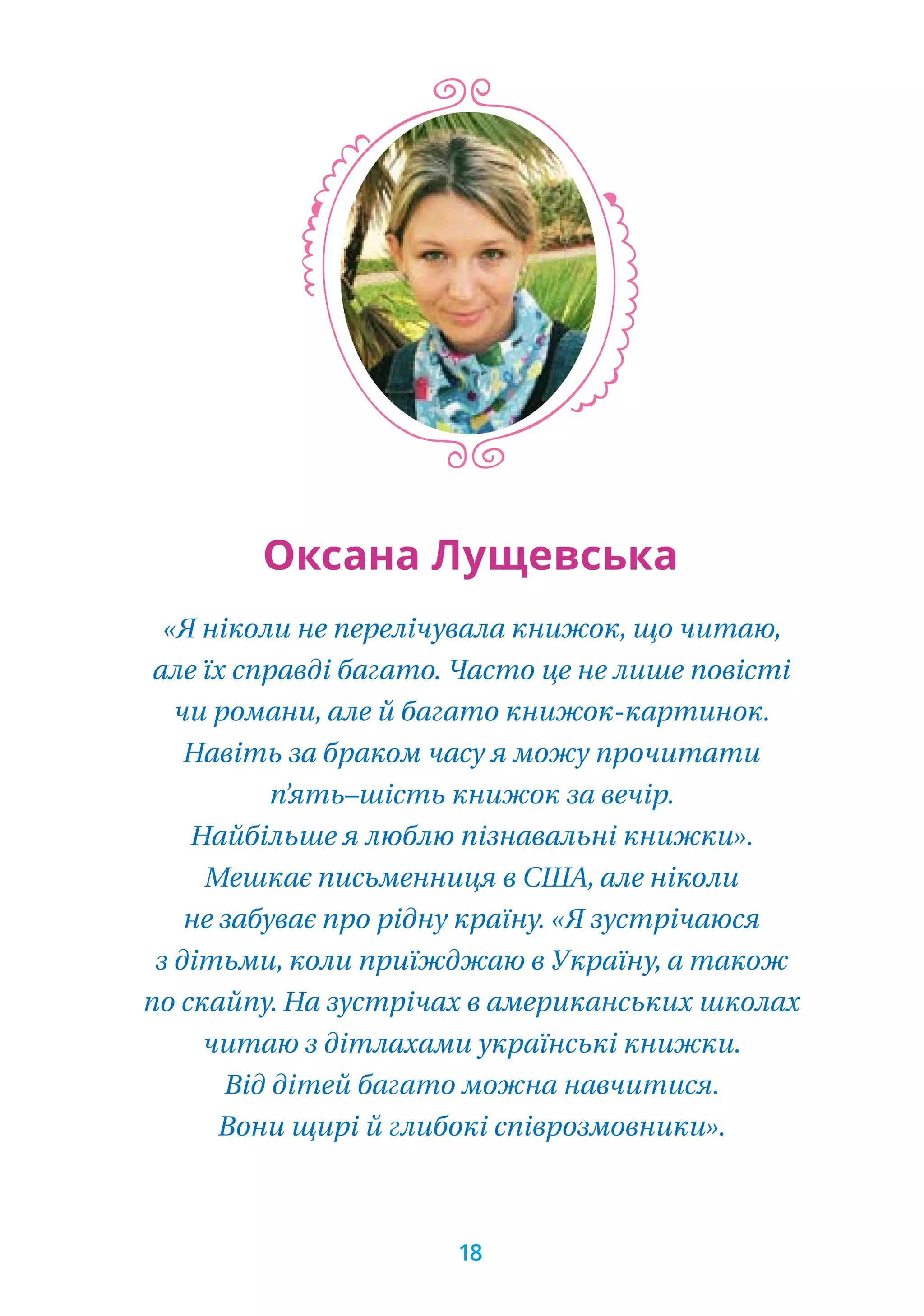 «Я ніколи не перелічувала книжок, що читаю,
але їх справді багато. Часто це не лише повісті
чи романи, але й багато книжок-картинок.
Навіть за браком часу я можу прочитати
п’ять–шість книжок за вечір.
Найбільше я люблю пізнавальні книжки».
Мешкає письменниця в США, але ніколи
не забуває про рідну країну. «Я зустрічаюся
з дітьми, коли приїжджаю в Україну, а також
по скайпу. На зустрічах в американських школах
читаю з дітлахами українські книжки.
Від дітей багато можна навчитися.
Вони щирі й глибокі співрозмовники».
Оксана Лущевська
18
 