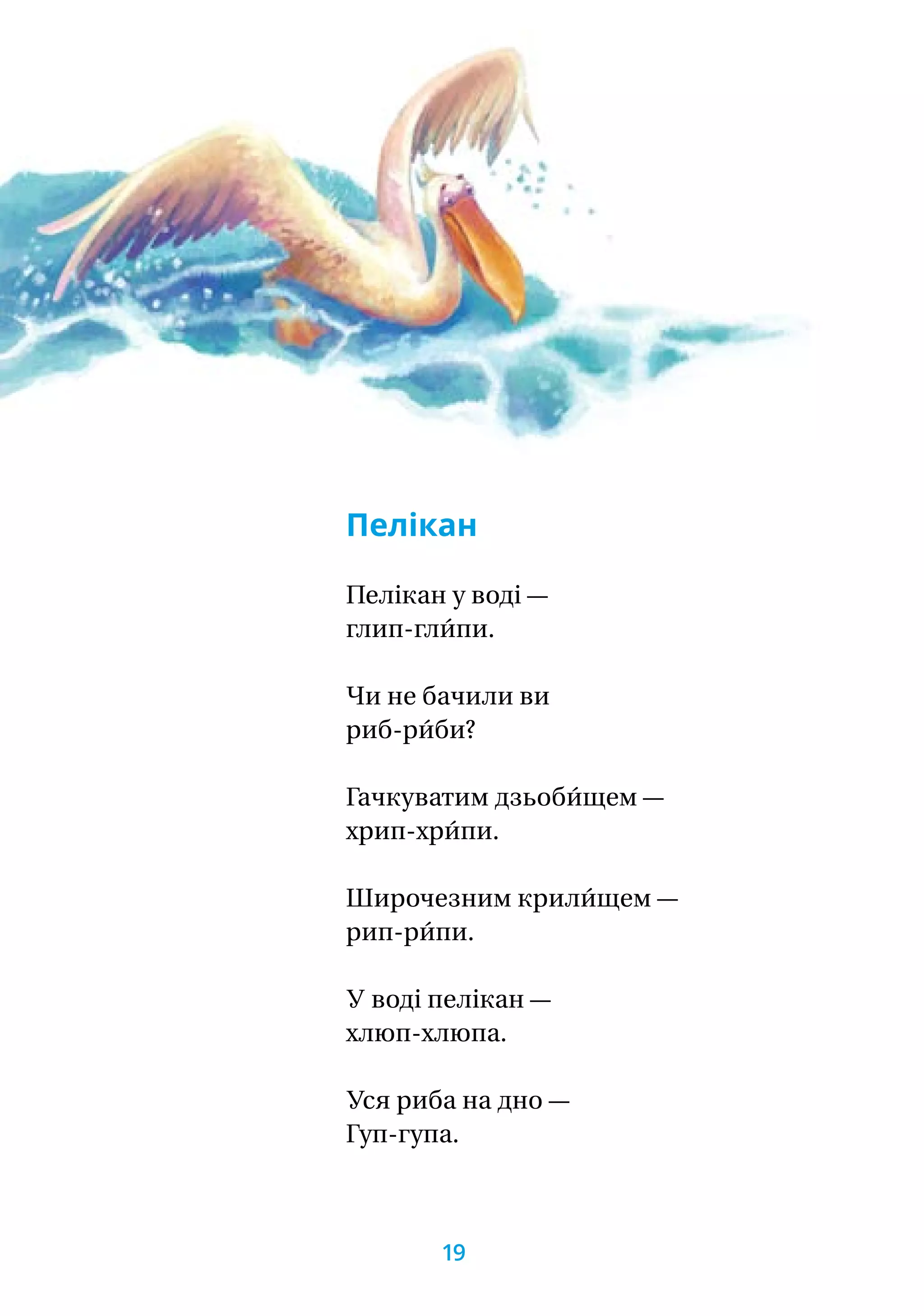 Пелікан
Пелікан у воді —
глип-гли́пи.
Чи не бачили ви
риб-ри́би?
Гачкуватим дзьоби́щем —
хрип-хри́пи.
Широчезним крили́щем —
рип-ри́пи.
У воді пелікан —
хлюп-хлюпа.
Уся риба на дно —
Гуп-гупа.
19
 