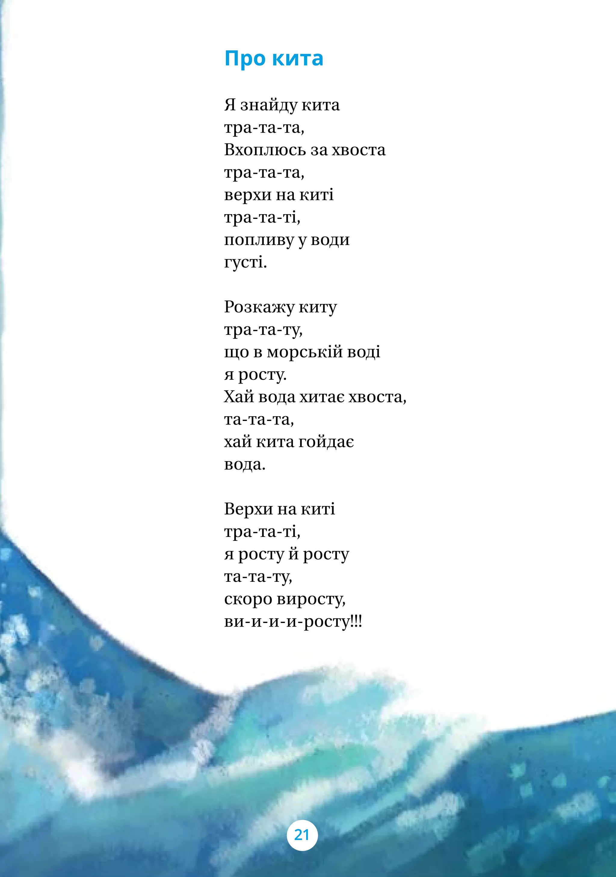 Про кита
Я знайду кита
тра-та-та,
Вхоплюсь за хвоста
тра-та-та,
верхи на киті
тра-та-ті,
попливу у води
густі.
Розкажу киту
тра-та-ту,
що в морській воді
я росту.
Хай вода хитає хвоста,
та-та-та,
хай кита гойдає
вода.
Верхи на киті
тра-та-ті,
я росту й росту
та-та-ту,
скоро виросту,
ви-и-и-и-росту!!!
21
 