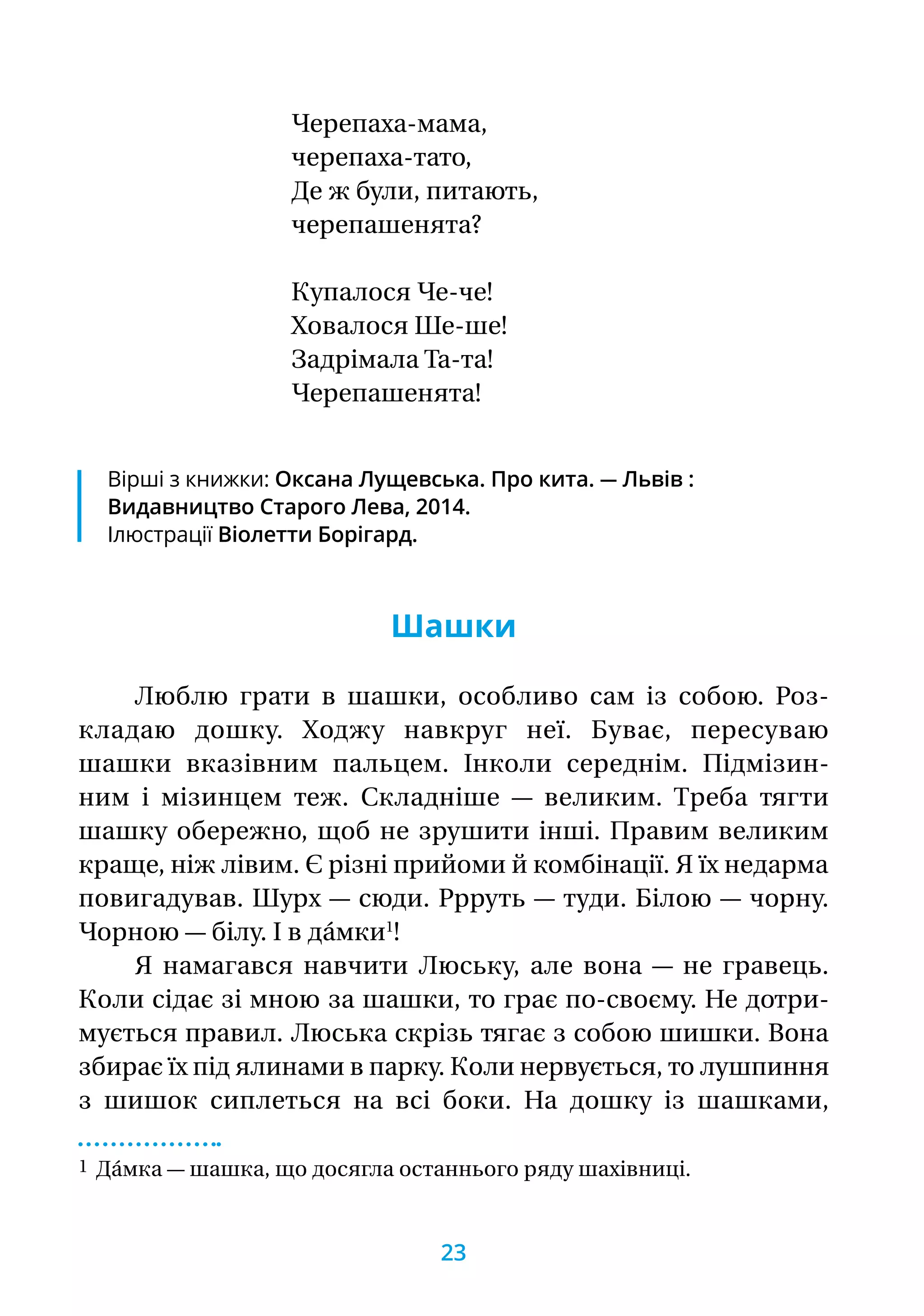 Черепаха-мама,
черепаха-тато,
Де ж були, питають,
черепашенята?
Купалося Че-че!
Ховалося Ше-ше!
Задрімала Та-та!
Черепашенята!
Шашки
Люблю грати в шашки, особливо сам із собою. Роз-
кладаю дошку. Ходжу навкруг неї. Буває, пересуваю
шашки вказівним пальцем. Інколи середнім. Підмізин-
ним і мізинцем теж. Складніше — великим. Треба тягти
шашку обережно, щоб не зрушити інші. Правим великим
краще, ніж лівим. Є різні прийоми й комбінації. Я їх недарма
повигадував. Шурх — сюди. Ррруть — туди. Білою — чорну.
Чорною — білу. І в да́мки1
!
Я намагався навчити Люську, але вона — не гравець.
Коли сідає зі мною за шашки, то грає по-своєму. Не дотри-
мується правил. Люська скрізь тягає з собою шишки. Вона
збирає їх під ялинами в парку. Коли нервується, то лушпиння
з шишок сиплеться на всі боки. На дошку із шашками,
1 Да́мка — шашка, що досягла останнього ряду шахівниці.
Вірші з книжки: Оксана Лущевська. Про кита. — Львів :
Видавництво Старого Лева, 2014.
Ілюстрації Віолетти Борігард.
23
 
