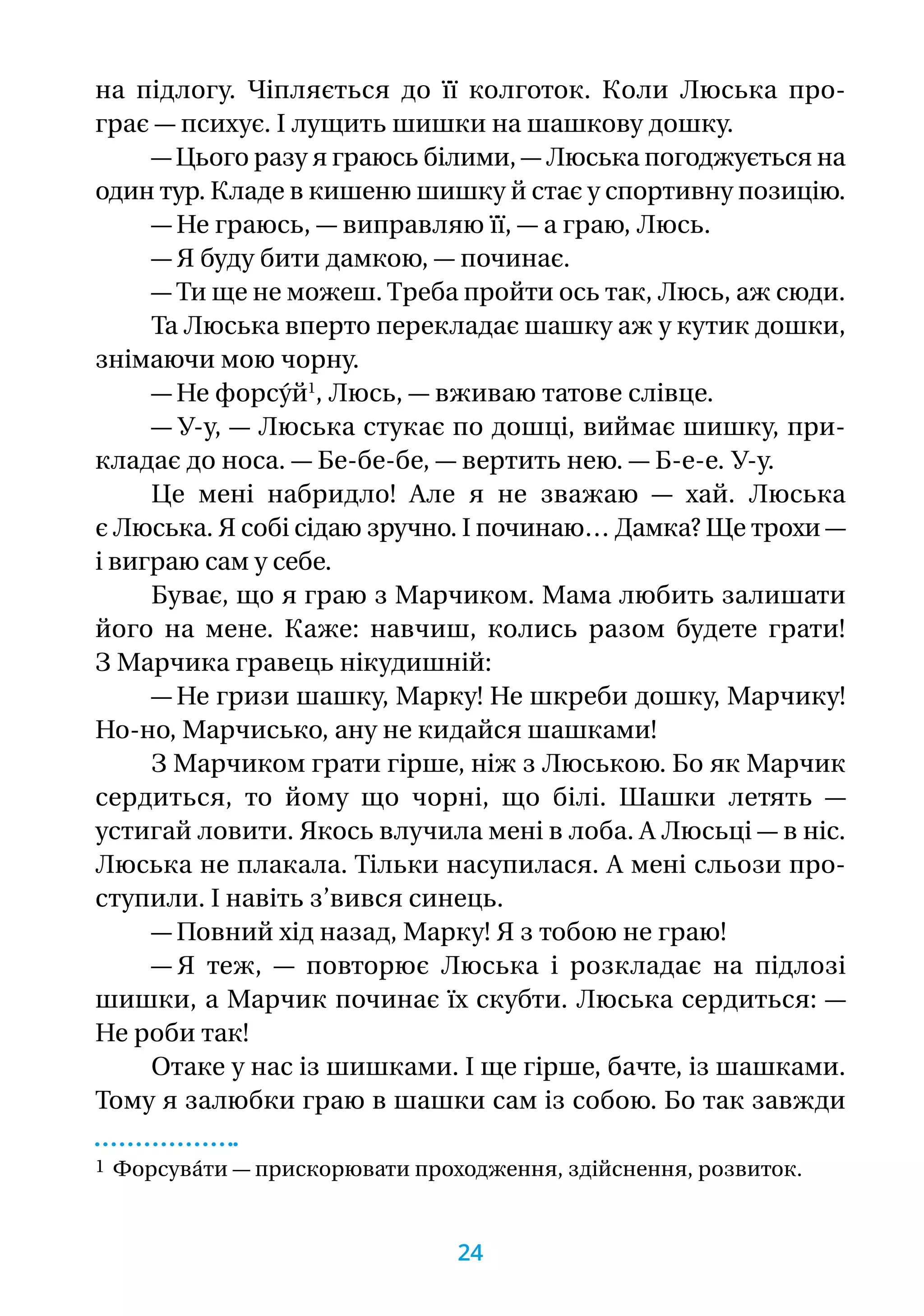 на  підлогу. Чіпляється до її колготок. Коли Люська про­-
грає — психує. І лущить шишки на шашкову дошку.
— Цього разу я граюсь білими, — Люська погоджується на
один тур. Кладе в кишеню шишку й стає у спортивну позицію.
— Не граюсь, — виправляю її, — а граю, Люсь.
— Я буду бити дамкою, — починає.
— Ти ще не можеш. Треба пройти ось так, Люсь, аж сюди.
Та Люська вперто перекладає шашку аж у кутик дошки,
знімаючи мою чорну.
— Не форсу́й1
, Люсь, — вживаю татове слівце.
— У-у, — Люська стукає по дошці, виймає шишку, при-
кладає до носа. — Бе-бе-бе, — вертить нею. — Б-е-е. У-у.
Це мені набридло! Але я не зважаю — хай. Люська
є Люська. Я собі сідаю зручно. І починаю… Дамка? Ще трохи —
і виграю сам у себе.
Буває, що я граю з Марчиком. Мама любить залишати
його на мене. Каже: навчиш, колись разом будете грати!
З Марчика гравець нікудишній:
— Не гризи шашку, Марку! Не шкреби дошку, Марчику!
Но-но, Марчисько, ану не кидайся шашками!
З Марчиком грати гірше, ніж з Люською. Бо як Марчик
сердиться, то йому що чорні, що білі. Шашки летять —
устигай ловити. Якось влучила мені в лоба. А Люсьці — в ніс.
Люська не плакала. Тільки насупилася. А мені сльози про-
ступили. І навіть з’вився синець.
— Повний хід назад, Марку! Я з тобою не граю!
— Я теж, — повторює Люська і розкладає на підлозі
шишки, а Марчик починає їх скубти. Люська сердиться: —
Не роби так!
Отаке у нас із шишками. І ще гірше, бачте, із шашками.
Тому я залюбки граю в шашки сам із собою. Бо так завжди
1 Форсува́ти — прискорювати проходження, здійснення, розвиток.
24
 