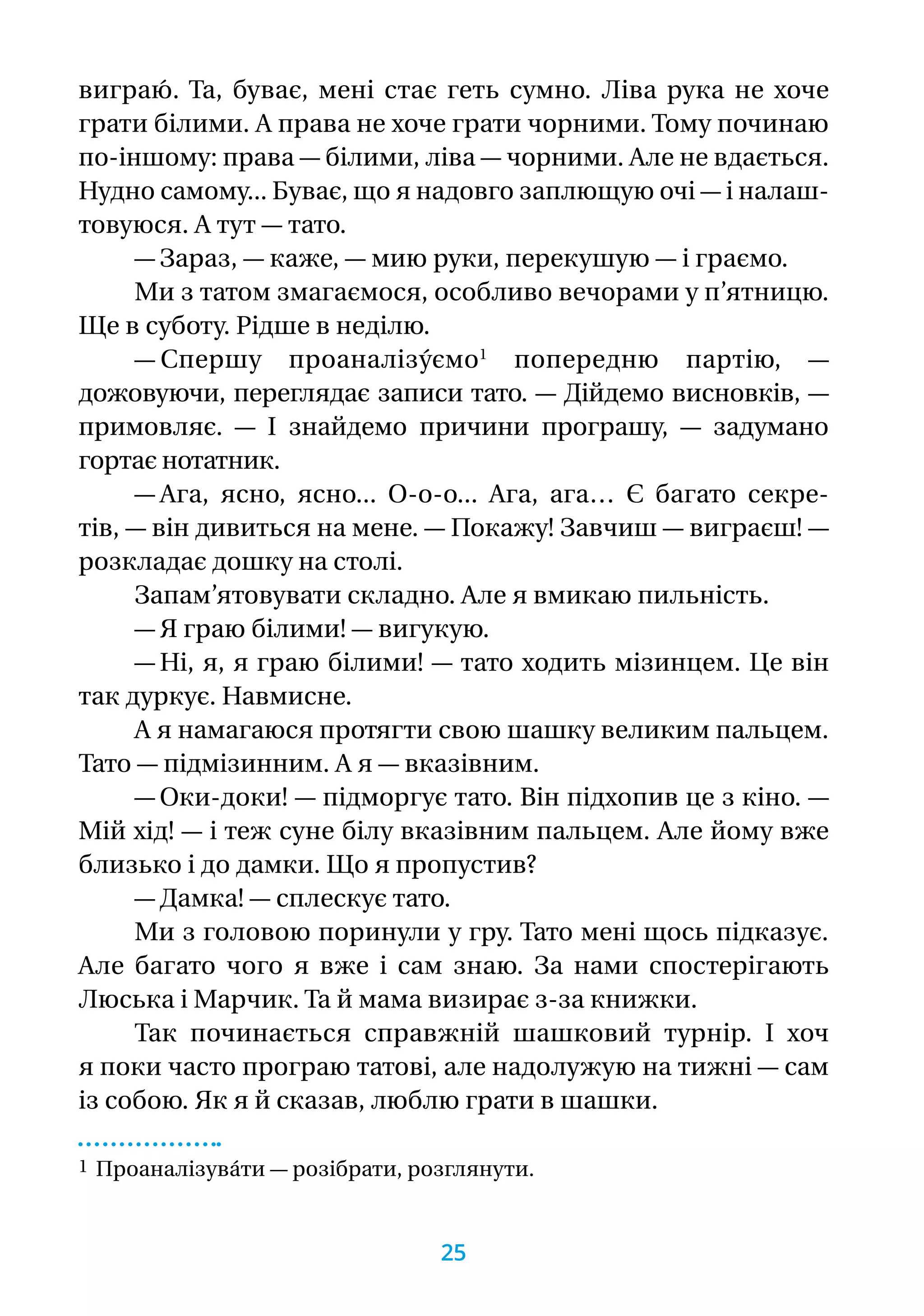 виграю́ . Та, буває, мені стає геть сумно. Ліва рука не хоче
грати білими. А права не хоче грати чорними. Тому починаю
по-іншому: права — білими, ліва — чорними. Але не вдається.
Нудно самому... Буває, що я надовго заплющую очі — і налаш-
товуюся. А тут — тато.
— Зараз, — каже, — мию руки, перекушую — і граємо.
Ми з татом змагаємося, особливо вечорами у п’ятницю.
Ще в суботу. Рідше в неділю.
— Спершу проаналізу́ємо1
попередню пар­тію, —
дожо­вуючи, переглядає записи тато. — Дійдемо висновків, —
примовляє. — І знайдемо причини програшу, — задумано
гортає нотатник.
— Ага, ясно, ясно... О-о-о... Ага, ага… Є багато сек­ре-
­тів, — він дивиться на мене. — Покажу! Завчиш — вигра­єш! —
розкладає дошку на столі.
Запам’ятовувати складно. Але я вмикаю пильність.
— Я граю білими! — вигукую.
— Ні, я, я граю білими! — тато ходить мізинцем. Це він
так дуркує. Навмисне.
А я намагаюся протягти свою шашку великим пальцем.
Тато — підмізинним. А я — вказівним.
— Оки-доки! — підморгує тато. Він підхопив це з кіно. —
Мій хід! — і теж суне білу вказівним пальцем. Але йому вже
близько і до дамки. Що я пропустив?
— Дамка! — сплескує тато.
Ми з головою поринули у гру. Тато мені щось підказує.
Але багато чого я вже і сам знаю. За нами спостерігають
Люська і Марчик. Та й мама визирає з-за книжки.
Так починається справжній шашковий турнір. І хоч
я поки часто програю татові, але надолужую на тижні — сам
із собою. Як я й сказав, люблю грати в шашки.
1 Проаналізува́ти — розібрати, розглянути.
25
 