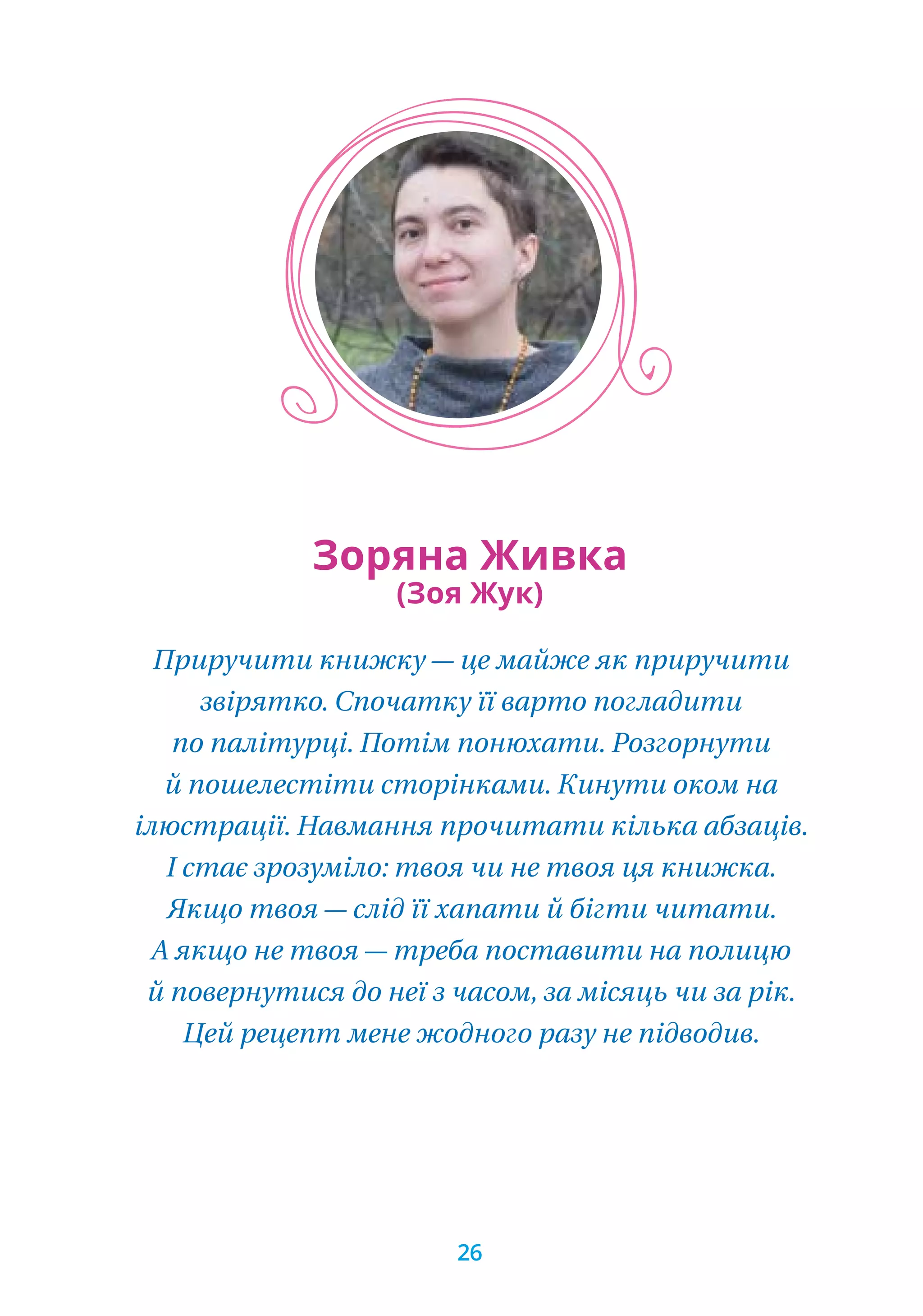 Приручити книжку — це майже як приручити
звірятко. Спочатку її варто погладити
по палітурці. Потім понюхати. Розгорнути
й пошелестіти сторінками. Кинути оком на
ілюстрації. Навмання прочитати кілька абзаців.
І стає зрозуміло: твоя чи не твоя ця книжка.
Якщо твоя — слід її хапати й бігти читати.
А якщо не твоя — треба поставити на полицю
й повернутися до неї з часом, за місяць чи за рік.
Цей рецепт мене жодного разу не підводив.
Зоряна Живка
(Зоя Жук)
26
 