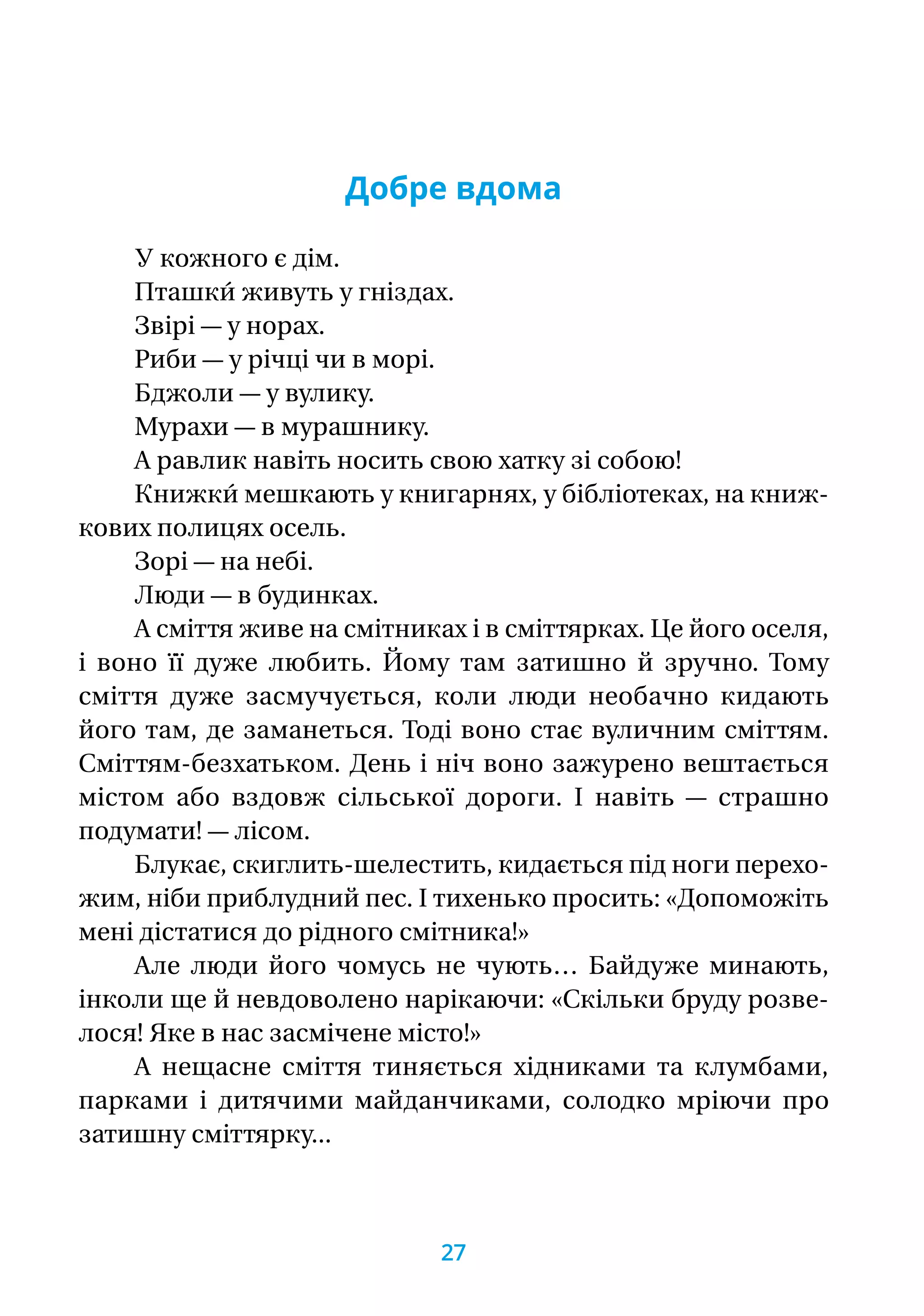 Добре вдома
У кожного є дім.
Пташки́ живуть у гніздах.
Звірі — у норах.
Риби — у річці чи в морі.
Бджоли — у вулику.
Мурахи — в мурашнику.
А равлик навіть носить свою хатку зі собою!
Книжки́ мешкають у книгарнях, у бібліотеках, на книж-
кових полицях осель.
Зорі — на небі.
Люди — в будинках.
А сміття живе на смітниках і в сміттярках. Це його оселя,
і воно її дуже любить. Йому там затишно й зручно. Тому
сміття дуже засмучується, коли люди необачно кидають
його там, де заманеться. Тоді воно стає вуличним сміттям.
Сміттям-безхатьком. День і ніч воно зажурено вештається
містом або вздовж сільської дороги. І навіть — страшно
подумати! — лісом.
Блукає, скиглить-шелестить, кидається під ноги перехо-
жим, ніби приблудний пес. І тихенько просить: «Допоможіть
мені дістатися до рідного смітника!»
Але люди його чомусь не чують… Байдуже минають,
інколи ще й невдоволено нарікаючи: «Скільки бруду розве-
лося! Яке в нас засмічене місто!»
А нещасне сміття тиняється хідниками та клумбами,
парками і дитячими майданчиками, солодко мріючи про
затишну сміттярку...
27
 