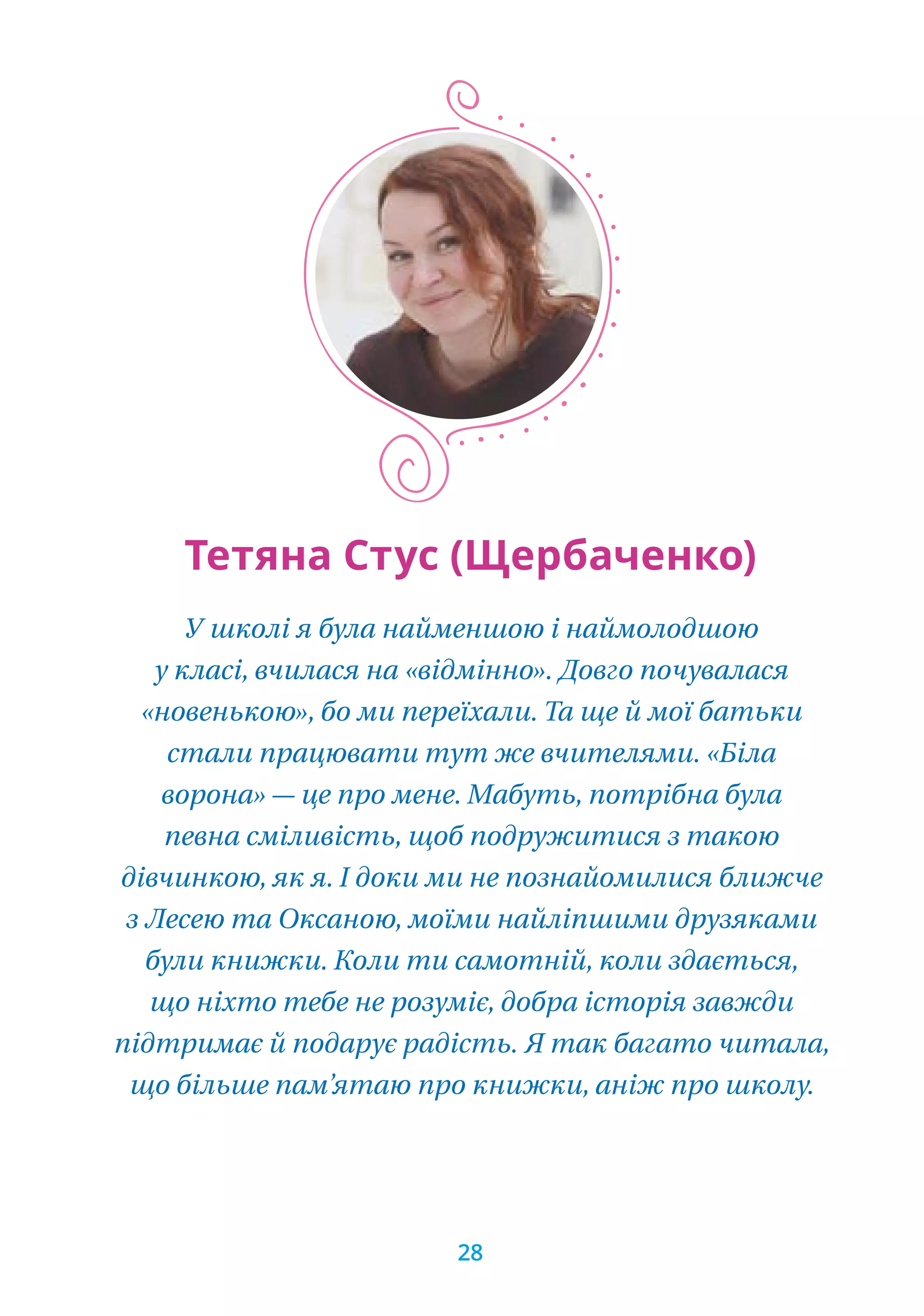 У школі я була найменшою і наймолодшою
у класі, вчилася на «відмінно». Довго почувалася
«новенькою», бо ми переїхали. Та ще й мої батьки
стали працювати тут же вчителями. «Біла
ворона» — це про мене. Мабуть, потрібна була
певна сміливість, щоб подружитися з такою
дівчинкою, як я. І доки ми не познайомилися ближче
з Лесею та Оксаною, моїми найліпшими друзяками
були книжки. Коли ти самотній, коли здається,
що ніхто тебе не розуміє, добра історія завжди
підтримає й подарує радість. Я так багато читала,
що більше пам’ятаю про книжки, аніж про школу.
Тетяна Стус (Щербаченко)
28
 
