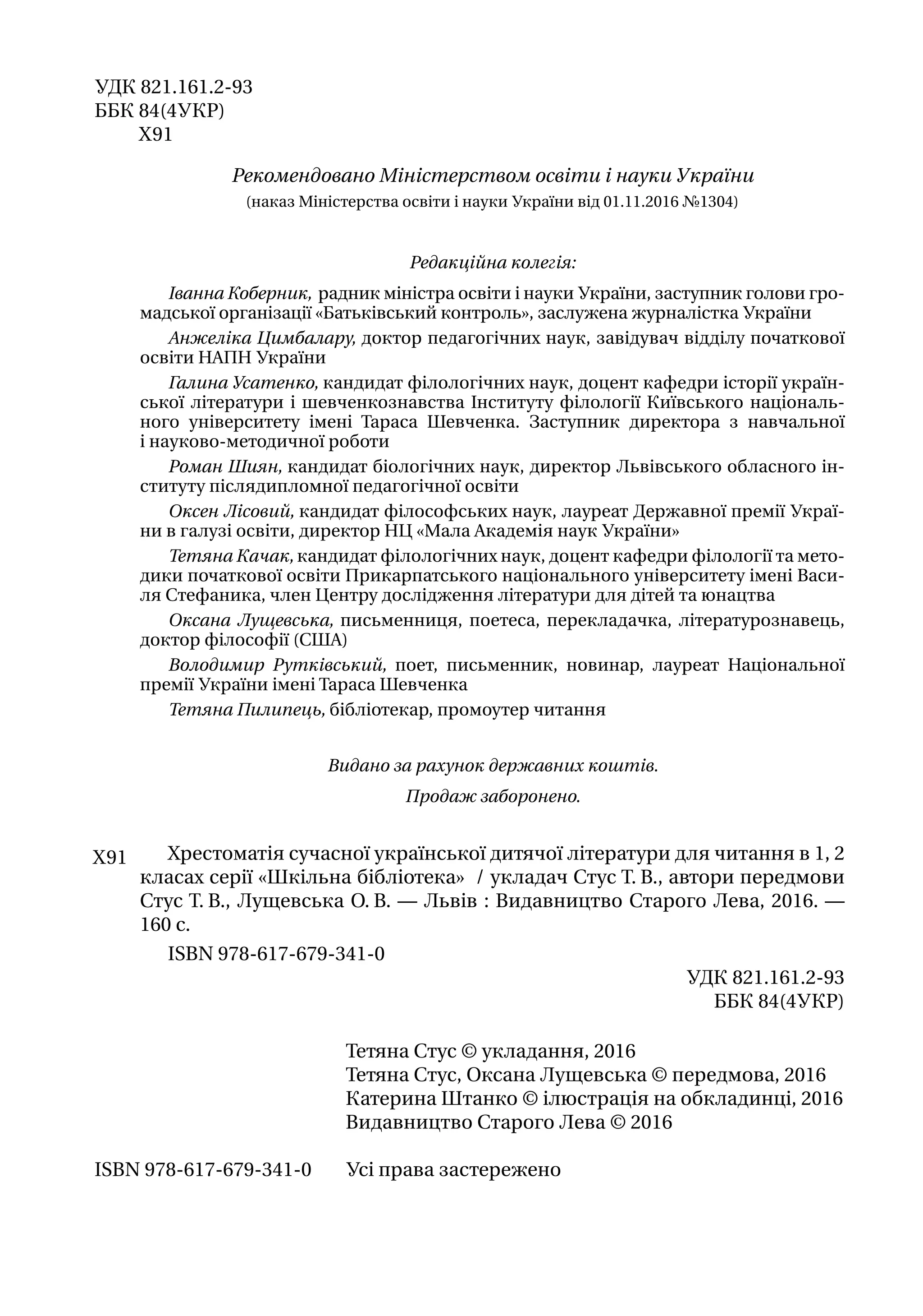 Тетяна Стус © укладання, 2016
Тетяна Стус, Оксана Лущевська © передмова, 2016
Катерина Штанко © ілюстрація на обкладинці, 2016
Видавництво Старого Лева © 2016
Усі права застереженоISBN 978-617-679-341-0
УДК 821.161.2-93
ББК 84(4УКР)
Х 91
Рекомендовано Міністерством освіти і науки України
(наказ Міністерства освіти і науки України від 01.11.2016 №1304)
Редакційна колегія:
І​ванна Коберник, радник міністра освіти і науки України​, заступник голови гро-
мадської організації «Батьківський контроль», ​заслужена журналістка України
Анжеліка Цимбалару, доктор педагогічних наук, завідувач відділу початкової
освіти НАПН України
Галина Усатенко, кандидат філологічних наук, доцент кафедри історії україн-
ської літератури і шевченкознавства Інституту філології Київського національ-
ного університету імені Тараса Шевченка. Заступник директора з навчальної
і науково-­методичної роботи
Роман Шиян, кандидат біологічних наук, директор Львівського обласного ін-
ституту післядипломної педагогічної освіти
Оксен Лісовий, кандидат філософських наук, лауреат Державної премії Украї-
ни в галузі освіти, директор НЦ «Мала Академія наук України»
Тетяна Качак, кандидат філологічних наук, доцент кафедри філології та мето-
дики початкової освіти Прикарпатського національного університету імені Васи-
ля Стефаника, член Центру дослідження літератури для дітей та юнацтва
Оксана Лущевська, письменниця, поетеса, перекладачка, літературознавець,
док­тор філософії (США)
Володимир Рутківський, поет, письменник, новинар, лауреат Національної
премії України імені Тараса Шевченка
Тетяна Пилипець, бібліотекар, промоутер читання
Видано за рахунок державних коштів.
Продаж заборонено.
Хрестоматія сучасної української дитячої літератури для читання в 1, 2
кла­сах серії «Шкільна бібліотека» / укладач Стус Т. В., автори передмови
Стус Т. В., Лущевська О. В. — Львів : Видавництво Старого Лева, 2016. —
160 с.
ISBN 978-617-679-341-0
УДК 821.161.2-93
ББК 84(4УКР)
Х 91
 