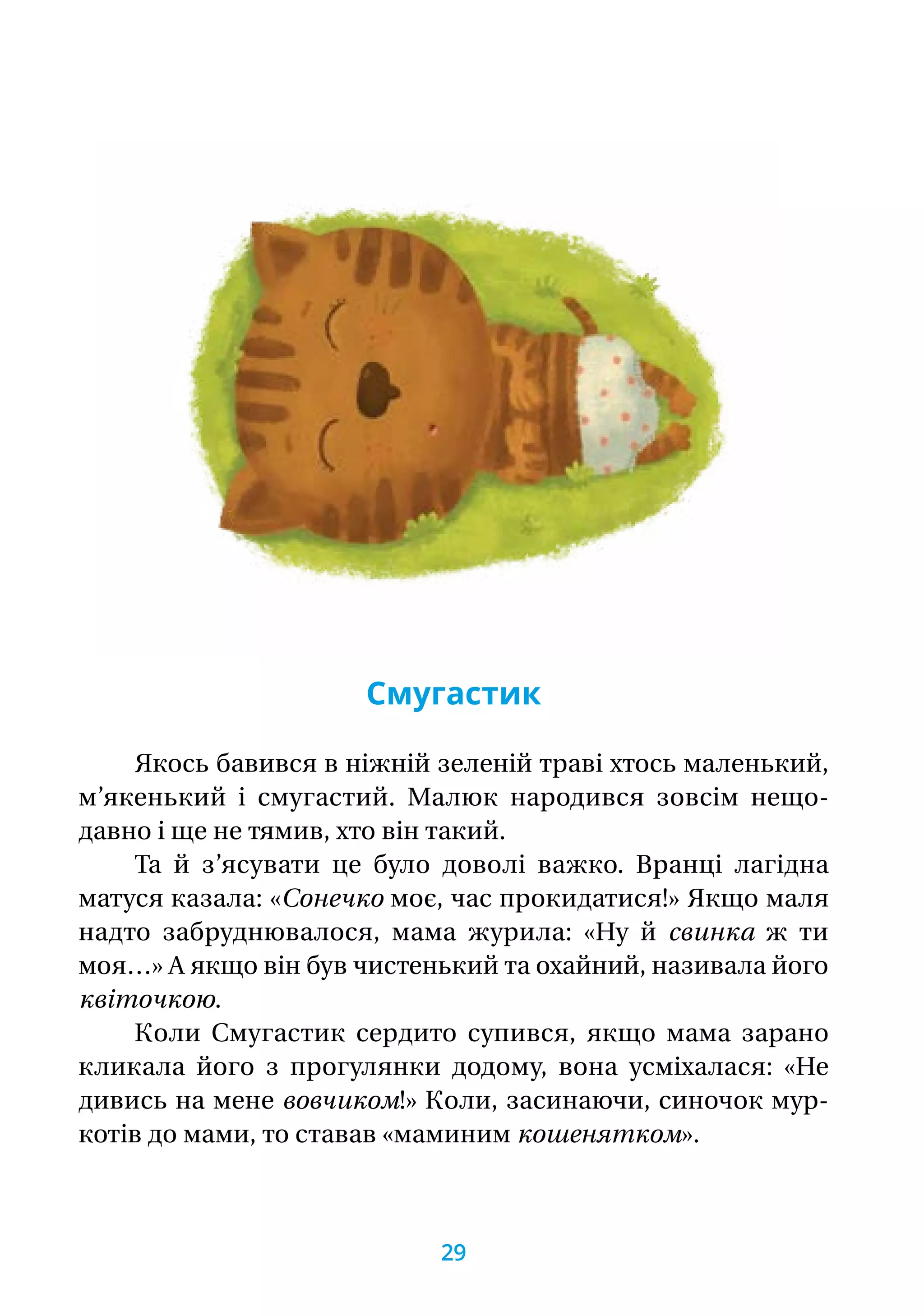 Смугастик
Якось бавився в ніжній зеленій траві хтось маленький,
м’якенький і смугастий. Малюк народився зовсім нещо-
давно і ще не тямив, хто він такий.
Та й з’ясувати це було доволі важко. Вранці лагідна
матуся казала: «Сонечко моє, час прокидатися!» Якщо маля
надто забруднювалося, мама журила: «Ну й свинка ж ти
моя…» А якщо він був чистенький та охайний, називала його
квіточкою.
Коли Смугастик сердито супився, якщо мама зарано
кликала його з прогулянки додому, вона усміхалася: «Не
дивись на мене вовчиком!» Коли, засинаючи, синочок мур­
котів до мами, то ставав «маминим кошенятком».
29
 