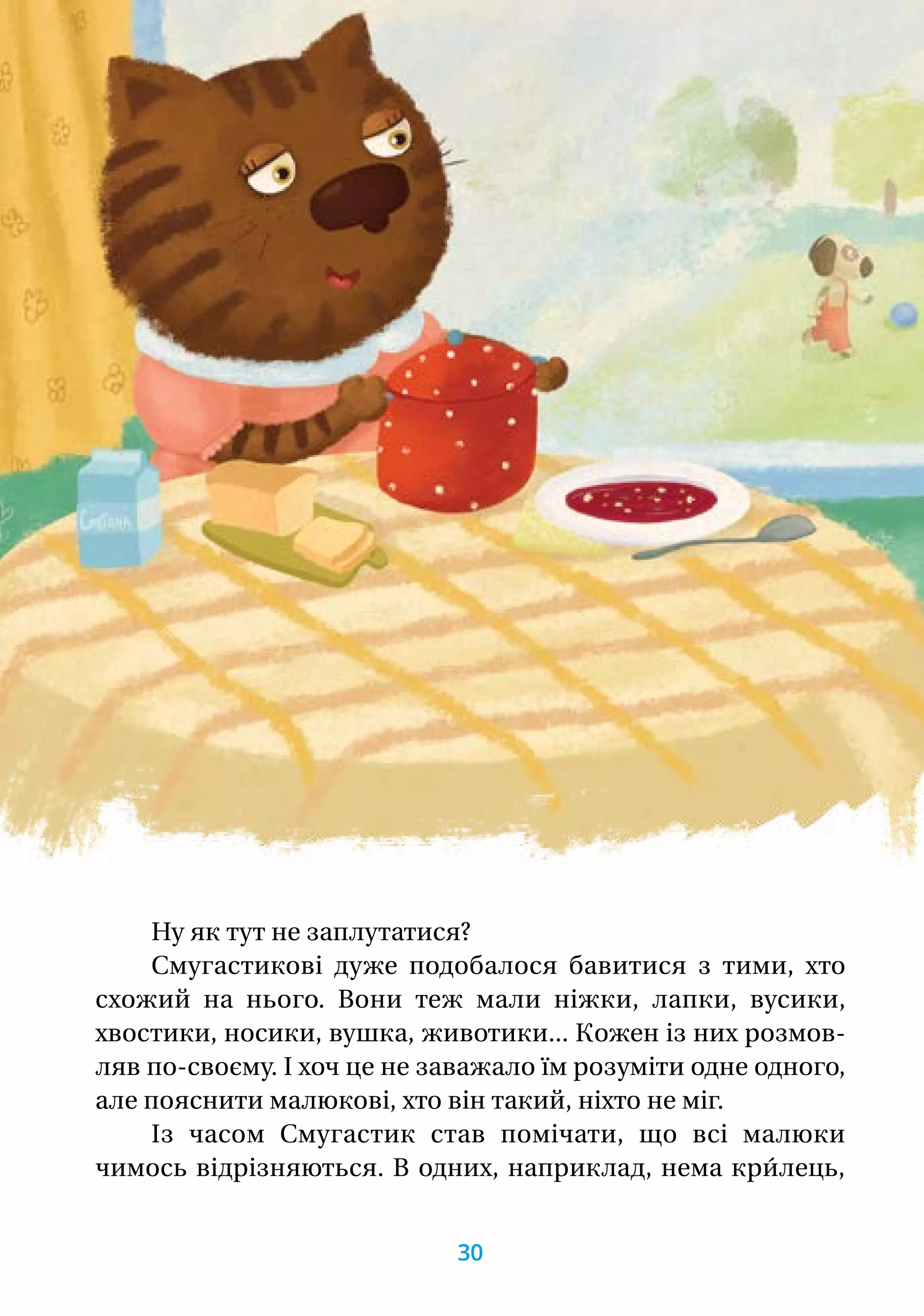 Ну як тут не заплутатися?
Смугастикові дуже подобалося бавитися з тими, хто
схожий на нього. Вони теж мали ніжки, лапки, вусики,
хвостики, носики, вушка, животики... Кожен із них розмов-
ляв по-своєму. І хоч це не заважало їм розуміти одне одного,
але пояснити малюкові, хто він такий, ніхто не міг.
Із часом Смугастик став помічати, що всі малюки
чимось відрізняються. В одних, наприклад, нема кри́лець,
30
 