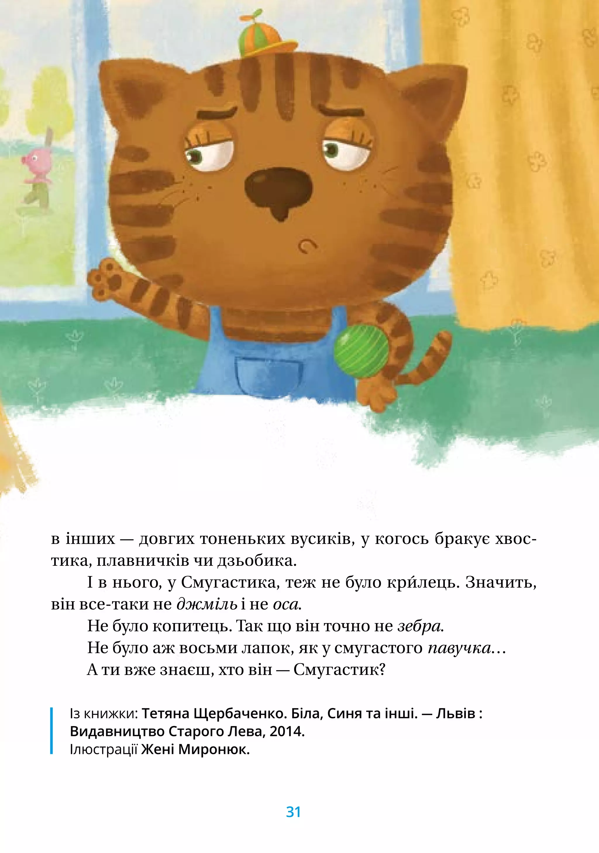 Із книжки: Тетяна Щербаченко. Біла, Синя та інші. — Львів :
Видавництво Старого Лева, 2014.
Ілюстрації Жені Миронюк.
в інших — довгих тоненьких вусиків, у когось бракує хвос­
тика, плавничків чи дзьобика.
І в нього, у Смугастика, теж не було кри́лець. Значить,
він все-таки не джміль і не оса.
Не було копитець. Так що він точно не зебра.
Не було аж восьми лапок, як у смугастого павучка…
А ти вже знаєш, хто він — Смугастик?
31
 