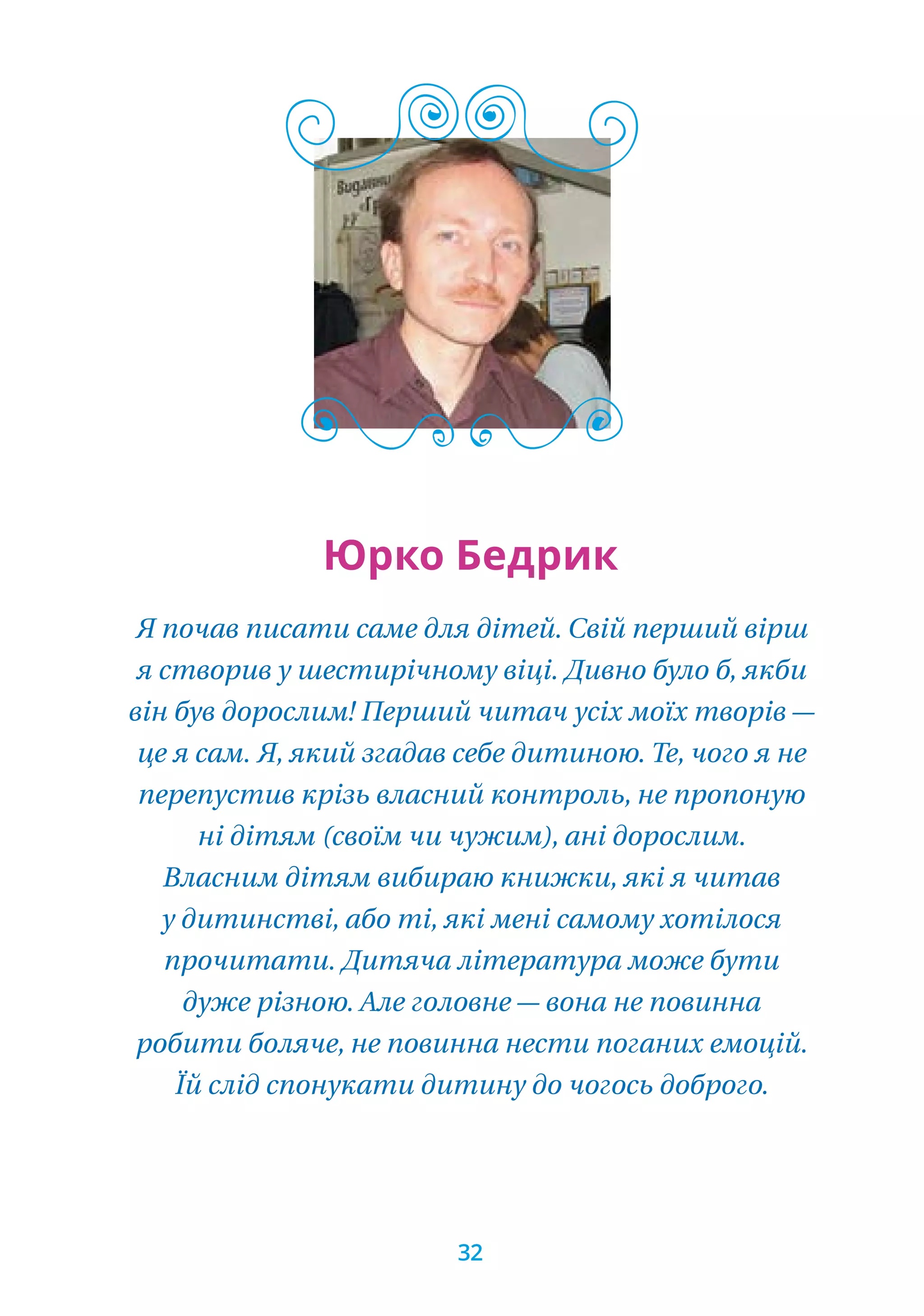 Я почав писати саме для дітей. Свій перший вірш
я створив у шестирічному віці. Дивно було б, якби
він був дорослим! Перший читач усіх моїх творів —
це я сам. Я, який згадав себе дитиною. Те, чого я не
перепустив крізь власний контроль, не пропоную
ні дітям (своїм чи чужим), ані дорослим.
Власним дітям вибираю книжки, які я читав
у дитинстві, або ті, які мені самому хотілося
прочитати. Дитяча література може бути
дуже різною. Але головне — вона не повинна
робити боляче, не повинна нести поганих емоцій.
Їй слід спонукати дитину до чогось доброго.
Юрко Бедрик
32
 