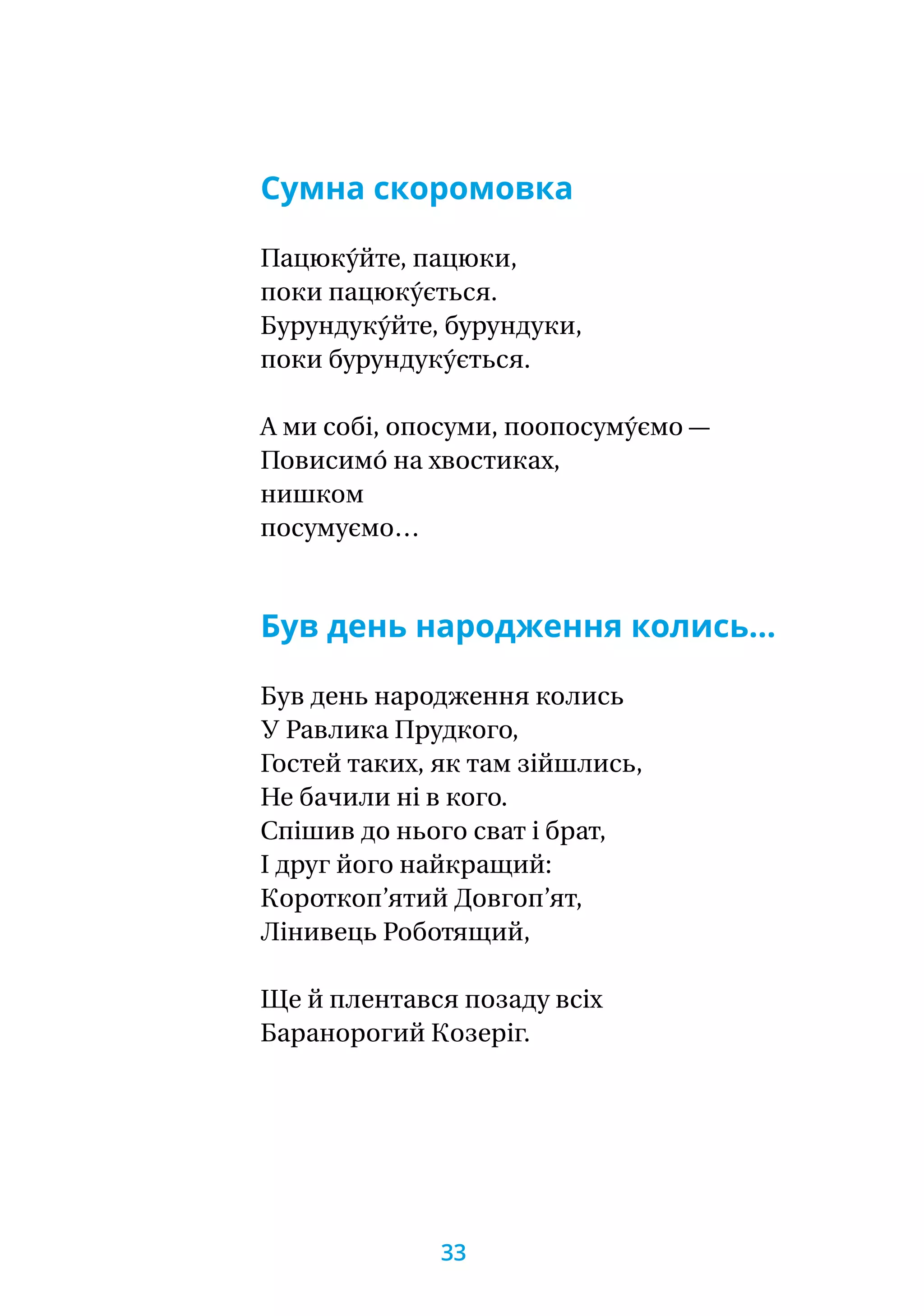 Сумна скоромовка
Пацюку́йте, пацюки,
поки пацюку́ється.
Бурундуку́йте, бурундуки,
поки бурундуку́ється.
А ми собі, опосуми, поопосуму́ємо —
Повисимо́ на хвостиках,
нишком
посумуємо…
Був день народження колись…
Був день народження колись
У Равлика Прудкого,
Гостей таких, як там зійшлись,
Не бачили ні в кого.
Спішив до нього сват і брат,
І друг його найкращий:
Короткоп’ятий Довгоп’ят,
Лінивець Роботящий,
Ще й плентався позаду всіх
Баранорогий Козеріг.
33
 