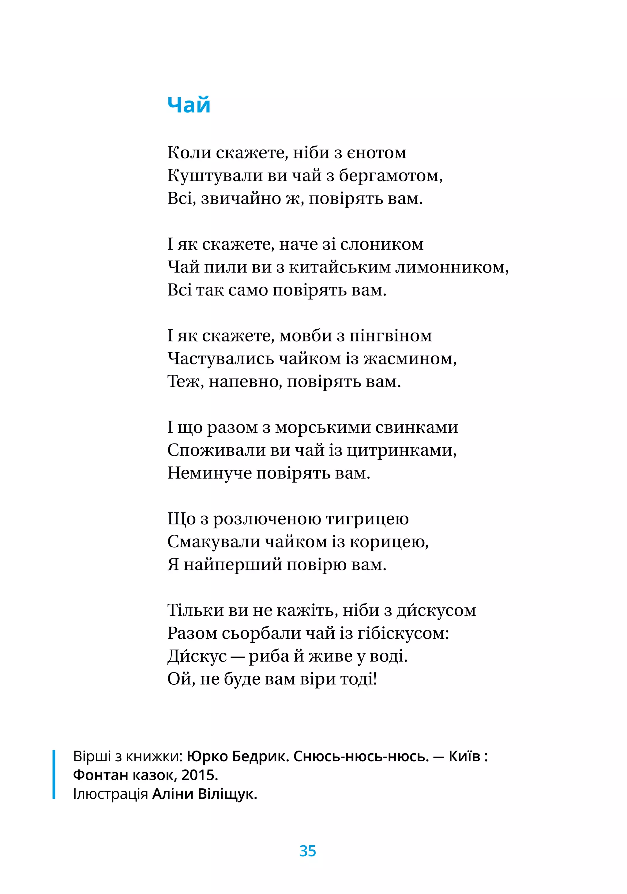 Вірші з книжки: Юрко Бедрик. Снюсь-нюсь-нюсь. — Київ :
Фонтан казок, 2015.
Ілюстрація Аліни Віліщук.
Чай
Коли скажете, ніби з єнотом
Куштували ви чай з бергамотом,
Всі, звичайно ж, повірять вам.
І як скажете, наче зі слоником
Чай пили ви з китайським лимонником,
Всі так само повірять вам.
І як скажете, мовби з пінгвіном
Частувались чайком із жасмином,
Теж, напевно, повірять вам.
І що разом з морськими свинками
Споживали ви чай із цитринками,
Неминуче повірять вам.
Що з розлюченою тигрицею
Смакували чайком із корицею,
Я найперший повірю вам.
Тільки ви не кажіть, ніби з ди́скусом
Разом сьорбали чай із гібіскусом:
Ди́скус — риба й живе у воді.
Ой, не буде вам віри тоді!
35
 