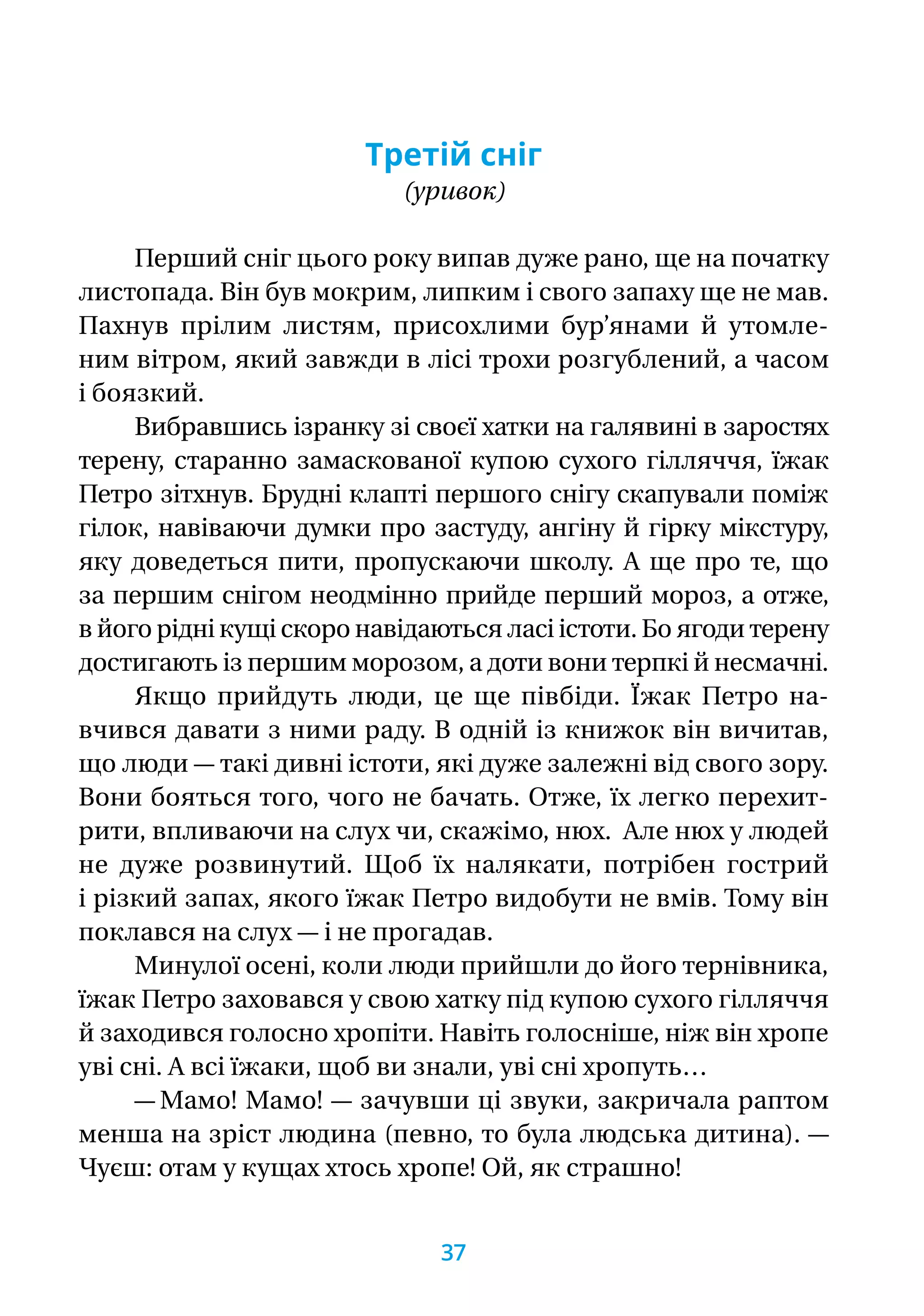 Третій сніг
(уривок)
Перший сніг цього року випав дуже рано, ще на початку
листопада. Він був мокрим, липким і свого запаху ще не мав.
Пахнув прілим листям, присохлими бур’янами й утомле-
ним вітром, який завжди в лісі трохи розгублений, а часом
і боязкий.
Вибравшись ізранку зі своєї хатки на галявині в заростях
терену, старанно замаскованої купою сухого гілляччя, їжак
Петро зітхнув. Брудні клапті першого снігу скапували поміж
гілок, навіваючи думки про застуду, ангіну й гірку мікстуру,
яку доведеться пити, пропускаючи школу. А ще про те, що
за першим снігом неодмінно прийде перший мороз, а отже,
в його рідні кущі скоро навідаються ласі істоти. Бо ягоди терену
достигають із першим морозом, а доти вони терпкі й несмачні.
Якщо прийдуть люди, це ще півбіди. Їжак Петро на­-
вчився давати з ними раду. В одній із книжок він вичитав,
що люди — такі дивні істоти, які дуже залежні від свого зору.
Вони бояться того, чого не бачать. Отже, їх легко перехит­
рити, впливаючи на слух чи, скажімо, нюх. Але нюх у людей
не дуже розвинутий. Щоб їх налякати, потрібен гострий
і різкий запах, якого їжак Петро видобути не вмів. Тому він
поклався на слух — і не прогадав.
Минулої осені, коли люди прийшли до його тернівника,
їжак Петро заховався у свою хатку під купою сухого гілляччя
й заходився голосно хропіти. Навіть голосніше, ніж він хропе
уві сні. А всі їжаки, щоб ви знали, уві сні хропуть…
— Мамо! Мамо! — зачувши ці звуки, закричала раптом
менша на зріст людина (певно, то була людська дитина). —
Чуєш: отам у кущах хтось хропе! Ой, як страшно!
37
 