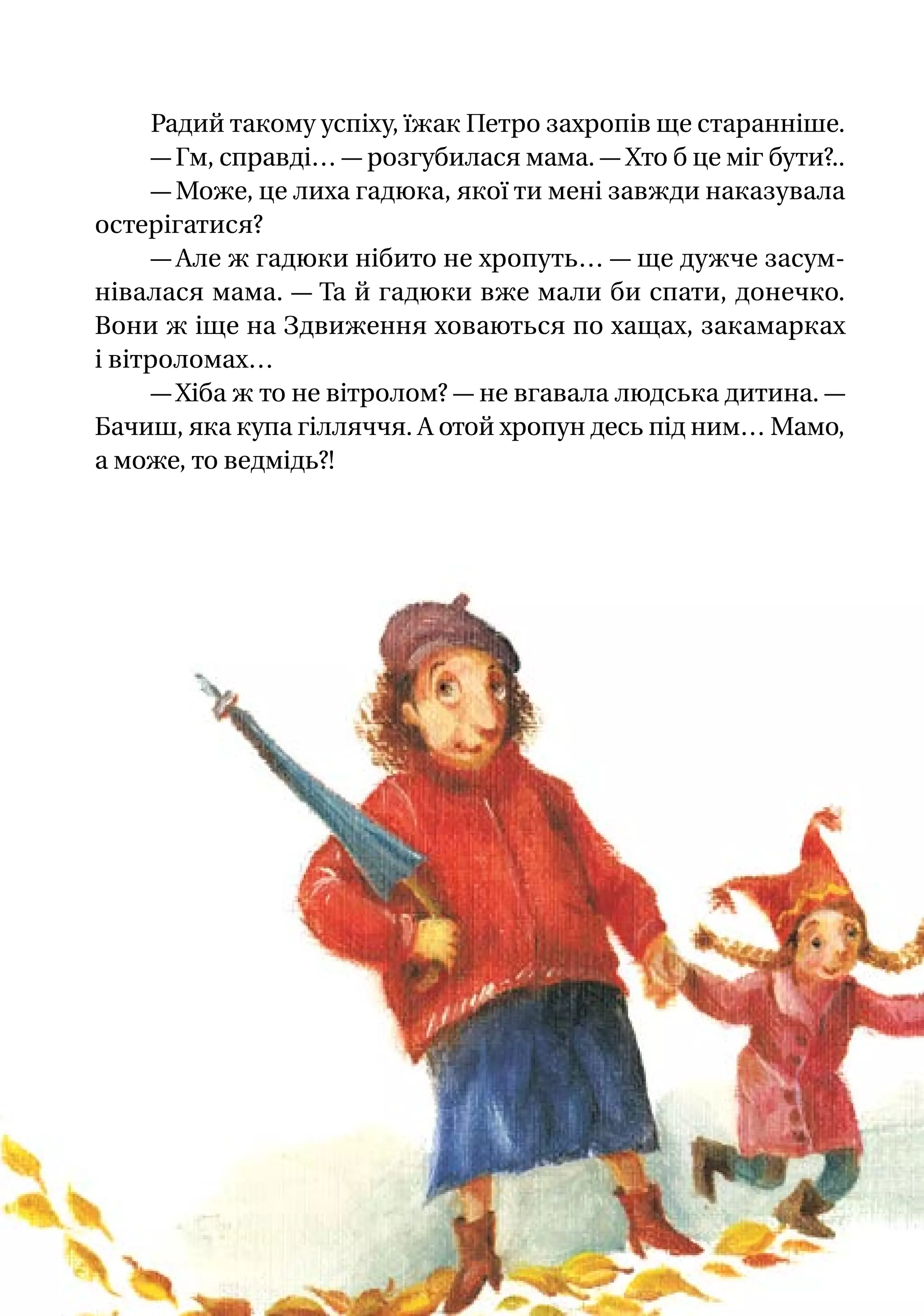Радий такому успіху, їжак Петро захропів ще старанніше.
— Гм, справді… — розгубилася мама. — Хто б це міг бути?..
— Може, це лиха гадюка, якої ти мені завжди наказувала
остерігатися?
— Але ж гадюки нібито не хропуть… — ще дужче засум-
нівалася мама. — Та й гадюки вже мали би спати, донечко.
Вони ж іще на Здвиження ховаються по хащах, закамарках
і вітроломах…
— Хіба ж то не вітролом? — не вгавала людська дитина. —
Бачиш, яка купа гілляччя. А отой хропун десь під ним… Мамо,
а може, то ведмідь?!
 
